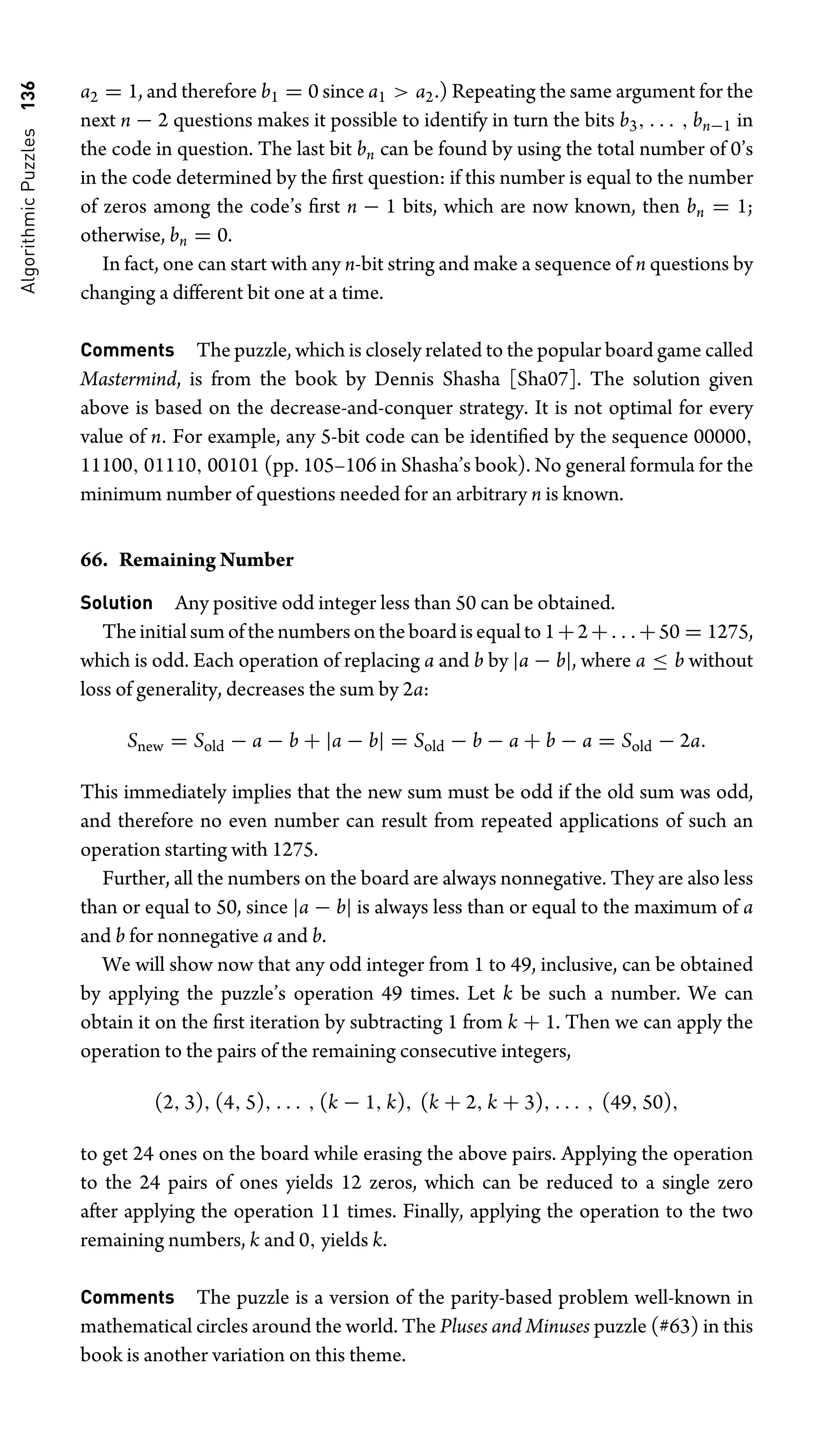 Algorithmic
Puzzles
136 a2 = 1, and therefore b1 = 0 since a1  a2.) Repeating the same argument for the
next n − 2 questions makes it possible to identify in turn the bits b3, . . . , bn−1 in
the code in question. The last bit bn can be found by using the total number of 0’s
in the code determined by the ﬁrst question: if this number is equal to the number
of zeros among the code’s ﬁrst n − 1 bits, which are now known, then bn = 1;
otherwise, bn = 0.
In fact, one can start with any n-bit string and make a sequence of n questions by
changing a different bit one at a time.
Comments The puzzle, which is closely related to the popular board game called
Mastermind, is from the book by Dennis Shasha [Sha07]. The solution given
above is based on the decrease-and-conquer strategy. It is not optimal for every
value of n. For example, any 5-bit code can be identiﬁed by the sequence 00000,
11100, 01110, 00101 (pp. 105–106 in Shasha’s book). No general formula for the
minimum number of questions needed for an arbitrary n is known.
66. Remaining Number
Solution Any positive odd integer less than 50 can be obtained.
Theinitialsumofthenumbersontheboardisequalto1+2+. . .+50 = 1275,
which is odd. Each operation of replacing a and b by |a − b|, where a ≤ b without
loss of generality, decreases the sum by 2a:
Snew = Sold − a − b + |a − b| = Sold − b − a + b − a = Sold − 2a.
This immediately implies that the new sum must be odd if the old sum was odd,
and therefore no even number can result from repeated applications of such an
operation starting with 1275.
Further, all the numbers on the board are always nonnegative. They are also less
than or equal to 50, since |a − b| is always less than or equal to the maximum of a
and b for nonnegative a and b.
We will show now that any odd integer from 1 to 49, inclusive, can be obtained
by applying the puzzle’s operation 49 times. Let k be such a number. We can
obtain it on the ﬁrst iteration by subtracting 1 from k + 1. Then we can apply the
operation to the pairs of the remaining consecutive integers,
(2, 3), (4, 5), . . . , (k − 1, k), (k + 2, k + 3), . . . , (49, 50),
to get 24 ones on the board while erasing the above pairs. Applying the operation
to the 24 pairs of ones yields 12 zeros, which can be reduced to a single zero
after applying the operation 11 times. Finally, applying the operation to the two
remaining numbers, k and 0, yields k.
Comments The puzzle is a version of the parity-based problem well-known in
mathematical circles around the world. The Pluses and Minuses puzzle (#63) in this
book is another variation on this theme.
 