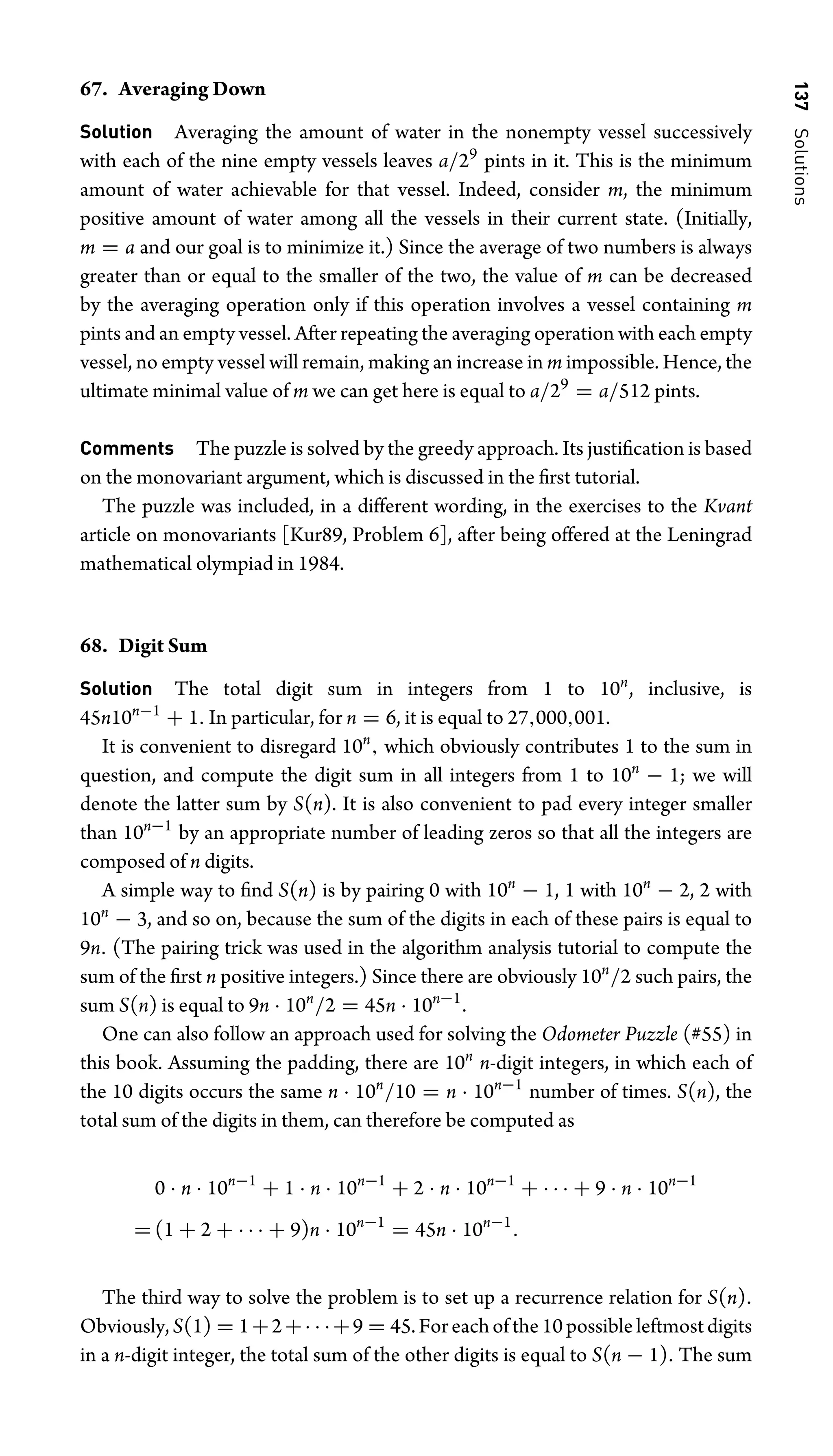 137
Solutions
67. Averaging Down
Solution Averaging the amount of water in the nonempty vessel successively
with each of the nine empty vessels leaves a/29
pints in it. This is the minimum
amount of water achievable for that vessel. Indeed, consider m, the minimum
positive amount of water among all the vessels in their current state. (Initially,
m = a and our goal is to minimize it.) Since the average of two numbers is always
greater than or equal to the smaller of the two, the value of m can be decreased
by the averaging operation only if this operation involves a vessel containing m
pints and an empty vessel. After repeating the averaging operation with each empty
vessel, no empty vessel will remain, making an increase in m impossible. Hence, the
ultimate minimal value of m we can get here is equal to a/29
= a/512 pints.
Comments The puzzle is solved by the greedy approach. Its justiﬁcation is based
on the monovariant argument, which is discussed in the ﬁrst tutorial.
The puzzle was included, in a different wording, in the exercises to the Kvant
article on monovariants [Kur89, Problem 6], after being offered at the Leningrad
mathematical olympiad in 1984.
68. Digit Sum
Solution The total digit sum in integers from 1 to 10n
, inclusive, is
45n10n−1
+ 1. In particular, for n = 6, it is equal to 27,000,001.
It is convenient to disregard 10n
, which obviously contributes 1 to the sum in
question, and compute the digit sum in all integers from 1 to 10n
− 1; we will
denote the latter sum by S(n). It is also convenient to pad every integer smaller
than 10n−1
by an appropriate number of leading zeros so that all the integers are
composed of n digits.
A simple way to ﬁnd S(n) is by pairing 0 with 10n
− 1, 1 with 10n
− 2, 2 with
10n
− 3, and so on, because the sum of the digits in each of these pairs is equal to
9n. (The pairing trick was used in the algorithm analysis tutorial to compute the
sum of the ﬁrst n positive integers.) Since there are obviously 10n
/2 such pairs, the
sum S(n) is equal to 9n · 10n
/2 = 45n · 10n−1
.
One can also follow an approach used for solving the Odometer Puzzle (#55) in
this book. Assuming the padding, there are 10n
n-digit integers, in which each of
the 10 digits occurs the same n · 10n
/10 = n · 10n−1
number of times. S(n), the
total sum of the digits in them, can therefore be computed as
0 · n · 10n−1
+ 1 · n · 10n−1
+ 2 · n · 10n−1
+ · · · + 9 · n · 10n−1
= (1 + 2 + · · · + 9)n · 10n−1
= 45n · 10n−1
.
The third way to solve the problem is to set up a recurrence relation for S(n).
Obviously,S(1) = 1+2+· · ·+9 = 45.Foreachofthe10possibleleftmostdigits
in a n-digit integer, the total sum of the other digits is equal to S(n − 1). The sum
 