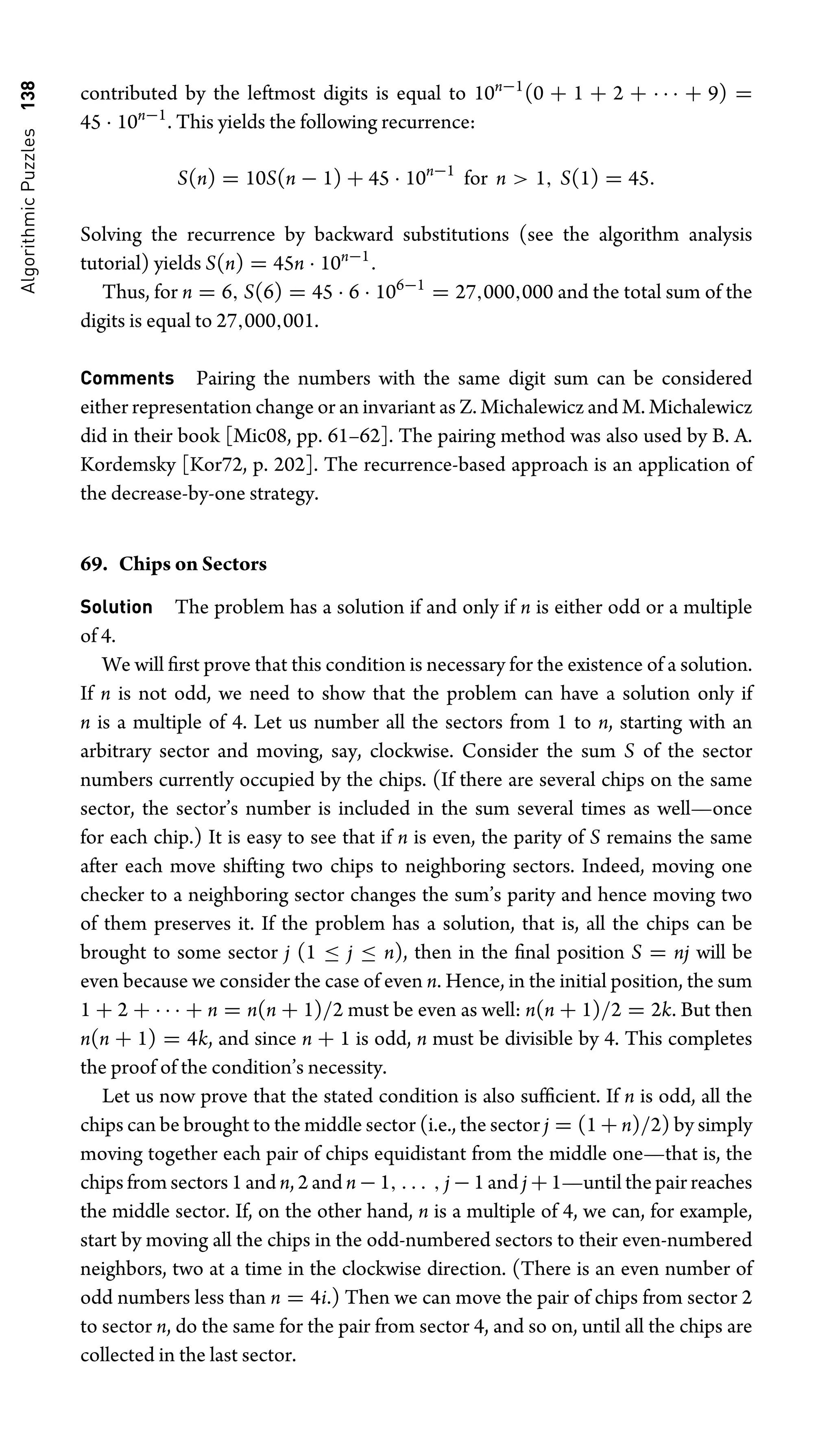 Algorithmic
Puzzles
138 contributed by the leftmost digits is equal to 10n−1
(0 + 1 + 2 + · · · + 9) =
45 · 10n−1
. This yields the following recurrence:
S(n) = 10S(n − 1) + 45 · 10n−1
for n  1, S(1) = 45.
Solving the recurrence by backward substitutions (see the algorithm analysis
tutorial) yields S(n) = 45n · 10n−1
.
Thus, for n = 6, S(6) = 45 · 6 · 106−1
= 27,000,000 and the total sum of the
digits is equal to 27,000,001.
Comments Pairing the numbers with the same digit sum can be considered
either representation change or an invariant as Z. Michalewicz and M. Michalewicz
did in their book [Mic08, pp. 61–62]. The pairing method was also used by B. A.
Kordemsky [Kor72, p. 202]. The recurrence-based approach is an application of
the decrease-by-one strategy.
69. Chips on Sectors
Solution The problem has a solution if and only if n is either odd or a multiple
of 4.
We will ﬁrst prove that this condition is necessary for the existence of a solution.
If n is not odd, we need to show that the problem can have a solution only if
n is a multiple of 4. Let us number all the sectors from 1 to n, starting with an
arbitrary sector and moving, say, clockwise. Consider the sum S of the sector
numbers currently occupied by the chips. (If there are several chips on the same
sector, the sector’s number is included in the sum several times as well—once
for each chip.) It is easy to see that if n is even, the parity of S remains the same
after each move shifting two chips to neighboring sectors. Indeed, moving one
checker to a neighboring sector changes the sum’s parity and hence moving two
of them preserves it. If the problem has a solution, that is, all the chips can be
brought to some sector j (1 ≤ j ≤ n), then in the ﬁnal position S = nj will be
even because we consider the case of even n. Hence, in the initial position, the sum
1 + 2 + · · · + n = n(n + 1)/2 must be even as well: n(n + 1)/2 = 2k. But then
n(n + 1) = 4k, and since n + 1 is odd, n must be divisible by 4. This completes
the proof of the condition’s necessity.
Let us now prove that the stated condition is also sufﬁcient. If n is odd, all the
chips can be brought to the middle sector (i.e., the sector j = (1 + n)/2) by simply
moving together each pair of chips equidistant from the middle one—that is, the
chips from sectors 1 and n, 2 and n − 1, . . . , j − 1 and j + 1—until the pair reaches
the middle sector. If, on the other hand, n is a multiple of 4, we can, for example,
start by moving all the chips in the odd-numbered sectors to their even-numbered
neighbors, two at a time in the clockwise direction. (There is an even number of
odd numbers less than n = 4i.) Then we can move the pair of chips from sector 2
to sector n, do the same for the pair from sector 4, and so on, until all the chips are
collected in the last sector.
 