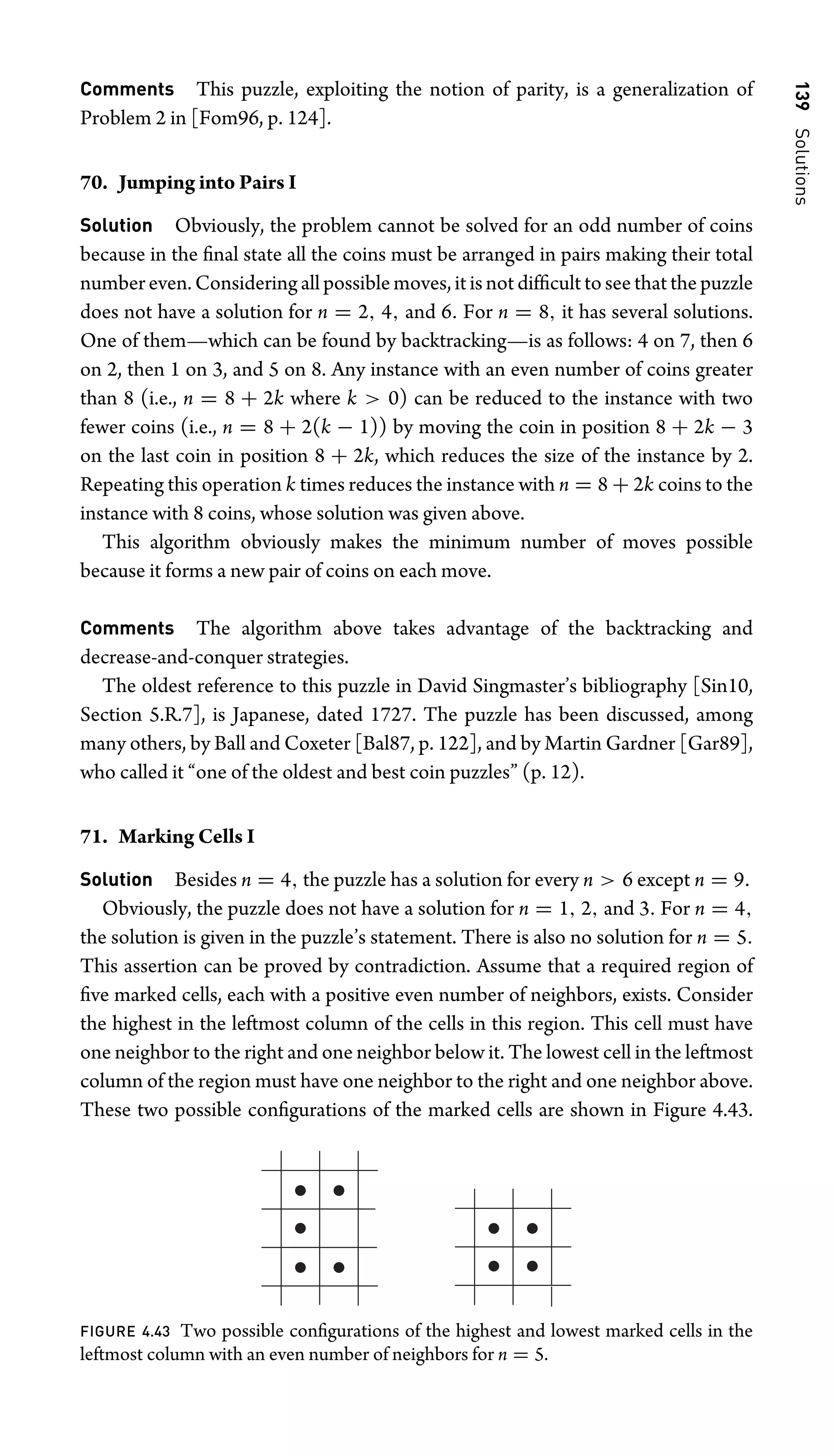 139
Solutions
Comments This puzzle, exploiting the notion of parity, is a generalization of
Problem 2 in [Fom96, p. 124].
70. Jumping into Pairs I
Solution Obviously, the problem cannot be solved for an odd number of coins
because in the ﬁnal state all the coins must be arranged in pairs making their total
number even. Considering all possible moves, it is not difﬁcult to see that the puzzle
does not have a solution for n = 2, 4, and 6. For n = 8, it has several solutions.
One of them—which can be found by backtracking—is as follows: 4 on 7, then 6
on 2, then 1 on 3, and 5 on 8. Any instance with an even number of coins greater
than 8 (i.e., n = 8 + 2k where k  0) can be reduced to the instance with two
fewer coins (i.e., n = 8 + 2(k − 1)) by moving the coin in position 8 + 2k − 3
on the last coin in position 8 + 2k, which reduces the size of the instance by 2.
Repeating this operation k times reduces the instance with n = 8 + 2k coins to the
instance with 8 coins, whose solution was given above.
This algorithm obviously makes the minimum number of moves possible
because it forms a new pair of coins on each move.
Comments The algorithm above takes advantage of the backtracking and
decrease-and-conquer strategies.
The oldest reference to this puzzle in David Singmaster’s bibliography [Sin10,
Section 5.R.7], is Japanese, dated 1727. The puzzle has been discussed, among
many others, by Ball and Coxeter [Bal87, p. 122], and by Martin Gardner [Gar89],
who called it “one of the oldest and best coin puzzles” (p. 12).
71. Marking Cells I
Solution Besides n = 4, the puzzle has a solution for every n  6 except n = 9.
Obviously, the puzzle does not have a solution for n = 1, 2, and 3. For n = 4,
the solution is given in the puzzle’s statement. There is also no solution for n = 5.
This assertion can be proved by contradiction. Assume that a required region of
ﬁve marked cells, each with a positive even number of neighbors, exists. Consider
the highest in the leftmost column of the cells in this region. This cell must have
one neighbor to the right and one neighbor below it. The lowest cell in the leftmost
column of the region must have one neighbor to the right and one neighbor above.
These two possible conﬁgurations of the marked cells are shown in Figure 4.43.
FIGURE 4.43 Two possible conﬁgurations of the highest and lowest marked cells in the
leftmost column with an even number of neighbors for n = 5.
 