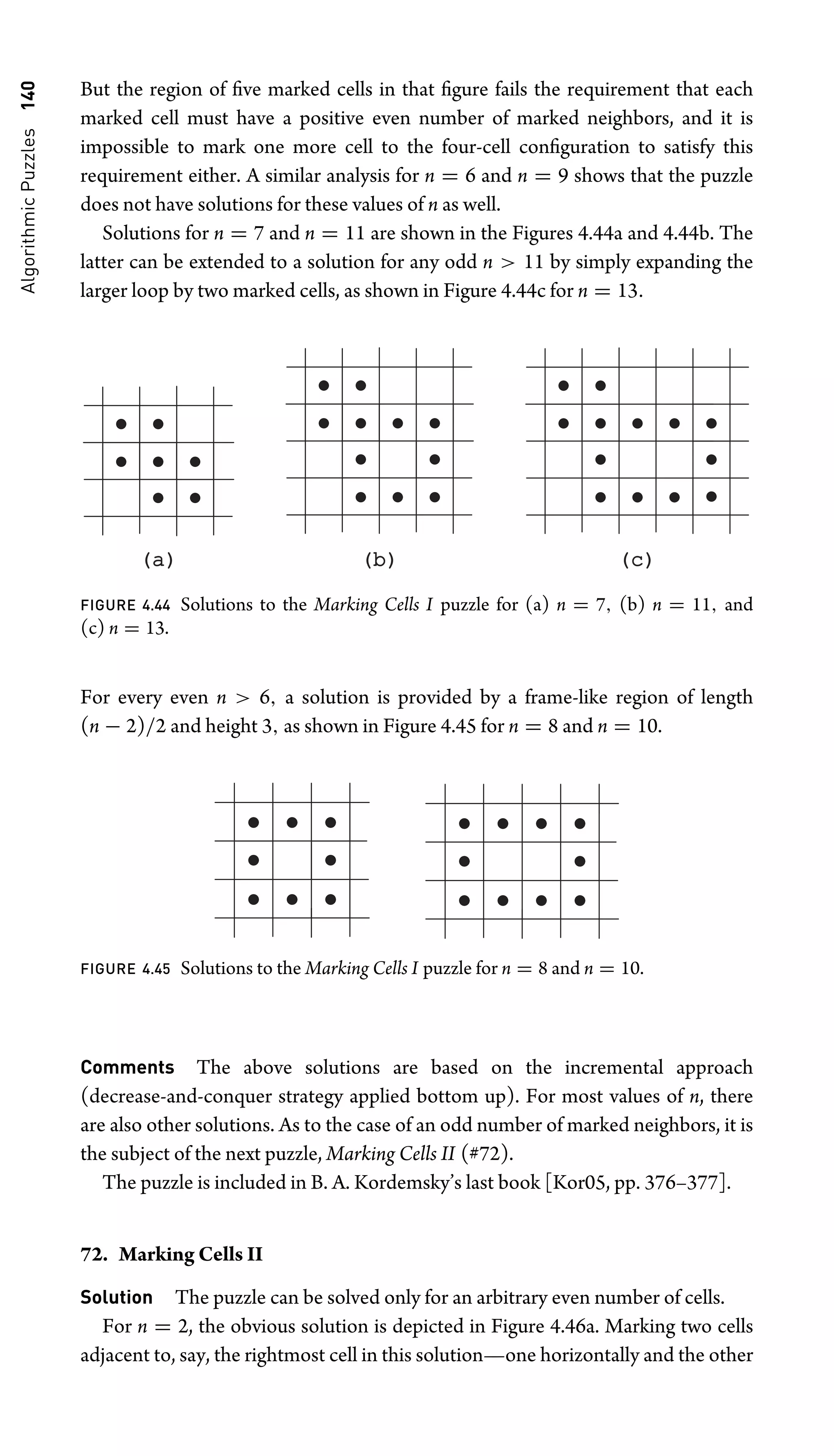 Algorithmic
Puzzles
140 But the region of ﬁve marked cells in that ﬁgure fails the requirement that each
marked cell must have a positive even number of marked neighbors, and it is
impossible to mark one more cell to the four-cell conﬁguration to satisfy this
requirement either. A similar analysis for n = 6 and n = 9 shows that the puzzle
does not have solutions for these values of n as well.
Solutions for n = 7 and n = 11 are shown in the Figures 4.44a and 4.44b. The
latter can be extended to a solution for any odd n  11 by simply expanding the
larger loop by two marked cells, as shown in Figure 4.44c for n = 13.
(a)
(a) (b)
(b) (c)
(c)
FIGURE 4.44 Solutions to the Marking Cells I puzzle for (a) n = 7, (b) n = 11, and
(c) n = 13.
For every even n  6, a solution is provided by a frame-like region of length
(n − 2)/2 and height 3, as shown in Figure 4.45 for n = 8 and n = 10.
FIGURE 4.45 Solutions to the Marking Cells I puzzle for n = 8 and n = 10.
Comments The above solutions are based on the incremental approach
(decrease-and-conquer strategy applied bottom up). For most values of n, there
are also other solutions. As to the case of an odd number of marked neighbors, it is
the subject of the next puzzle, Marking Cells II (#72).
The puzzle is included in B. A. Kordemsky’s last book [Kor05, pp. 376–377].
72. Marking Cells II
Solution The puzzle can be solved only for an arbitrary even number of cells.
For n = 2, the obvious solution is depicted in Figure 4.46a. Marking two cells
adjacent to, say, the rightmost cell in this solution—one horizontally and the other
 