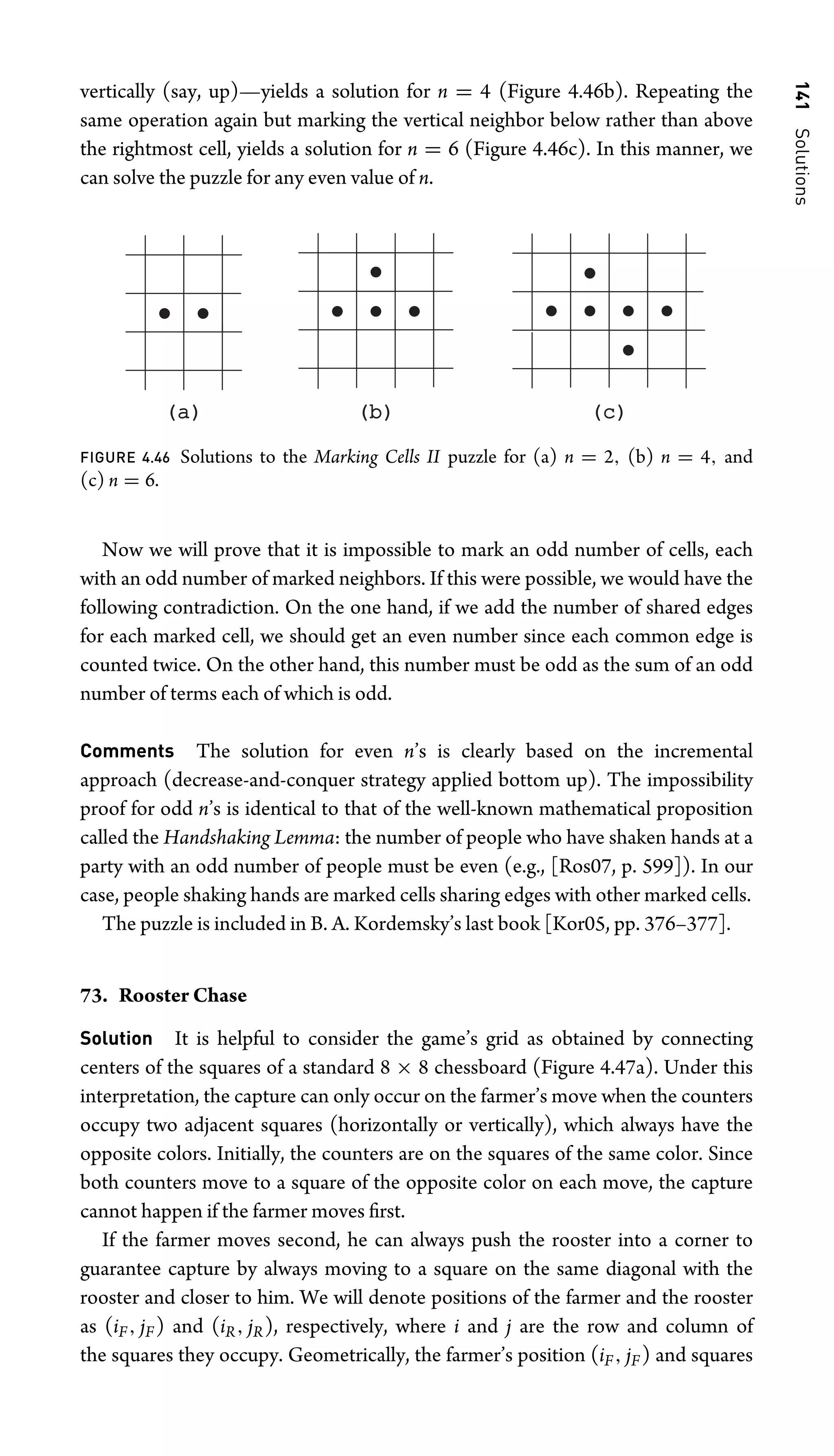 141
Solutions
vertically (say, up)—yields a solution for n = 4 (Figure 4.46b). Repeating the
same operation again but marking the vertical neighbor below rather than above
the rightmost cell, yields a solution for n = 6 (Figure 4.46c). In this manner, we
can solve the puzzle for any even value of n.
(a)
(a) (b)
(b) (c)
(c)
FIGURE 4.46 Solutions to the Marking Cells II puzzle for (a) n = 2, (b) n = 4, and
(c) n = 6.
Now we will prove that it is impossible to mark an odd number of cells, each
with an odd number of marked neighbors. If this were possible, we would have the
following contradiction. On the one hand, if we add the number of shared edges
for each marked cell, we should get an even number since each common edge is
counted twice. On the other hand, this number must be odd as the sum of an odd
number of terms each of which is odd.
Comments The solution for even n’s is clearly based on the incremental
approach (decrease-and-conquer strategy applied bottom up). The impossibility
proof for odd n’s is identical to that of the well-known mathematical proposition
called the Handshaking Lemma: the number of people who have shaken hands at a
party with an odd number of people must be even (e.g., [Ros07, p. 599]). In our
case, people shaking hands are marked cells sharing edges with other marked cells.
The puzzle is included in B. A. Kordemsky’s last book [Kor05, pp. 376–377].
73. Rooster Chase
Solution It is helpful to consider the game’s grid as obtained by connecting
centers of the squares of a standard 8 × 8 chessboard (Figure 4.47a). Under this
interpretation, the capture can only occur on the farmer’s move when the counters
occupy two adjacent squares (horizontally or vertically), which always have the
opposite colors. Initially, the counters are on the squares of the same color. Since
both counters move to a square of the opposite color on each move, the capture
cannot happen if the farmer moves ﬁrst.
If the farmer moves second, he can always push the rooster into a corner to
guarantee capture by always moving to a square on the same diagonal with the
rooster and closer to him. We will denote positions of the farmer and the rooster
as (iF, jF) and (iR, jR), respectively, where i and j are the row and column of
the squares they occupy. Geometrically, the farmer’s position (iF, jF) and squares
 