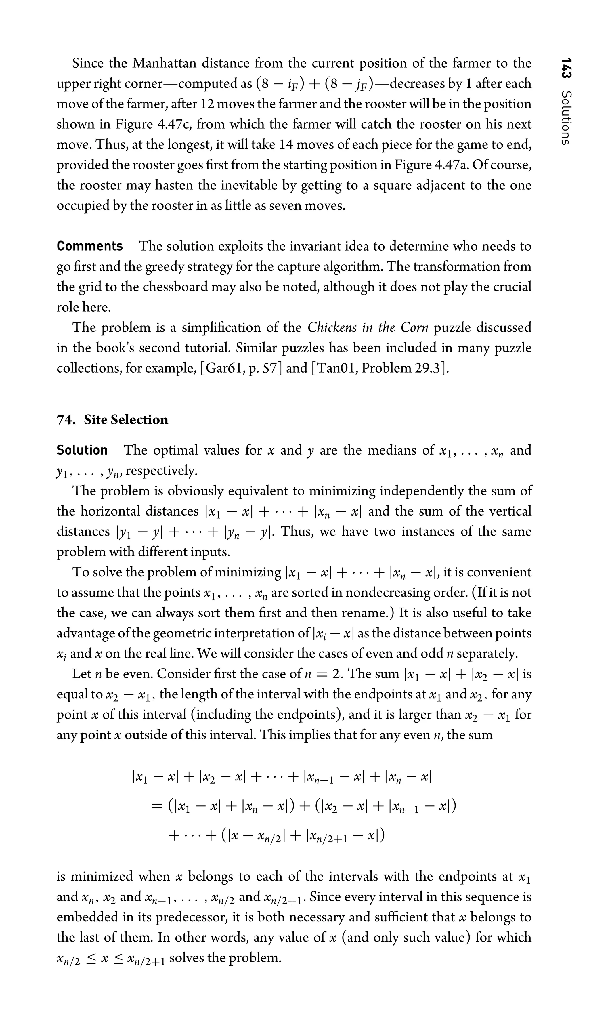 143
Solutions
Since the Manhattan distance from the current position of the farmer to the
upper right corner—computed as (8 − iF) + (8 − jF)—decreases by 1 after each
move of the farmer, after 12 moves the farmer and the rooster will be in the position
shown in Figure 4.47c, from which the farmer will catch the rooster on his next
move. Thus, at the longest, it will take 14 moves of each piece for the game to end,
provided the rooster goes ﬁrst from the starting position in Figure 4.47a. Of course,
the rooster may hasten the inevitable by getting to a square adjacent to the one
occupied by the rooster in as little as seven moves.
Comments The solution exploits the invariant idea to determine who needs to
go ﬁrst and the greedy strategy for the capture algorithm. The transformation from
the grid to the chessboard may also be noted, although it does not play the crucial
role here.
The problem is a simpliﬁcation of the Chickens in the Corn puzzle discussed
in the book’s second tutorial. Similar puzzles has been included in many puzzle
collections, for example, [Gar61, p. 57] and [Tan01, Problem 29.3].
74. Site Selection
Solution The optimal values for x and y are the medians of x1, . . . , xn and
y1, . . . , yn, respectively.
The problem is obviously equivalent to minimizing independently the sum of
the horizontal distances |x1 − x| + · · · + |xn − x| and the sum of the vertical
distances |y1 − y| + · · · + |yn − y|. Thus, we have two instances of the same
problem with different inputs.
To solve the problem of minimizing |x1 − x| + · · · + |xn − x|, it is convenient
to assume that the points x1, . . . , xn are sorted in nondecreasing order. (If it is not
the case, we can always sort them ﬁrst and then rename.) It is also useful to take
advantage of the geometric interpretation of |xi −x| as the distance between points
xi and x on the real line. We will consider the cases of even and odd n separately.
Let n be even. Consider ﬁrst the case of n = 2. The sum |x1 − x| + |x2 − x| is
equal to x2 − x1, the length of the interval with the endpoints at x1 and x2, for any
point x of this interval (including the endpoints), and it is larger than x2 − x1 for
any point x outside of this interval. This implies that for any even n, the sum
|x1 − x| + |x2 − x| + · · · + |xn−1 − x| + |xn − x|
= (|x1 − x| + |xn − x|) + (|x2 − x| + |xn−1 − x|)
+ · · · + (|x − xn/2| + |xn/2+1 − x|)
is minimized when x belongs to each of the intervals with the endpoints at x1
and xn, x2 and xn−1, . . . , xn/2 and xn/2+1. Since every interval in this sequence is
embedded in its predecessor, it is both necessary and sufﬁcient that x belongs to
the last of them. In other words, any value of x (and only such value) for which
xn/2 ≤ x ≤ xn/2+1 solves the problem.
 