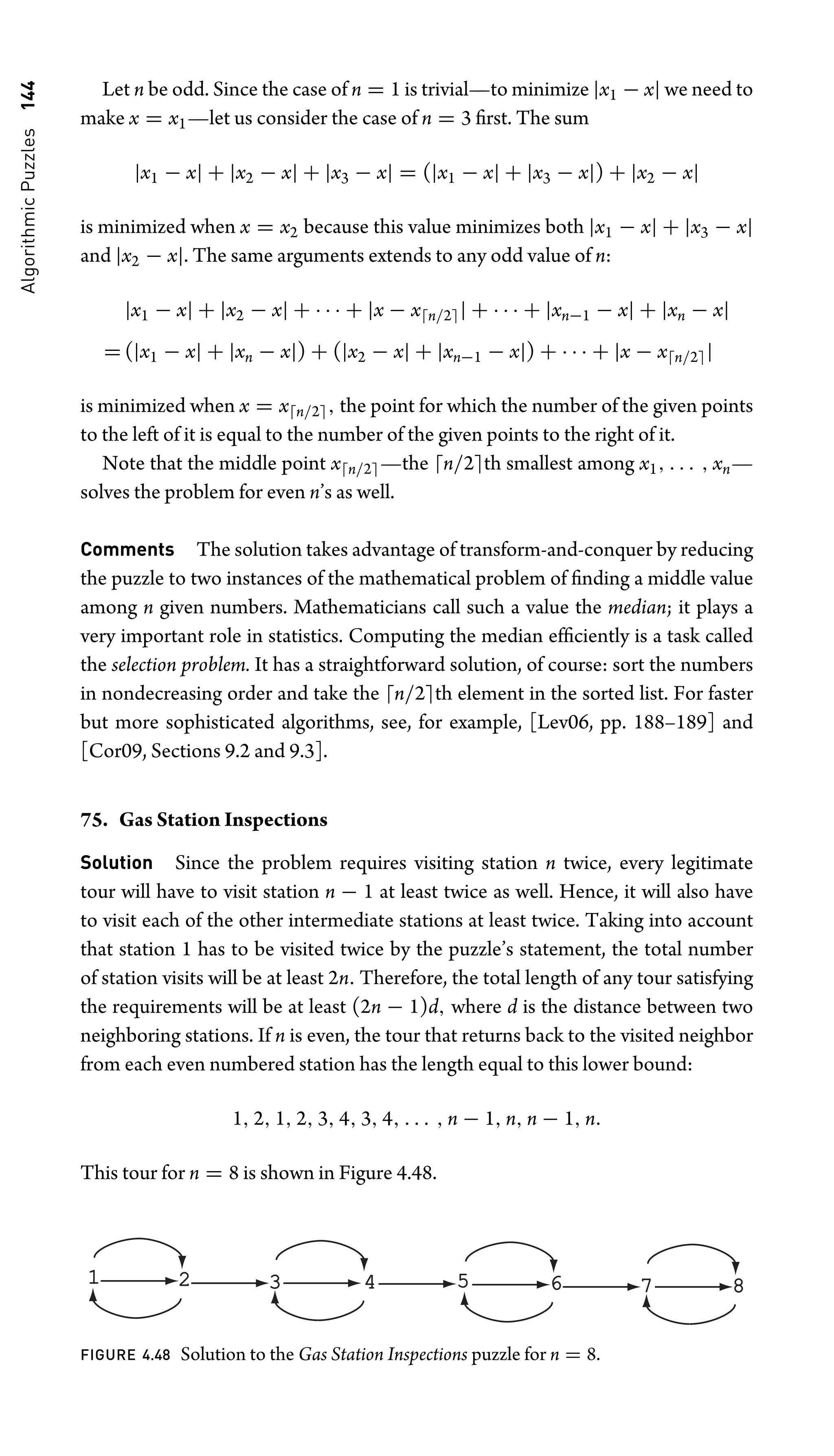 Algorithmic
Puzzles
144 Let n be odd. Since the case of n = 1 is trivial—to minimize |x1 − x| we need to
make x = x1—let us consider the case of n = 3 ﬁrst. The sum
|x1 − x| + |x2 − x| + |x3 − x| = (|x1 − x| + |x3 − x|) + |x2 − x|
is minimized when x = x2 because this value minimizes both |x1 − x| + |x3 − x|
and |x2 − x|. The same arguments extends to any odd value of n:
|x1 − x| + |x2 − x| + · · · + |x − xn/2| + · · · + |xn−1 − x| + |xn − x|
= (|x1 − x| + |xn − x|) + (|x2 − x| + |xn−1 − x|) + · · · + |x − xn/2|
is minimized when x = xn/2, the point for which the number of the given points
to the left of it is equal to the number of the given points to the right of it.
Note that the middle point xn/2—the n/2th smallest among x1, . . . , xn—
solves the problem for even n’s as well.
Comments The solution takes advantage of transform-and-conquer by reducing
the puzzle to two instances of the mathematical problem of ﬁnding a middle value
among n given numbers. Mathematicians call such a value the median; it plays a
very important role in statistics. Computing the median efﬁciently is a task called
the selection problem. It has a straightforward solution, of course: sort the numbers
in nondecreasing order and take the n/2th element in the sorted list. For faster
but more sophisticated algorithms, see, for example, [Lev06, pp. 188–189] and
[Cor09, Sections 9.2 and 9.3].
75. Gas Station Inspections
Solution Since the problem requires visiting station n twice, every legitimate
tour will have to visit station n − 1 at least twice as well. Hence, it will also have
to visit each of the other intermediate stations at least twice. Taking into account
that station 1 has to be visited twice by the puzzle’s statement, the total number
of station visits will be at least 2n. Therefore, the total length of any tour satisfying
the requirements will be at least (2n − 1)d, where d is the distance between two
neighboring stations. If n is even, the tour that returns back to the visited neighbor
from each even numbered station has the length equal to this lower bound:
1, 2, 1, 2, 3, 4, 3, 4, . . . , n − 1, n, n − 1, n.
This tour for n = 8 is shown in Figure 4.48.
2 3
1 4 6 7
5 8
FIGURE 4.48 Solution to the Gas Station Inspections puzzle for n = 8.
 