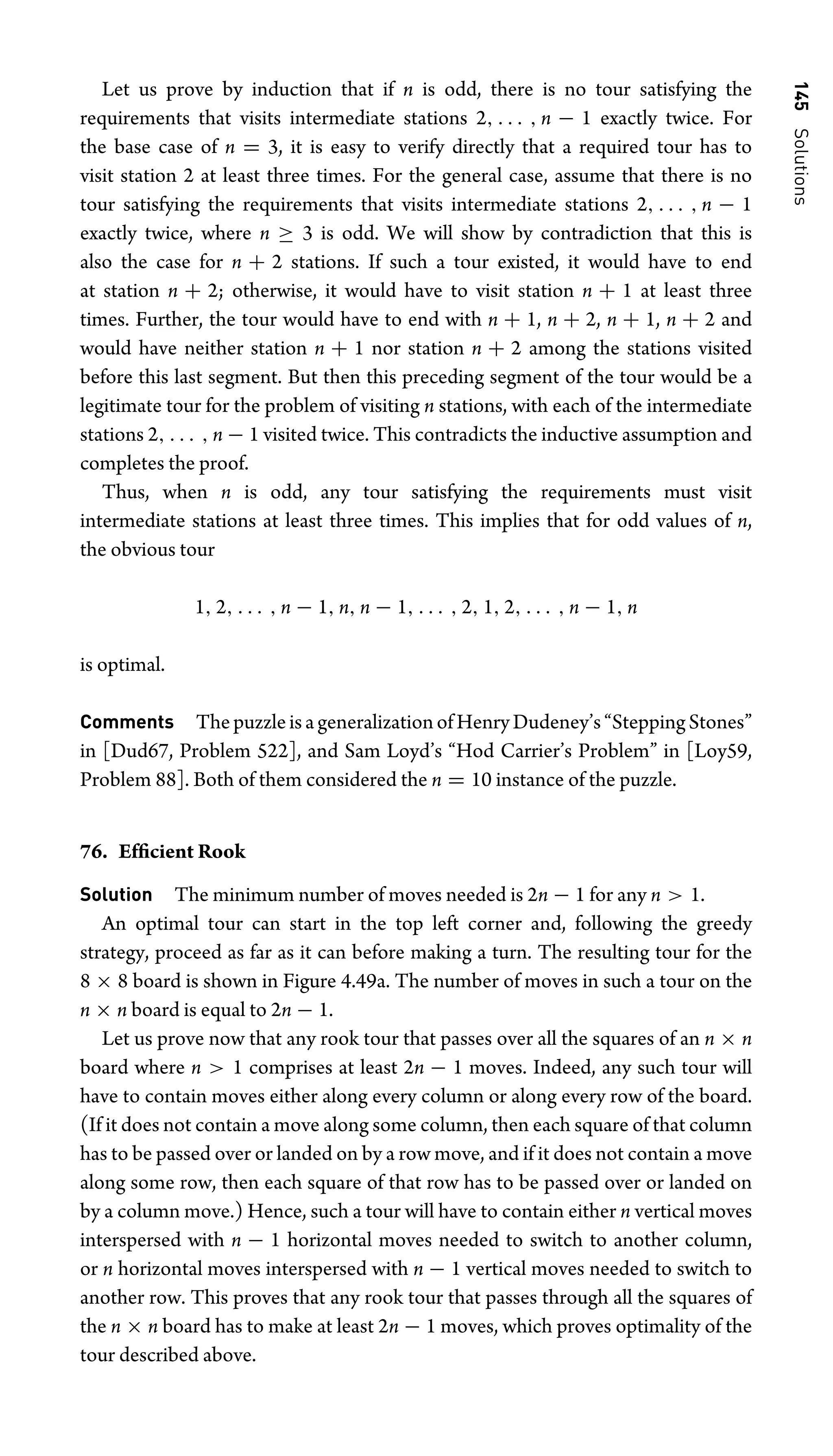 145
Solutions
Let us prove by induction that if n is odd, there is no tour satisfying the
requirements that visits intermediate stations 2, . . . , n − 1 exactly twice. For
the base case of n = 3, it is easy to verify directly that a required tour has to
visit station 2 at least three times. For the general case, assume that there is no
tour satisfying the requirements that visits intermediate stations 2, . . . , n − 1
exactly twice, where n ≥ 3 is odd. We will show by contradiction that this is
also the case for n + 2 stations. If such a tour existed, it would have to end
at station n + 2; otherwise, it would have to visit station n + 1 at least three
times. Further, the tour would have to end with n + 1, n + 2, n + 1, n + 2 and
would have neither station n + 1 nor station n + 2 among the stations visited
before this last segment. But then this preceding segment of the tour would be a
legitimate tour for the problem of visiting n stations, with each of the intermediate
stations 2, . . . , n − 1 visited twice. This contradicts the inductive assumption and
completes the proof.
Thus, when n is odd, any tour satisfying the requirements must visit
intermediate stations at least three times. This implies that for odd values of n,
the obvious tour
1, 2, . . . , n − 1, n, n − 1, . . . , 2, 1, 2, . . . , n − 1, n
is optimal.
Comments ThepuzzleisageneralizationofHenryDudeney’s“SteppingStones”
in [Dud67, Problem 522], and Sam Loyd’s “Hod Carrier’s Problem” in [Loy59,
Problem 88]. Both of them considered the n = 10 instance of the puzzle.
76. Efﬁcient Rook
Solution The minimum number of moves needed is 2n − 1 for any n  1.
An optimal tour can start in the top left corner and, following the greedy
strategy, proceed as far as it can before making a turn. The resulting tour for the
8 × 8 board is shown in Figure 4.49a. The number of moves in such a tour on the
n × n board is equal to 2n − 1.
Let us prove now that any rook tour that passes over all the squares of an n × n
board where n  1 comprises at least 2n − 1 moves. Indeed, any such tour will
have to contain moves either along every column or along every row of the board.
(If it does not contain a move along some column, then each square of that column
has to be passed over or landed on by a row move, and if it does not contain a move
along some row, then each square of that row has to be passed over or landed on
by a column move.) Hence, such a tour will have to contain either n vertical moves
interspersed with n − 1 horizontal moves needed to switch to another column,
or n horizontal moves interspersed with n − 1 vertical moves needed to switch to
another row. This proves that any rook tour that passes through all the squares of
the n × n board has to make at least 2n − 1 moves, which proves optimality of the
tour described above.
 