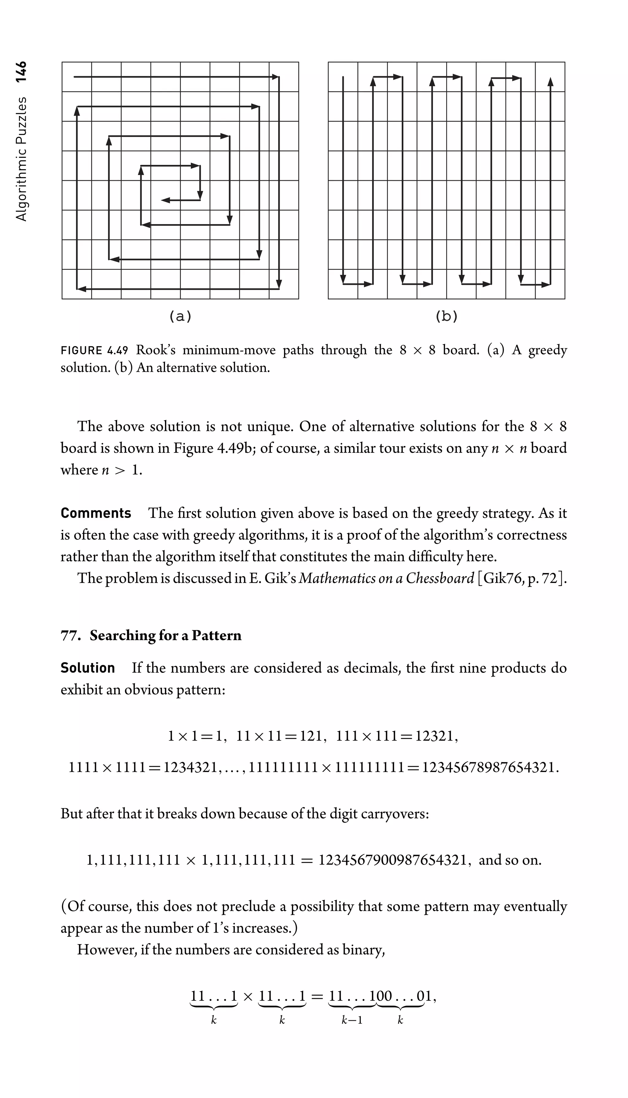 Algorithmic
Puzzles
146
(a)
(a) (b)
(b)
FIGURE 4.49 Rook’s minimum-move paths through the 8 × 8 board. (a) A greedy
solution. (b) An alternative solution.
The above solution is not unique. One of alternative solutions for the 8 × 8
board is shown in Figure 4.49b; of course, a similar tour exists on any n × n board
where n  1.
Comments The ﬁrst solution given above is based on the greedy strategy. As it
is often the case with greedy algorithms, it is a proof of the algorithm’s correctness
rather than the algorithm itself that constitutes the main difﬁculty here.
The problem is discussed in E. Gik’s Mathematics on a Chessboard [Gik76, p. 72].
77. Searching for a Pattern
Solution If the numbers are considered as decimals, the ﬁrst nine products do
exhibit an obvious pattern:
1×1=1, 11×11=121, 111×111=12321,
1111×1111=1234321,...,111111111×111111111=12345678987654321.
But after that it breaks down because of the digit carryovers:
1,111,111,111 × 1,111,111,111 = 1234567900987654321, and so on.
(Of course, this does not preclude a possibility that some pattern may eventually
appear as the number of 1’s increases.)
However, if the numbers are considered as binary,
11 . . . 1
 
k
× 11 . . . 1
 
k
= 11 . . . 1
 
k−1
00 . . . 0
 
k
1,
 