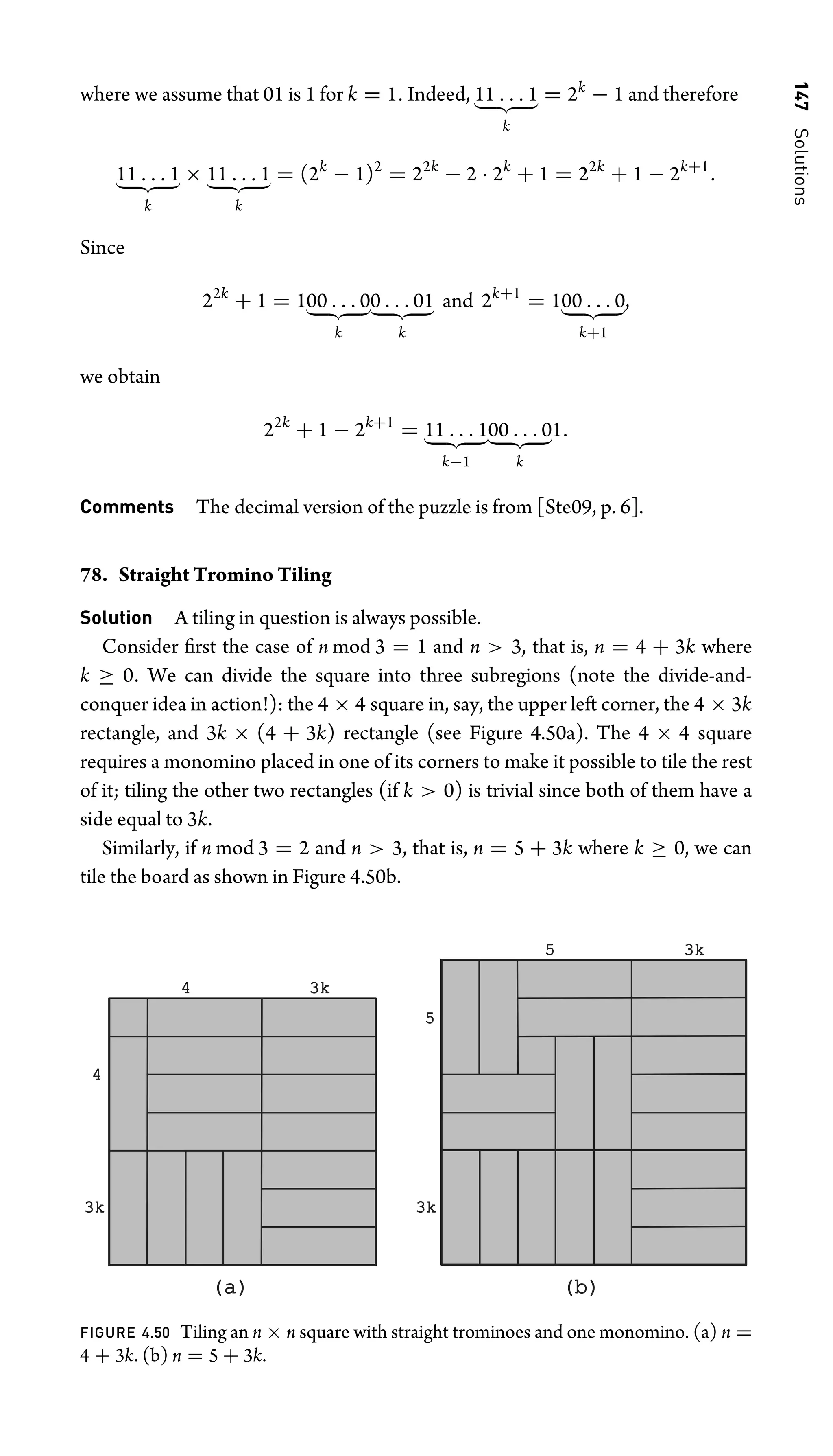 147
Solutions
where we assume that 01 is 1 for k = 1. Indeed, 11 . . . 1
 
k
= 2k
− 1 and therefore
11 . . . 1
 
k
× 11 . . . 1
 
k
= (2k
− 1)2
= 22k
− 2 · 2k
+ 1 = 22k
+ 1 − 2k+1
.
Since
22k
+ 1 = 100 . . . 0
 
k
0 . . . 01
 
k
and 2k+1
= 100 . . . 0
 
k+1
,
we obtain
22k
+ 1 − 2k+1
= 11 . . . 1
 
k−1
00 . . . 0
 
k
1.
Comments The decimal version of the puzzle is from [Ste09, p. 6].
78. Straight Tromino Tiling
Solution A tiling in question is always possible.
Consider ﬁrst the case of n mod 3 = 1 and n  3, that is, n = 4 + 3k where
k ≥ 0. We can divide the square into three subregions (note the divide-and-
conquer idea in action!): the 4 × 4 square in, say, the upper left corner, the 4 × 3k
rectangle, and 3k × (4 + 3k) rectangle (see Figure 4.50a). The 4 × 4 square
requires a monomino placed in one of its corners to make it possible to tile the rest
of it; tiling the other two rectangles (if k  0) is trivial since both of them have a
side equal to 3k.
Similarly, if n mod 3 = 2 and n  3, that is, n = 5 + 3k where k ≥ 0, we can
tile the board as shown in Figure 4.50b.
(a)
(a) (b)
(b)
3k
3k
4 3k
3k
4
3k
3k
5
5
3k
3k
FIGURE 4.50 Tiling an n × n square with straight trominoes and one monomino. (a) n =
4 + 3k. (b) n = 5 + 3k.
 