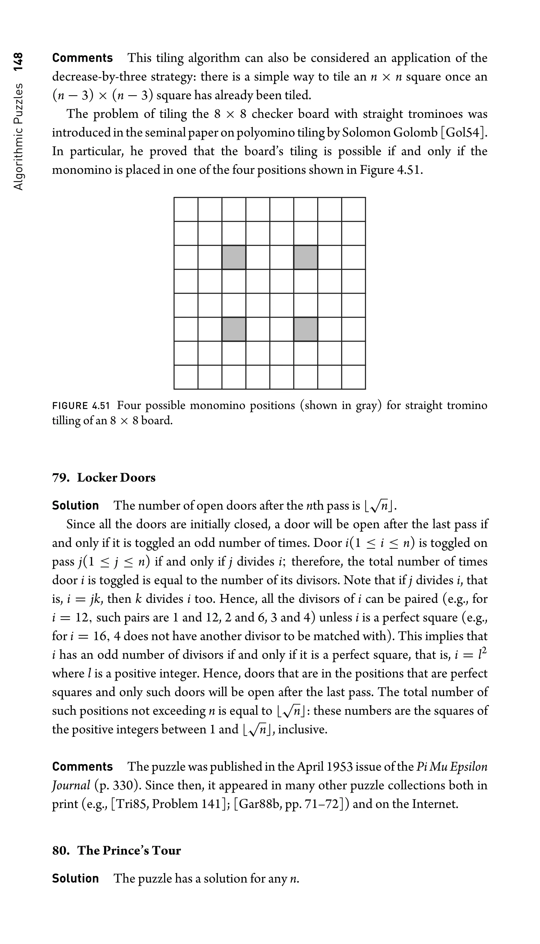 Algorithmic
Puzzles
148 Comments This tiling algorithm can also be considered an application of the
decrease-by-three strategy: there is a simple way to tile an n × n square once an
(n − 3) × (n − 3) square has already been tiled.
The problem of tiling the 8 × 8 checker board with straight trominoes was
introducedintheseminalpaperonpolyominotilingbySolomonGolomb[Gol54].
In particular, he proved that the board’s tiling is possible if and only if the
monomino is placed in one of the four positions shown in Figure 4.51.
FIGURE 4.51 Four possible monomino positions (shown in gray) for straight tromino
tilling of an 8 × 8 board.
79. Locker Doors
Solution The number of open doors after the nth pass is 
√
n.
Since all the doors are initially closed, a door will be open after the last pass if
and only if it is toggled an odd number of times. Door i(1 ≤ i ≤ n) is toggled on
pass j(1 ≤ j ≤ n) if and only if j divides i; therefore, the total number of times
door i is toggled is equal to the number of its divisors. Note that if j divides i, that
is, i = jk, then k divides i too. Hence, all the divisors of i can be paired (e.g., for
i = 12, such pairs are 1 and 12, 2 and 6, 3 and 4) unless i is a perfect square (e.g.,
for i = 16, 4 does not have another divisor to be matched with). This implies that
i has an odd number of divisors if and only if it is a perfect square, that is, i = l2
where l is a positive integer. Hence, doors that are in the positions that are perfect
squares and only such doors will be open after the last pass. The total number of
such positions not exceeding n is equal to 
√
n: these numbers are the squares of
the positive integers between 1 and 
√
n, inclusive.
Comments The puzzle was published in the April 1953 issue of the Pi Mu Epsilon
Journal (p. 330). Since then, it appeared in many other puzzle collections both in
print (e.g., [Tri85, Problem 141]; [Gar88b, pp. 71–72]) and on the Internet.
80. The Prince’s Tour
Solution The puzzle has a solution for any n.
 