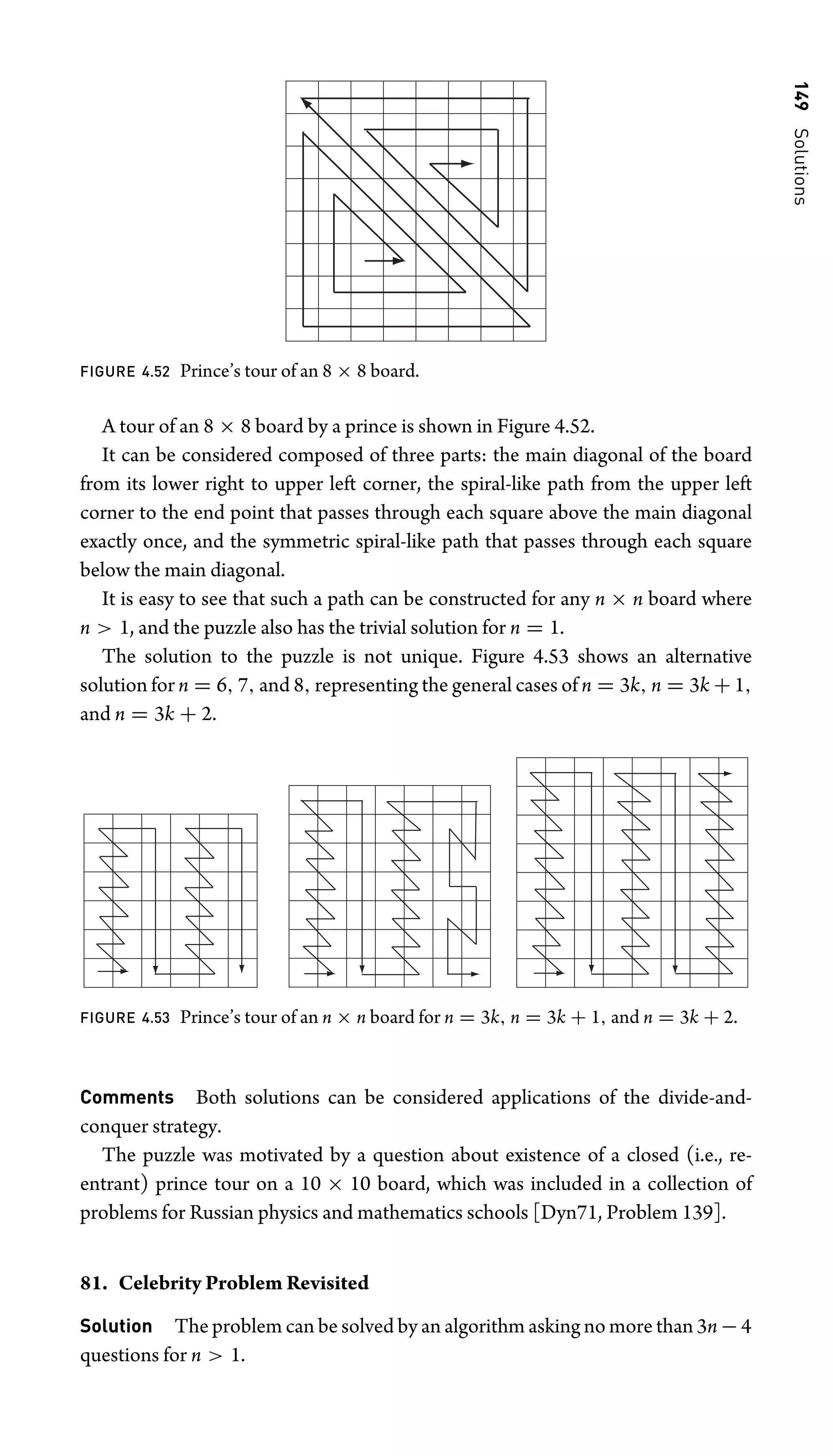 149
Solutions
FIGURE 4.52 Prince’s tour of an 8 × 8 board.
A tour of an 8 × 8 board by a prince is shown in Figure 4.52.
It can be considered composed of three parts: the main diagonal of the board
from its lower right to upper left corner, the spiral-like path from the upper left
corner to the end point that passes through each square above the main diagonal
exactly once, and the symmetric spiral-like path that passes through each square
below the main diagonal.
It is easy to see that such a path can be constructed for any n × n board where
n  1, and the puzzle also has the trivial solution for n = 1.
The solution to the puzzle is not unique. Figure 4.53 shows an alternative
solution for n = 6, 7, and 8, representing the general cases of n = 3k, n = 3k + 1,
and n = 3k + 2.
FIGURE 4.53 Prince’s tour of an n × n board for n = 3k, n = 3k + 1, and n = 3k + 2.
Comments Both solutions can be considered applications of the divide-and-
conquer strategy.
The puzzle was motivated by a question about existence of a closed (i.e., re-
entrant) prince tour on a 10 × 10 board, which was included in a collection of
problems for Russian physics and mathematics schools [Dyn71, Problem 139].
81. Celebrity Problem Revisited
Solution The problem can be solved by an algorithm asking no more than 3n − 4
questions for n  1.
 