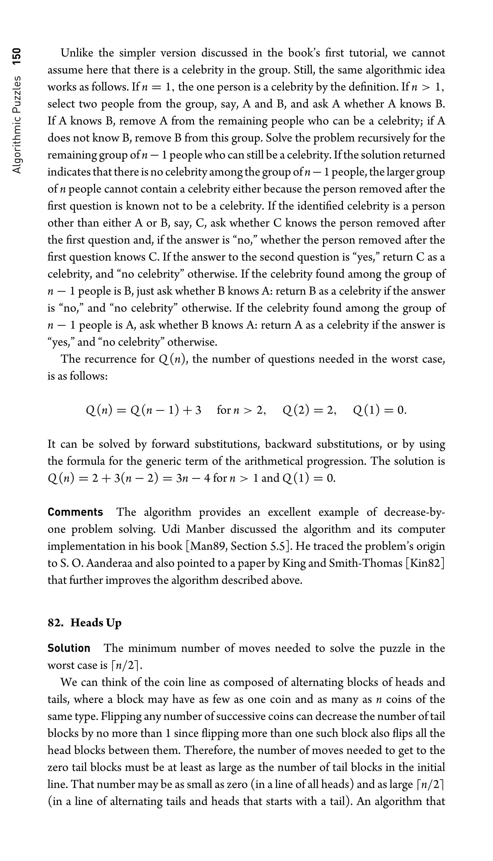 Algorithmic
Puzzles
150 Unlike the simpler version discussed in the book’s ﬁrst tutorial, we cannot
assume here that there is a celebrity in the group. Still, the same algorithmic idea
works as follows. If n = 1, the one person is a celebrity by the deﬁnition. If n  1,
select two people from the group, say, A and B, and ask A whether A knows B.
If A knows B, remove A from the remaining people who can be a celebrity; if A
does not know B, remove B from this group. Solve the problem recursively for the
remaining group of n−1 people who can still be a celebrity. If the solution returned
indicatesthatthereisnocelebrityamongthegroupofn−1people,thelargergroup
of n people cannot contain a celebrity either because the person removed after the
ﬁrst question is known not to be a celebrity. If the identiﬁed celebrity is a person
other than either A or B, say, C, ask whether C knows the person removed after
the ﬁrst question and, if the answer is “no,” whether the person removed after the
ﬁrst question knows C. If the answer to the second question is “yes,” return C as a
celebrity, and “no celebrity” otherwise. If the celebrity found among the group of
n − 1 people is B, just ask whether B knows A: return B as a celebrity if the answer
is “no,” and “no celebrity” otherwise. If the celebrity found among the group of
n − 1 people is A, ask whether B knows A: return A as a celebrity if the answer is
“yes,” and “no celebrity” otherwise.
The recurrence for Q(n), the number of questions needed in the worst case,
is as follows:
Q(n) = Q(n − 1) + 3 for n  2, Q(2) = 2, Q(1) = 0.
It can be solved by forward substitutions, backward substitutions, or by using
the formula for the generic term of the arithmetical progression. The solution is
Q(n) = 2 + 3(n − 2) = 3n − 4 for n  1 and Q(1) = 0.
Comments The algorithm provides an excellent example of decrease-by-
one problem solving. Udi Manber discussed the algorithm and its computer
implementation in his book [Man89, Section 5.5]. He traced the problem’s origin
to S. O. Aanderaa and also pointed to a paper by King and Smith-Thomas [Kin82]
that further improves the algorithm described above.
82. Heads Up
Solution The minimum number of moves needed to solve the puzzle in the
worst case is n/2.
We can think of the coin line as composed of alternating blocks of heads and
tails, where a block may have as few as one coin and as many as n coins of the
same type. Flipping any number of successive coins can decrease the number of tail
blocks by no more than 1 since ﬂipping more than one such block also ﬂips all the
head blocks between them. Therefore, the number of moves needed to get to the
zero tail blocks must be at least as large as the number of tail blocks in the initial
line. That number may be as small as zero (in a line of all heads) and as large n/2
(in a line of alternating tails and heads that starts with a tail). An algorithm that
 