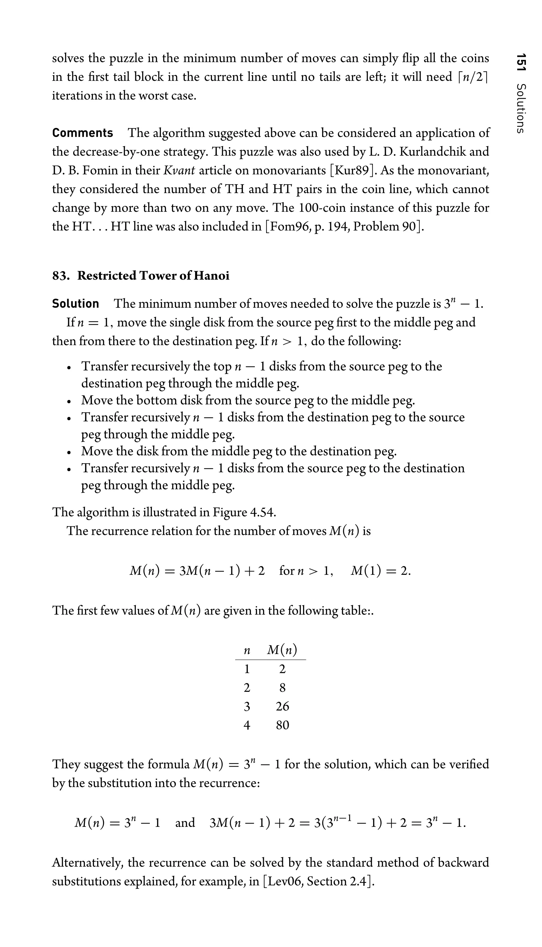 151
Solutions
solves the puzzle in the minimum number of moves can simply ﬂip all the coins
in the ﬁrst tail block in the current line until no tails are left; it will need n/2
iterations in the worst case.
Comments The algorithm suggested above can be considered an application of
the decrease-by-one strategy. This puzzle was also used by L. D. Kurlandchik and
D. B. Fomin in their Kvant article on monovariants [Kur89]. As the monovariant,
they considered the number of TH and HT pairs in the coin line, which cannot
change by more than two on any move. The 100-coin instance of this puzzle for
the HT. . . HT line was also included in [Fom96, p. 194, Problem 90].
83. Restricted Tower of Hanoi
Solution The minimum number of moves needed to solve the puzzle is 3n
− 1.
If n = 1, move the single disk from the source peg ﬁrst to the middle peg and
then from there to the destination peg. If n  1, do the following:
• Transfer recursively the top n − 1 disks from the source peg to the
destination peg through the middle peg.
• Move the bottom disk from the source peg to the middle peg.
• Transfer recursively n − 1 disks from the destination peg to the source
peg through the middle peg.
• Move the disk from the middle peg to the destination peg.
• Transfer recursively n − 1 disks from the source peg to the destination
peg through the middle peg.
The algorithm is illustrated in Figure 4.54.
The recurrence relation for the number of moves M(n) is
M(n) = 3M(n − 1) + 2 for n  1, M(1) = 2.
The ﬁrst few values of M(n) are given in the following table:.
n M(n)
1 2
2 8
3 26
4 80
They suggest the formula M(n) = 3n
− 1 for the solution, which can be veriﬁed
by the substitution into the recurrence:
M(n) = 3n
− 1 and 3M(n − 1) + 2 = 3(3n−1
− 1) + 2 = 3n
− 1.
Alternatively, the recurrence can be solved by the standard method of backward
substitutions explained, for example, in [Lev06, Section 2.4].
 