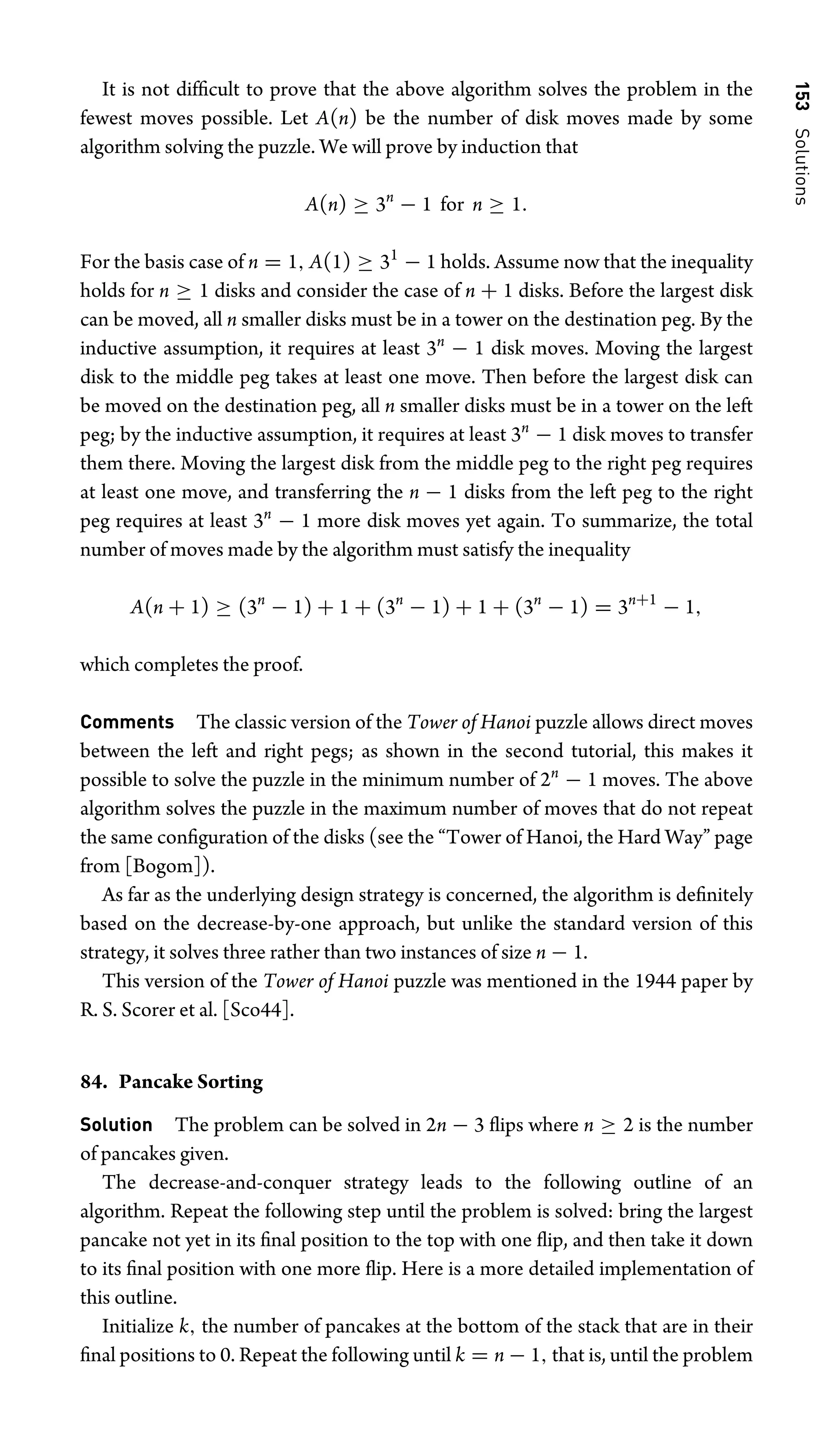 153
Solutions
It is not difﬁcult to prove that the above algorithm solves the problem in the
fewest moves possible. Let A(n) be the number of disk moves made by some
algorithm solving the puzzle. We will prove by induction that
A(n) ≥ 3n
− 1 for n ≥ 1.
For the basis case of n = 1, A(1) ≥ 31
− 1 holds. Assume now that the inequality
holds for n ≥ 1 disks and consider the case of n + 1 disks. Before the largest disk
can be moved, all n smaller disks must be in a tower on the destination peg. By the
inductive assumption, it requires at least 3n
− 1 disk moves. Moving the largest
disk to the middle peg takes at least one move. Then before the largest disk can
be moved on the destination peg, all n smaller disks must be in a tower on the left
peg; by the inductive assumption, it requires at least 3n
− 1 disk moves to transfer
them there. Moving the largest disk from the middle peg to the right peg requires
at least one move, and transferring the n − 1 disks from the left peg to the right
peg requires at least 3n
− 1 more disk moves yet again. To summarize, the total
number of moves made by the algorithm must satisfy the inequality
A(n + 1) ≥ (3n
− 1) + 1 + (3n
− 1) + 1 + (3n
− 1) = 3n+1
− 1,
which completes the proof.
Comments The classic version of the Tower of Hanoi puzzle allows direct moves
between the left and right pegs; as shown in the second tutorial, this makes it
possible to solve the puzzle in the minimum number of 2n
− 1 moves. The above
algorithm solves the puzzle in the maximum number of moves that do not repeat
the same conﬁguration of the disks (see the “Tower of Hanoi, the Hard Way” page
from [Bogom]).
As far as the underlying design strategy is concerned, the algorithm is deﬁnitely
based on the decrease-by-one approach, but unlike the standard version of this
strategy, it solves three rather than two instances of size n − 1.
This version of the Tower of Hanoi puzzle was mentioned in the 1944 paper by
R. S. Scorer et al. [Sco44].
84. Pancake Sorting
Solution The problem can be solved in 2n − 3 ﬂips where n ≥ 2 is the number
of pancakes given.
The decrease-and-conquer strategy leads to the following outline of an
algorithm. Repeat the following step until the problem is solved: bring the largest
pancake not yet in its ﬁnal position to the top with one ﬂip, and then take it down
to its ﬁnal position with one more ﬂip. Here is a more detailed implementation of
this outline.
Initialize k, the number of pancakes at the bottom of the stack that are in their
ﬁnal positions to 0. Repeat the following until k = n − 1, that is, until the problem
 