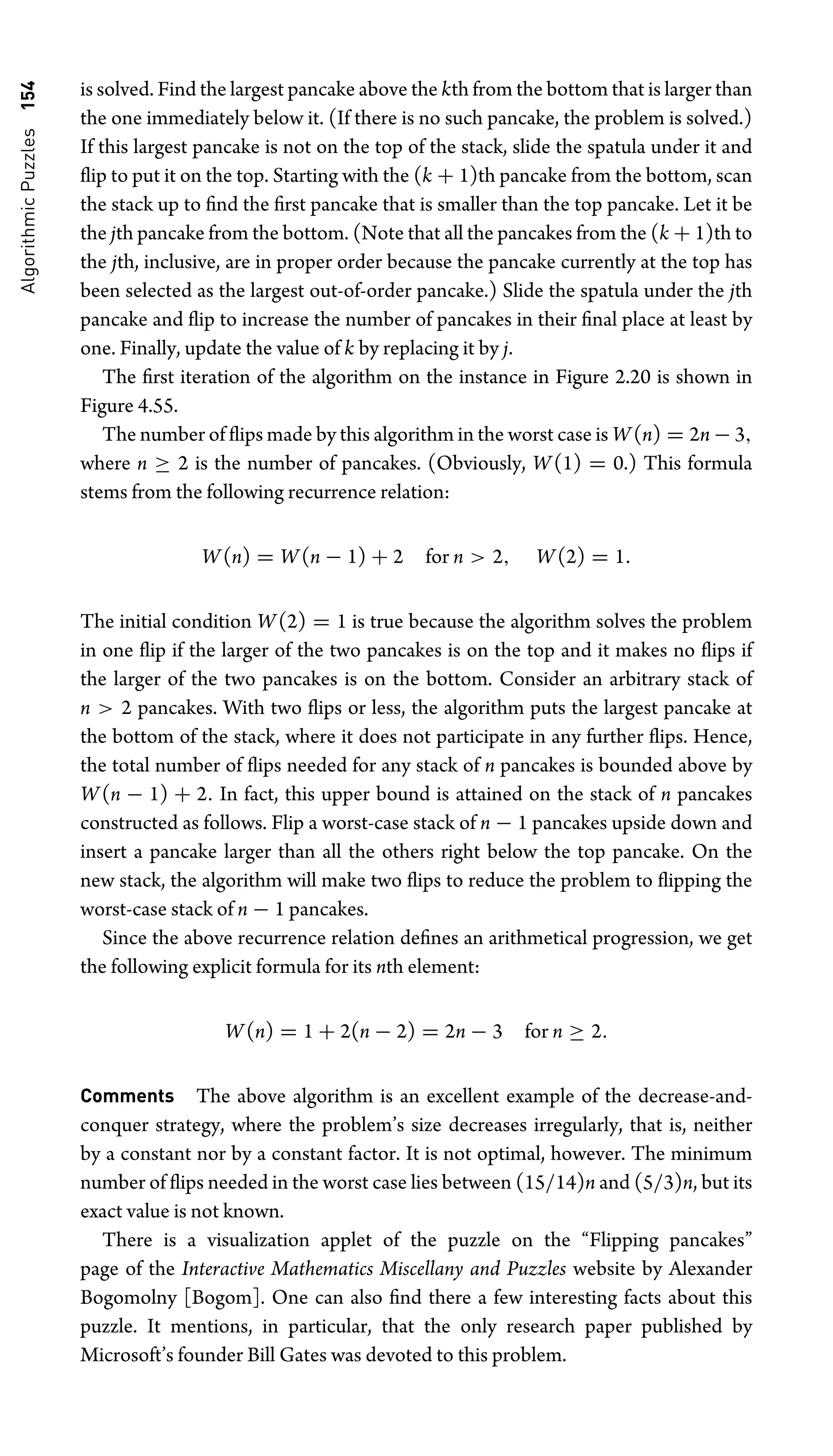 Algorithmic
Puzzles
154 is solved. Find the largest pancake above the kth from the bottom that is larger than
the one immediately below it. (If there is no such pancake, the problem is solved.)
If this largest pancake is not on the top of the stack, slide the spatula under it and
ﬂip to put it on the top. Starting with the (k + 1)th pancake from the bottom, scan
the stack up to ﬁnd the ﬁrst pancake that is smaller than the top pancake. Let it be
the jth pancake from the bottom. (Note that all the pancakes from the (k + 1)th to
the jth, inclusive, are in proper order because the pancake currently at the top has
been selected as the largest out-of-order pancake.) Slide the spatula under the jth
pancake and ﬂip to increase the number of pancakes in their ﬁnal place at least by
one. Finally, update the value of k by replacing it by j.
The ﬁrst iteration of the algorithm on the instance in Figure 2.20 is shown in
Figure 4.55.
The number of ﬂips made by this algorithm in the worst case is W(n) = 2n − 3,
where n ≥ 2 is the number of pancakes. (Obviously, W(1) = 0.) This formula
stems from the following recurrence relation:
W(n) = W(n − 1) + 2 for n  2, W(2) = 1.
The initial condition W(2) = 1 is true because the algorithm solves the problem
in one ﬂip if the larger of the two pancakes is on the top and it makes no ﬂips if
the larger of the two pancakes is on the bottom. Consider an arbitrary stack of
n  2 pancakes. With two ﬂips or less, the algorithm puts the largest pancake at
the bottom of the stack, where it does not participate in any further ﬂips. Hence,
the total number of ﬂips needed for any stack of n pancakes is bounded above by
W(n − 1) + 2. In fact, this upper bound is attained on the stack of n pancakes
constructed as follows. Flip a worst-case stack of n − 1 pancakes upside down and
insert a pancake larger than all the others right below the top pancake. On the
new stack, the algorithm will make two ﬂips to reduce the problem to ﬂipping the
worst-case stack of n − 1 pancakes.
Since the above recurrence relation deﬁnes an arithmetical progression, we get
the following explicit formula for its nth element:
W(n) = 1 + 2(n − 2) = 2n − 3 for n ≥ 2.
Comments The above algorithm is an excellent example of the decrease-and-
conquer strategy, where the problem’s size decreases irregularly, that is, neither
by a constant nor by a constant factor. It is not optimal, however. The minimum
number of ﬂips needed in the worst case lies between (15/14)n and (5/3)n, but its
exact value is not known.
There is a visualization applet of the puzzle on the “Flipping pancakes”
page of the Interactive Mathematics Miscellany and Puzzles website by Alexander
Bogomolny [Bogom]. One can also ﬁnd there a few interesting facts about this
puzzle. It mentions, in particular, that the only research paper published by
Microsoft’s founder Bill Gates was devoted to this problem.
 