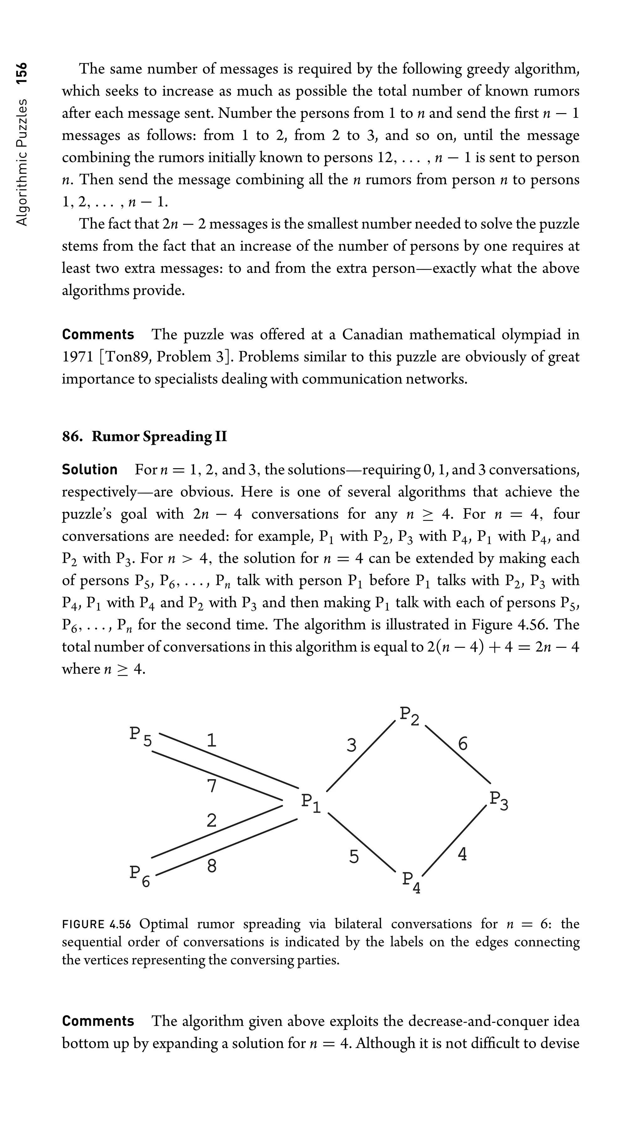 Algorithmic
Puzzles
156 The same number of messages is required by the following greedy algorithm,
which seeks to increase as much as possible the total number of known rumors
after each message sent. Number the persons from 1 to n and send the ﬁrst n − 1
messages as follows: from 1 to 2, from 2 to 3, and so on, until the message
combining the rumors initially known to persons 12, . . . , n − 1 is sent to person
n. Then send the message combining all the n rumors from person n to persons
1, 2, . . . , n − 1.
The fact that 2n − 2 messages is the smallest number needed to solve the puzzle
stems from the fact that an increase of the number of persons by one requires at
least two extra messages: to and from the extra person—exactly what the above
algorithms provide.
Comments The puzzle was offered at a Canadian mathematical olympiad in
1971 [Ton89, Problem 3]. Problems similar to this puzzle are obviously of great
importance to specialists dealing with communication networks.
86. Rumor Spreading II
Solution For n = 1, 2, and 3, the solutions—requiring 0, 1, and 3 conversations,
respectively—are obvious. Here is one of several algorithms that achieve the
puzzle’s goal with 2n − 4 conversations for any n ≥ 4. For n = 4, four
conversations are needed: for example, P1 with P2, P3 with P4, P1 with P4, and
P2 with P3. For n  4, the solution for n = 4 can be extended by making each
of persons P5, P6, . . . , Pn talk with person P1 before P1 talks with P2, P3 with
P4, P1 with P4 and P2 with P3 and then making P1 talk with each of persons P5,
P6, . . . , Pn for the second time. The algorithm is illustrated in Figure 4.56. The
total number of conversations in this algorithm is equal to 2(n − 4) + 4 = 2n − 4
where n ≥ 4.
P
P
P
P
P
P
1
2
3
4
5
6
7
8
5
3
6 4
2
1
FIGURE 4.56 Optimal rumor spreading via bilateral conversations for n = 6: the
sequential order of conversations is indicated by the labels on the edges connecting
the vertices representing the conversing parties.
Comments The algorithm given above exploits the decrease-and-conquer idea
bottom up by expanding a solution for n = 4. Although it is not difﬁcult to devise
 