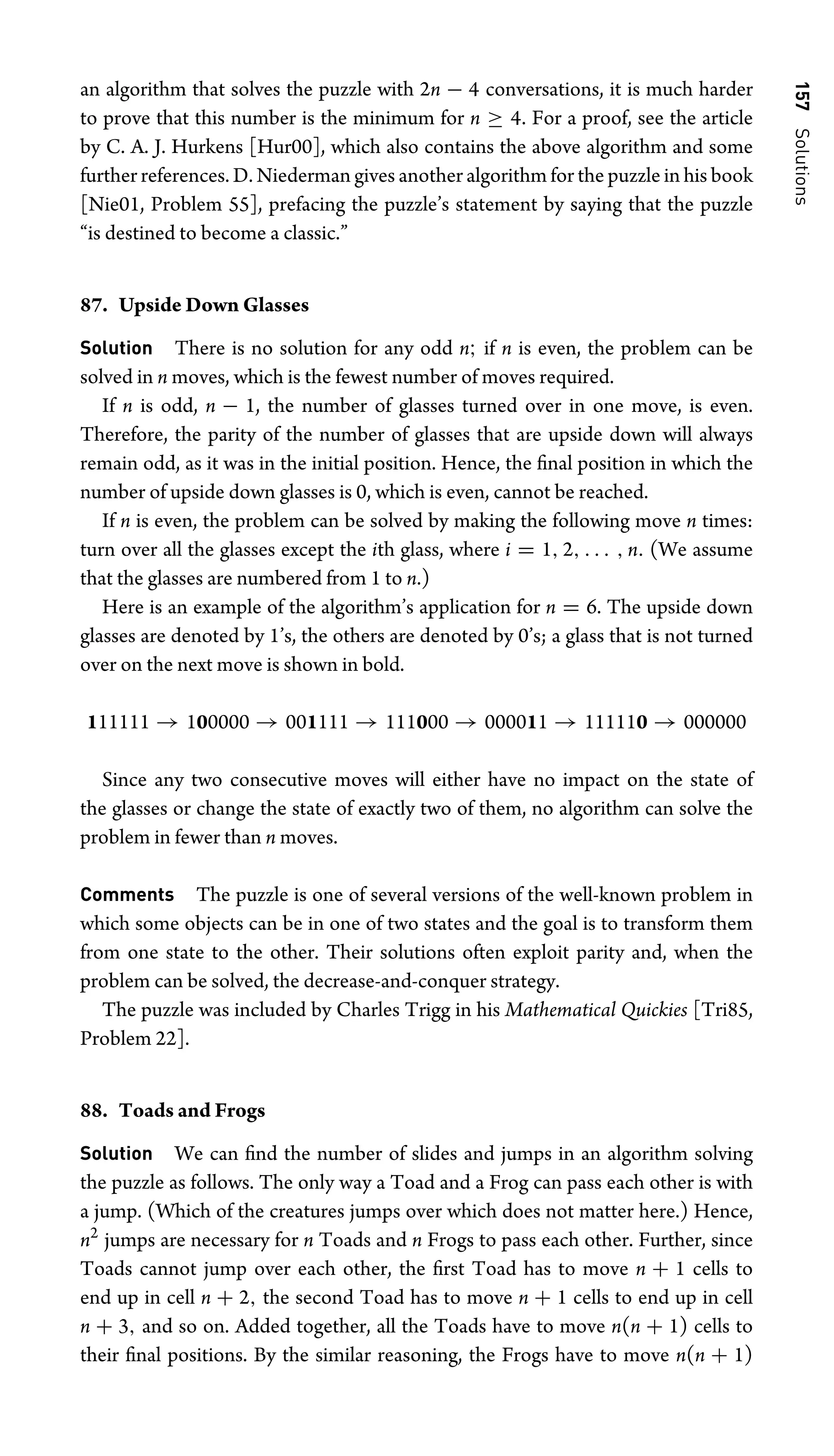 157
Solutions
an algorithm that solves the puzzle with 2n − 4 conversations, it is much harder
to prove that this number is the minimum for n ≥ 4. For a proof, see the article
by C. A. J. Hurkens [Hur00], which also contains the above algorithm and some
further references. D. Niederman gives another algorithm for the puzzle in his book
[Nie01, Problem 55], prefacing the puzzle’s statement by saying that the puzzle
“is destined to become a classic.”
87. Upside Down Glasses
Solution There is no solution for any odd n; if n is even, the problem can be
solved in n moves, which is the fewest number of moves required.
If n is odd, n − 1, the number of glasses turned over in one move, is even.
Therefore, the parity of the number of glasses that are upside down will always
remain odd, as it was in the initial position. Hence, the ﬁnal position in which the
number of upside down glasses is 0, which is even, cannot be reached.
If n is even, the problem can be solved by making the following move n times:
turn over all the glasses except the ith glass, where i = 1, 2, . . . , n. (We assume
that the glasses are numbered from 1 to n.)
Here is an example of the algorithm’s application for n = 6. The upside down
glasses are denoted by 1’s, the others are denoted by 0’s; a glass that is not turned
over on the next move is shown in bold.
111111 → 100000 → 001111 → 111000 → 000011 → 111110 → 000000
Since any two consecutive moves will either have no impact on the state of
the glasses or change the state of exactly two of them, no algorithm can solve the
problem in fewer than n moves.
Comments The puzzle is one of several versions of the well-known problem in
which some objects can be in one of two states and the goal is to transform them
from one state to the other. Their solutions often exploit parity and, when the
problem can be solved, the decrease-and-conquer strategy.
The puzzle was included by Charles Trigg in his Mathematical Quickies [Tri85,
Problem 22].
88. Toads and Frogs
Solution We can ﬁnd the number of slides and jumps in an algorithm solving
the puzzle as follows. The only way a Toad and a Frog can pass each other is with
a jump. (Which of the creatures jumps over which does not matter here.) Hence,
n2
jumps are necessary for n Toads and n Frogs to pass each other. Further, since
Toads cannot jump over each other, the ﬁrst Toad has to move n + 1 cells to
end up in cell n + 2, the second Toad has to move n + 1 cells to end up in cell
n + 3, and so on. Added together, all the Toads have to move n(n + 1) cells to
their ﬁnal positions. By the similar reasoning, the Frogs have to move n(n + 1)
 