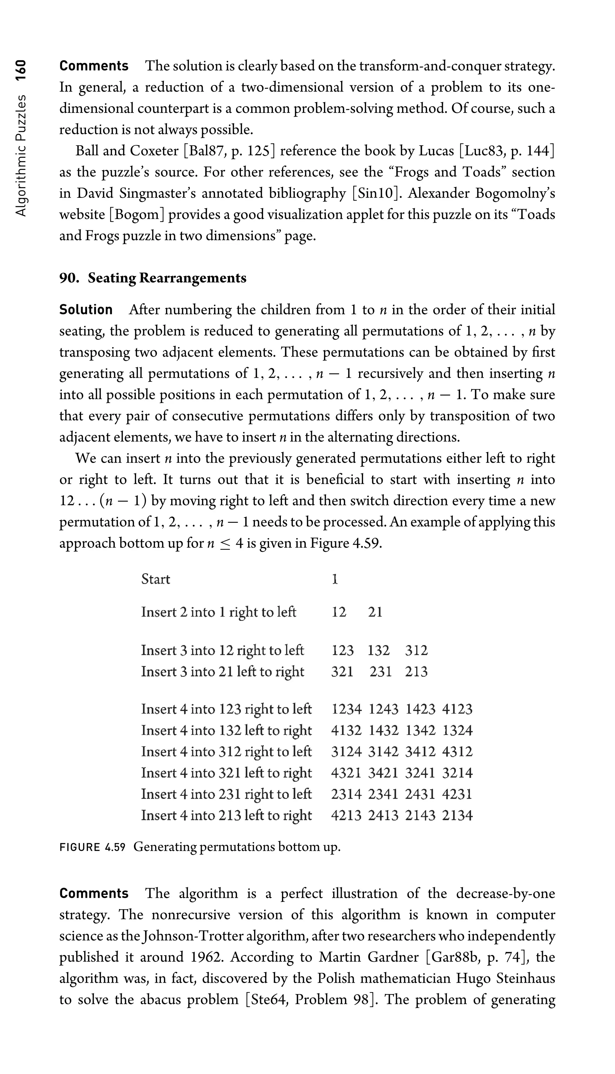 Algorithmic
Puzzles
160 Comments The solution is clearly based on the transform-and-conquer strategy.
In general, a reduction of a two-dimensional version of a problem to its one-
dimensional counterpart is a common problem-solving method. Of course, such a
reduction is not always possible.
Ball and Coxeter [Bal87, p. 125] reference the book by Lucas [Luc83, p. 144]
as the puzzle’s source. For other references, see the “Frogs and Toads” section
in David Singmaster’s annotated bibliography [Sin10]. Alexander Bogomolny’s
website [Bogom] provides a good visualization applet for this puzzle on its “Toads
and Frogs puzzle in two dimensions” page.
90. Seating Rearrangements
Solution After numbering the children from 1 to n in the order of their initial
seating, the problem is reduced to generating all permutations of 1, 2, . . . , n by
transposing two adjacent elements. These permutations can be obtained by ﬁrst
generating all permutations of 1, 2, . . . , n − 1 recursively and then inserting n
into all possible positions in each permutation of 1, 2, . . . , n − 1. To make sure
that every pair of consecutive permutations differs only by transposition of two
adjacent elements, we have to insert n in the alternating directions.
We can insert n into the previously generated permutations either left to right
or right to left. It turns out that it is beneﬁcial to start with inserting n into
12 . . . (n − 1) by moving right to left and then switch direction every time a new
permutation of 1, 2, . . . , n − 1 needs to be processed. An example of applying this
approach bottom up for n ≤ 4 is given in Figure 4.59.
FIGURE 4.59 Generating permutations bottom up.
Comments The algorithm is a perfect illustration of the decrease-by-one
strategy. The nonrecursive version of this algorithm is known in computer
science as the Johnson-Trotter algorithm, after two researchers who independently
published it around 1962. According to Martin Gardner [Gar88b, p. 74], the
algorithm was, in fact, discovered by the Polish mathematician Hugo Steinhaus
to solve the abacus problem [Ste64, Problem 98]. The problem of generating
 
