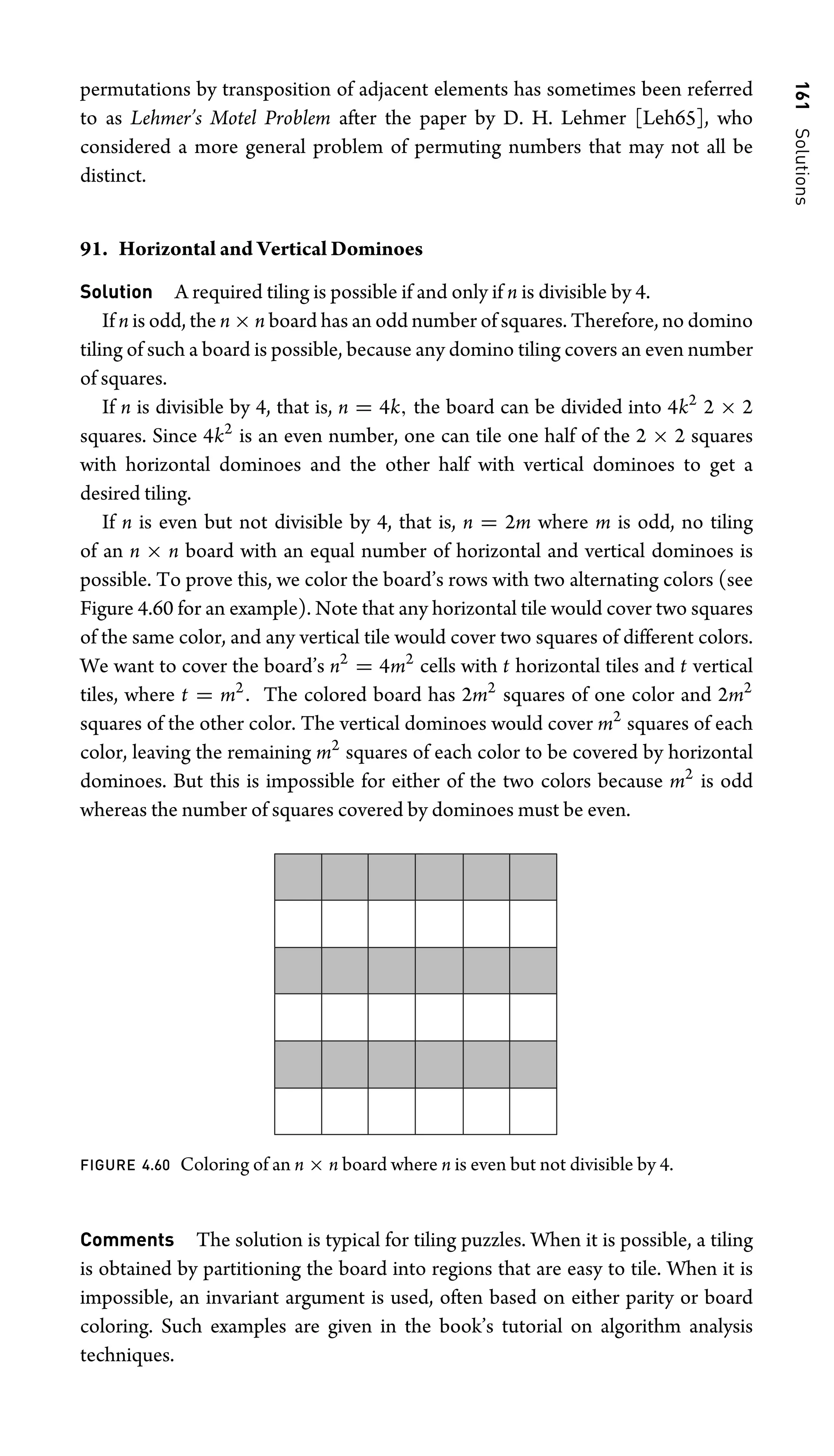 161
Solutions
permutations by transposition of adjacent elements has sometimes been referred
to as Lehmer’s Motel Problem after the paper by D. H. Lehmer [Leh65], who
considered a more general problem of permuting numbers that may not all be
distinct.
91. Horizontal and Vertical Dominoes
Solution A required tiling is possible if and only if n is divisible by 4.
If n is odd, the n × n board has an odd number of squares. Therefore, no domino
tiling of such a board is possible, because any domino tiling covers an even number
of squares.
If n is divisible by 4, that is, n = 4k, the board can be divided into 4k2
2 × 2
squares. Since 4k2
is an even number, one can tile one half of the 2 × 2 squares
with horizontal dominoes and the other half with vertical dominoes to get a
desired tiling.
If n is even but not divisible by 4, that is, n = 2m where m is odd, no tiling
of an n × n board with an equal number of horizontal and vertical dominoes is
possible. To prove this, we color the board’s rows with two alternating colors (see
Figure 4.60 for an example). Note that any horizontal tile would cover two squares
of the same color, and any vertical tile would cover two squares of different colors.
We want to cover the board’s n2
= 4m2
cells with t horizontal tiles and t vertical
tiles, where t = m2
. The colored board has 2m2
squares of one color and 2m2
squares of the other color. The vertical dominoes would cover m2
squares of each
color, leaving the remaining m2
squares of each color to be covered by horizontal
dominoes. But this is impossible for either of the two colors because m2
is odd
whereas the number of squares covered by dominoes must be even.
FIGURE 4.60 Coloring of an n × n board where n is even but not divisible by 4.
Comments The solution is typical for tiling puzzles. When it is possible, a tiling
is obtained by partitioning the board into regions that are easy to tile. When it is
impossible, an invariant argument is used, often based on either parity or board
coloring. Such examples are given in the book’s tutorial on algorithm analysis
techniques.
 