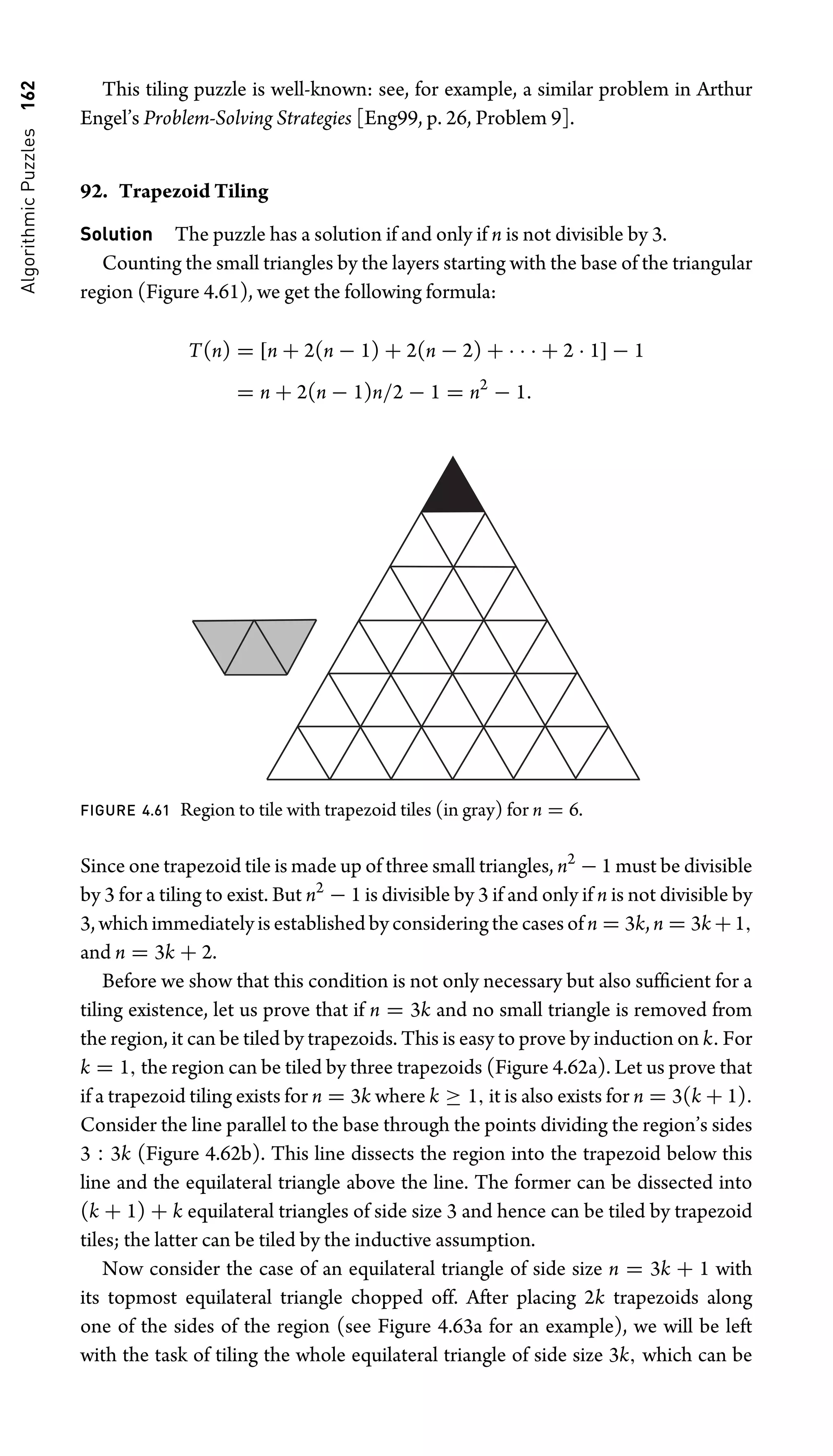 Algorithmic
Puzzles
162 This tiling puzzle is well-known: see, for example, a similar problem in Arthur
Engel’s Problem-Solving Strategies [Eng99, p. 26, Problem 9].
92. Trapezoid Tiling
Solution The puzzle has a solution if and only if n is not divisible by 3.
Counting the small triangles by the layers starting with the base of the triangular
region (Figure 4.61), we get the following formula:
T(n) = [n + 2(n − 1) + 2(n − 2) + · · · + 2 · 1] − 1
= n + 2(n − 1)n/2 − 1 = n2
− 1.
FIGURE 4.61 Region to tile with trapezoid tiles (in gray) for n = 6.
Since one trapezoid tile is made up of three small triangles, n2
− 1 must be divisible
by 3 for a tiling to exist. But n2
− 1 is divisible by 3 if and only if n is not divisible by
3, which immediately is established by considering the cases of n = 3k, n = 3k +1,
and n = 3k + 2.
Before we show that this condition is not only necessary but also sufﬁcient for a
tiling existence, let us prove that if n = 3k and no small triangle is removed from
the region, it can be tiled by trapezoids. This is easy to prove by induction on k. For
k = 1, the region can be tiled by three trapezoids (Figure 4.62a). Let us prove that
if a trapezoid tiling exists for n = 3k where k ≥ 1, it is also exists for n = 3(k + 1).
Consider the line parallel to the base through the points dividing the region’s sides
3 : 3k (Figure 4.62b). This line dissects the region into the trapezoid below this
line and the equilateral triangle above the line. The former can be dissected into
(k + 1) + k equilateral triangles of side size 3 and hence can be tiled by trapezoid
tiles; the latter can be tiled by the inductive assumption.
Now consider the case of an equilateral triangle of side size n = 3k + 1 with
its topmost equilateral triangle chopped off. After placing 2k trapezoids along
one of the sides of the region (see Figure 4.63a for an example), we will be left
with the task of tiling the whole equilateral triangle of side size 3k, which can be
 