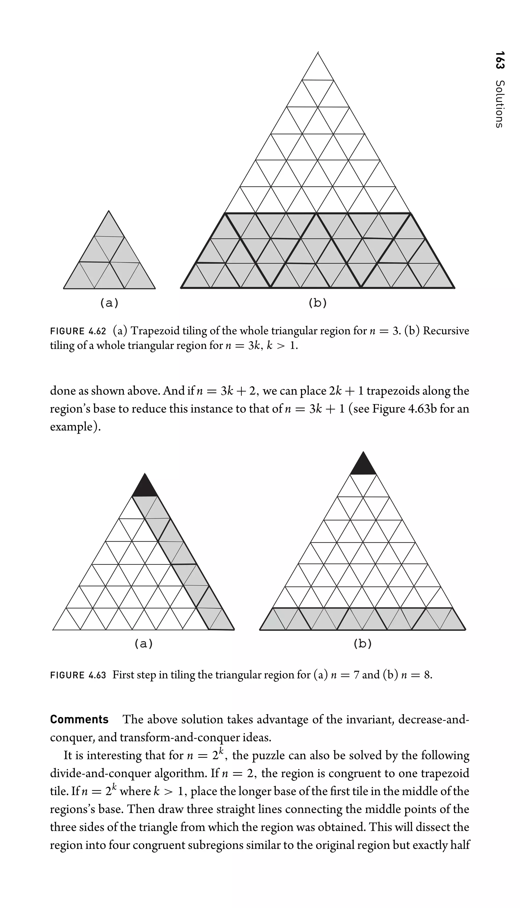 163
Solutions
(a)
(a) (b)
(b)
FIGURE 4.62 (a) Trapezoid tiling of the whole triangular region for n = 3. (b) Recursive
tiling of a whole triangular region for n = 3k, k  1.
done as shown above. And if n = 3k + 2, we can place 2k + 1 trapezoids along the
region’s base to reduce this instance to that of n = 3k + 1 (see Figure 4.63b for an
example).
(a)
(a) (b)
(b)
FIGURE 4.63 First step in tiling the triangular region for (a) n = 7 and (b) n = 8.
Comments The above solution takes advantage of the invariant, decrease-and-
conquer, and transform-and-conquer ideas.
It is interesting that for n = 2k
, the puzzle can also be solved by the following
divide-and-conquer algorithm. If n = 2, the region is congruent to one trapezoid
tile. If n = 2k
where k  1, place the longer base of the ﬁrst tile in the middle of the
regions’s base. Then draw three straight lines connecting the middle points of the
three sides of the triangle from which the region was obtained. This will dissect the
region into four congruent subregions similar to the original region but exactly half
 