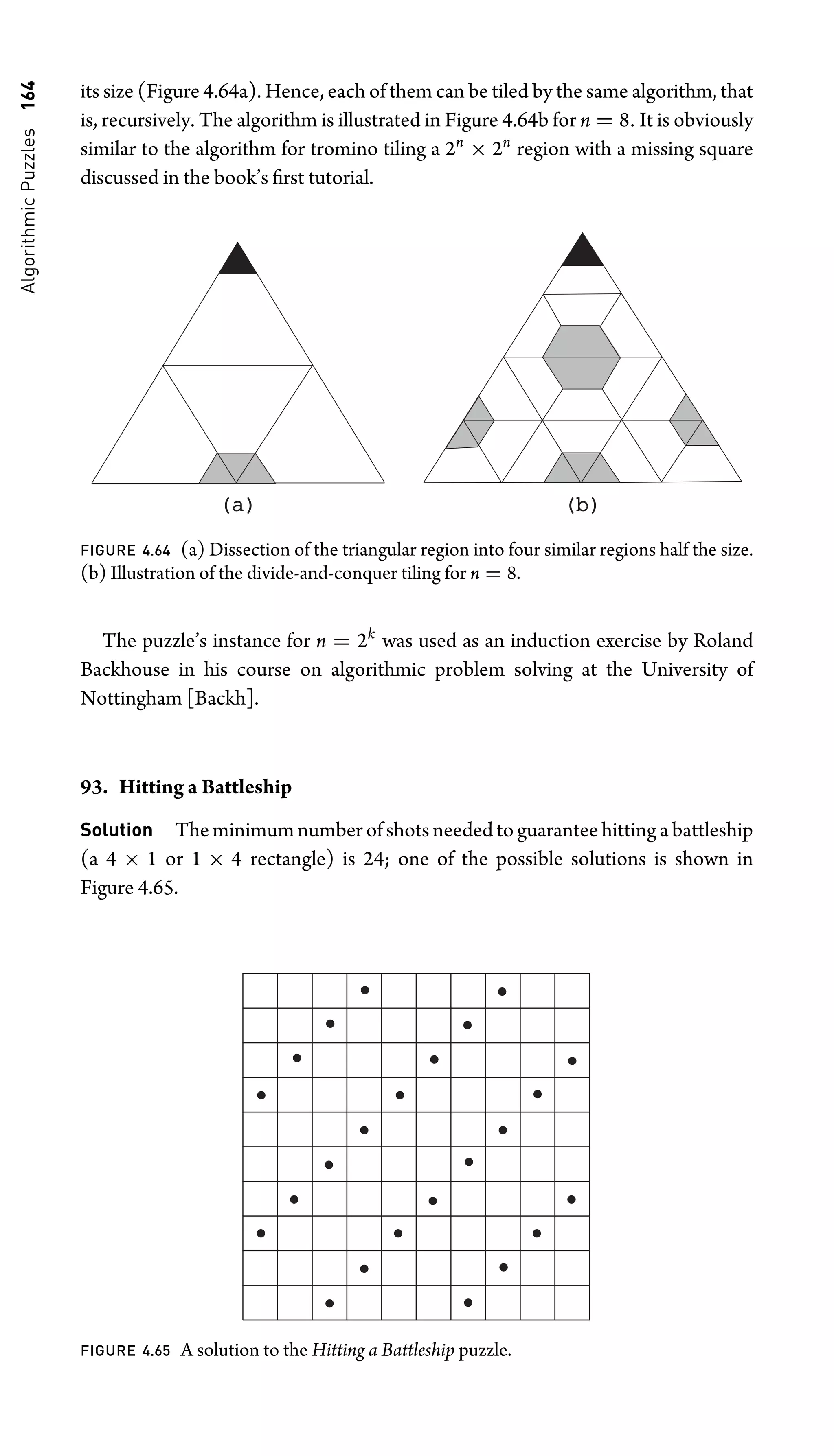 Algorithmic
Puzzles
164 its size (Figure 4.64a). Hence, each of them can be tiled by the same algorithm, that
is, recursively. The algorithm is illustrated in Figure 4.64b for n = 8. It is obviously
similar to the algorithm for tromino tiling a 2n
× 2n
region with a missing square
discussed in the book’s ﬁrst tutorial.
(a)
(a) (b)
(b)
FIGURE 4.64 (a) Dissection of the triangular region into four similar regions half the size.
(b) Illustration of the divide-and-conquer tiling for n = 8.
The puzzle’s instance for n = 2k
was used as an induction exercise by Roland
Backhouse in his course on algorithmic problem solving at the University of
Nottingham [Backh].
93. Hitting a Battleship
Solution The minimum number of shots needed to guarantee hitting a battleship
(a 4 × 1 or 1 × 4 rectangle) is 24; one of the possible solutions is shown in
Figure 4.65.
FIGURE 4.65 A solution to the Hitting a Battleship puzzle.
 