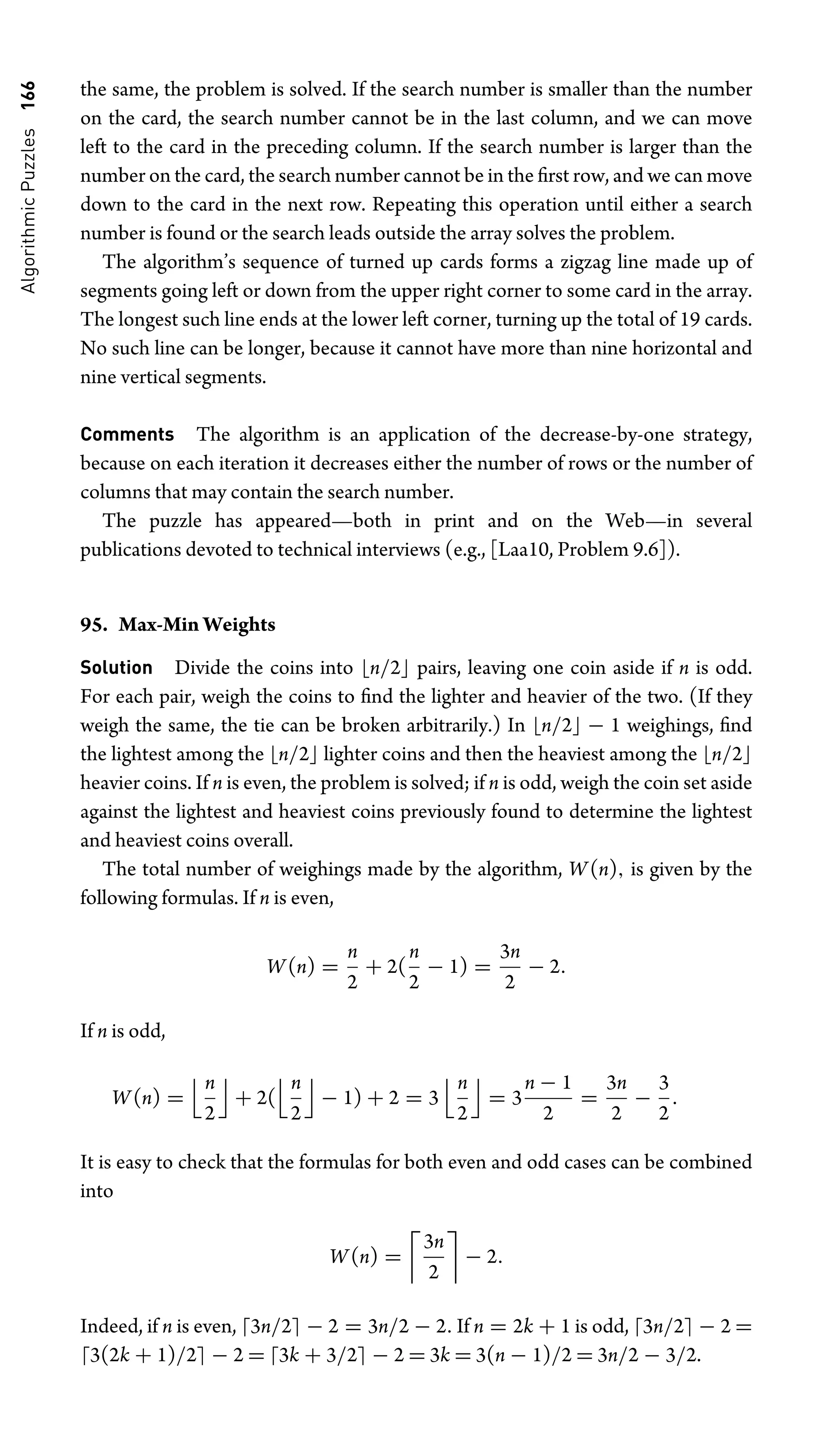 Algorithmic
Puzzles
166 the same, the problem is solved. If the search number is smaller than the number
on the card, the search number cannot be in the last column, and we can move
left to the card in the preceding column. If the search number is larger than the
number on the card, the search number cannot be in the ﬁrst row, and we can move
down to the card in the next row. Repeating this operation until either a search
number is found or the search leads outside the array solves the problem.
The algorithm’s sequence of turned up cards forms a zigzag line made up of
segments going left or down from the upper right corner to some card in the array.
The longest such line ends at the lower left corner, turning up the total of 19 cards.
No such line can be longer, because it cannot have more than nine horizontal and
nine vertical segments.
Comments The algorithm is an application of the decrease-by-one strategy,
because on each iteration it decreases either the number of rows or the number of
columns that may contain the search number.
The puzzle has appeared—both in print and on the Web—in several
publications devoted to technical interviews (e.g., [Laa10, Problem 9.6]).
95. Max-Min Weights
Solution Divide the coins into n/2 pairs, leaving one coin aside if n is odd.
For each pair, weigh the coins to ﬁnd the lighter and heavier of the two. (If they
weigh the same, the tie can be broken arbitrarily.) In n/2 − 1 weighings, ﬁnd
the lightest among the n/2 lighter coins and then the heaviest among the n/2
heavier coins. If n is even, the problem is solved; if n is odd, weigh the coin set aside
against the lightest and heaviest coins previously found to determine the lightest
and heaviest coins overall.
The total number of weighings made by the algorithm, W(n), is given by the
following formulas. If n is even,
W(n) =
n
2
+ 2(
n
2
− 1) =
3n
2
− 2.
If n is odd,
W(n) =
n
2

+ 2(
n
2

− 1) + 2 = 3
n
2

= 3
n − 1
2
=
3n
2
−
3
2
.
It is easy to check that the formulas for both even and odd cases can be combined
into
W(n) =

3n
2

− 2.
Indeed, if n is even, 3n/2 − 2 = 3n/2 − 2. If n = 2k + 1 is odd, 3n/2 − 2 =
3(2k + 1)/2 − 2 = 3k + 3/2 − 2 = 3k = 3(n − 1)/2 = 3n/2 − 3/2.
 