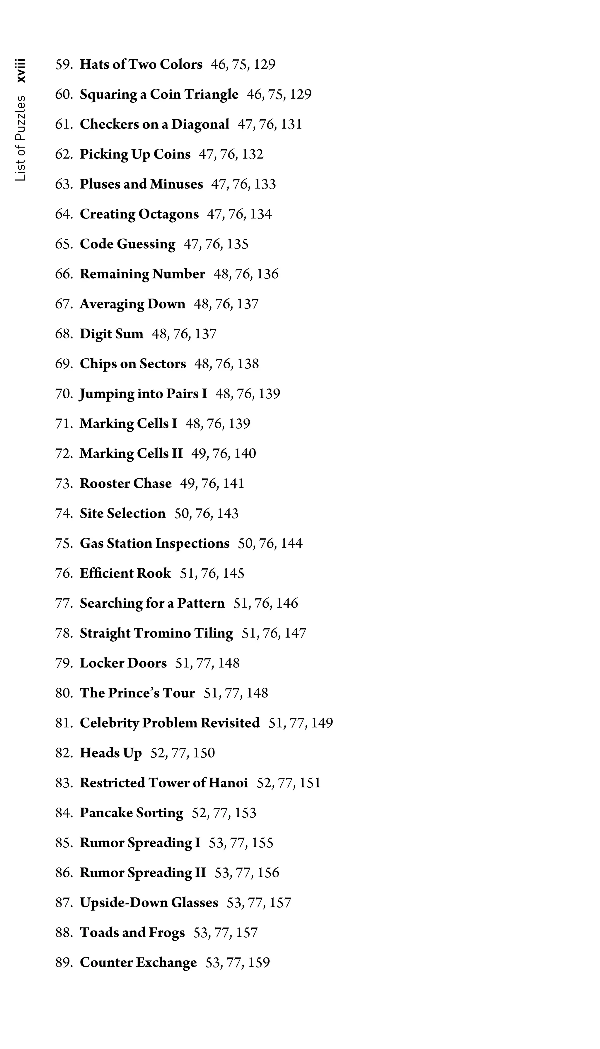 List
of
Puzzles
xviii 59. Hats of Two Colors 46, 75, 129
60. Squaring a Coin Triangle 46, 75, 129
61. Checkers on a Diagonal 47, 76, 131
62. Picking Up Coins 47, 76, 132
63. Pluses and Minuses 47, 76, 133
64. Creating Octagons 47, 76, 134
65. Code Guessing 47, 76, 135
66. Remaining Number 48, 76, 136
67. Averaging Down 48, 76, 137
68. Digit Sum 48, 76, 137
69. Chips on Sectors 48, 76, 138
70. Jumping into Pairs I 48, 76, 139
71. Marking Cells I 48, 76, 139
72. Marking Cells II 49, 76, 140
73. Rooster Chase 49, 76, 141
74. Site Selection 50, 76, 143
75. Gas Station Inspections 50, 76, 144
76. Efﬁcient Rook 51, 76, 145
77. Searching for a Pattern 51, 76, 146
78. Straight Tromino Tiling 51, 76, 147
79. Locker Doors 51, 77, 148
80. The Prince’s Tour 51, 77, 148
81. Celebrity Problem Revisited 51, 77, 149
82. Heads Up 52, 77, 150
83. Restricted Tower of Hanoi 52, 77, 151
84. Pancake Sorting 52, 77, 153
85. Rumor Spreading I 53, 77, 155
86. Rumor Spreading II 53, 77, 156
87. Upside-Down Glasses 53, 77, 157
88. Toads and Frogs 53, 77, 157
89. Counter Exchange 53, 77, 159
 