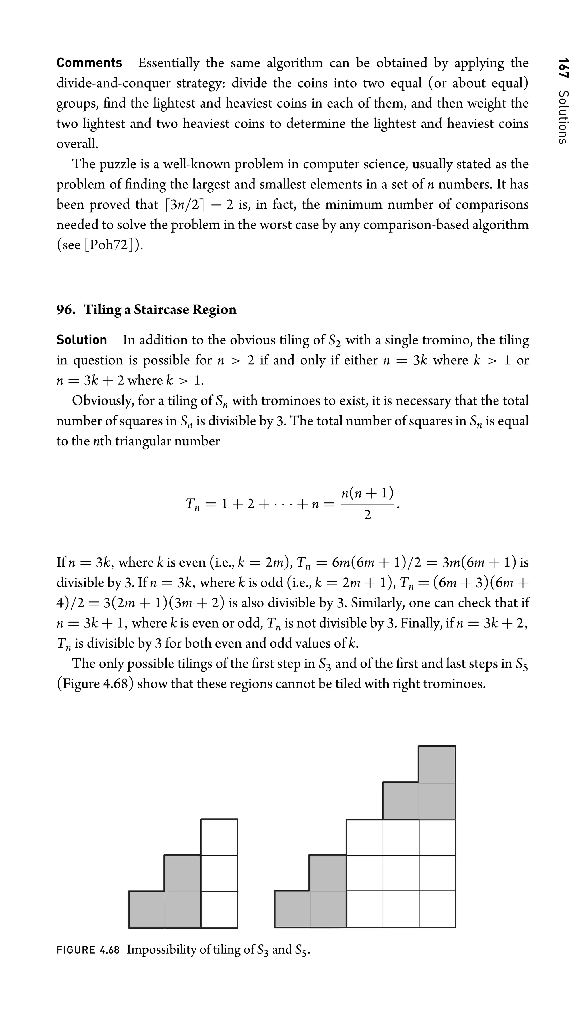 167
Solutions
Comments Essentially the same algorithm can be obtained by applying the
divide-and-conquer strategy: divide the coins into two equal (or about equal)
groups, ﬁnd the lightest and heaviest coins in each of them, and then weight the
two lightest and two heaviest coins to determine the lightest and heaviest coins
overall.
The puzzle is a well-known problem in computer science, usually stated as the
problem of ﬁnding the largest and smallest elements in a set of n numbers. It has
been proved that 3n/2 − 2 is, in fact, the minimum number of comparisons
needed to solve the problem in the worst case by any comparison-based algorithm
(see [Poh72]).
96. Tiling a Staircase Region
Solution In addition to the obvious tiling of S2 with a single tromino, the tiling
in question is possible for n  2 if and only if either n = 3k where k  1 or
n = 3k + 2 where k  1.
Obviously, for a tiling of Sn with trominoes to exist, it is necessary that the total
number of squares in Sn is divisible by 3. The total number of squares in Sn is equal
to the nth triangular number
Tn = 1 + 2 + · · · + n =
n(n + 1)
2
.
If n = 3k, where k is even (i.e., k = 2m), Tn = 6m(6m + 1)/2 = 3m(6m + 1) is
divisible by 3. If n = 3k, where k is odd (i.e., k = 2m + 1), Tn = (6m + 3)(6m +
4)/2 = 3(2m + 1)(3m + 2) is also divisible by 3. Similarly, one can check that if
n = 3k + 1, where k is even or odd, Tn is not divisible by 3. Finally, if n = 3k + 2,
Tn is divisible by 3 for both even and odd values of k.
The only possible tilings of the ﬁrst step in S3 and of the ﬁrst and last steps in S5
(Figure 4.68) show that these regions cannot be tiled with right trominoes.
FIGURE 4.68 Impossibility of tiling of S3 and S5.
 