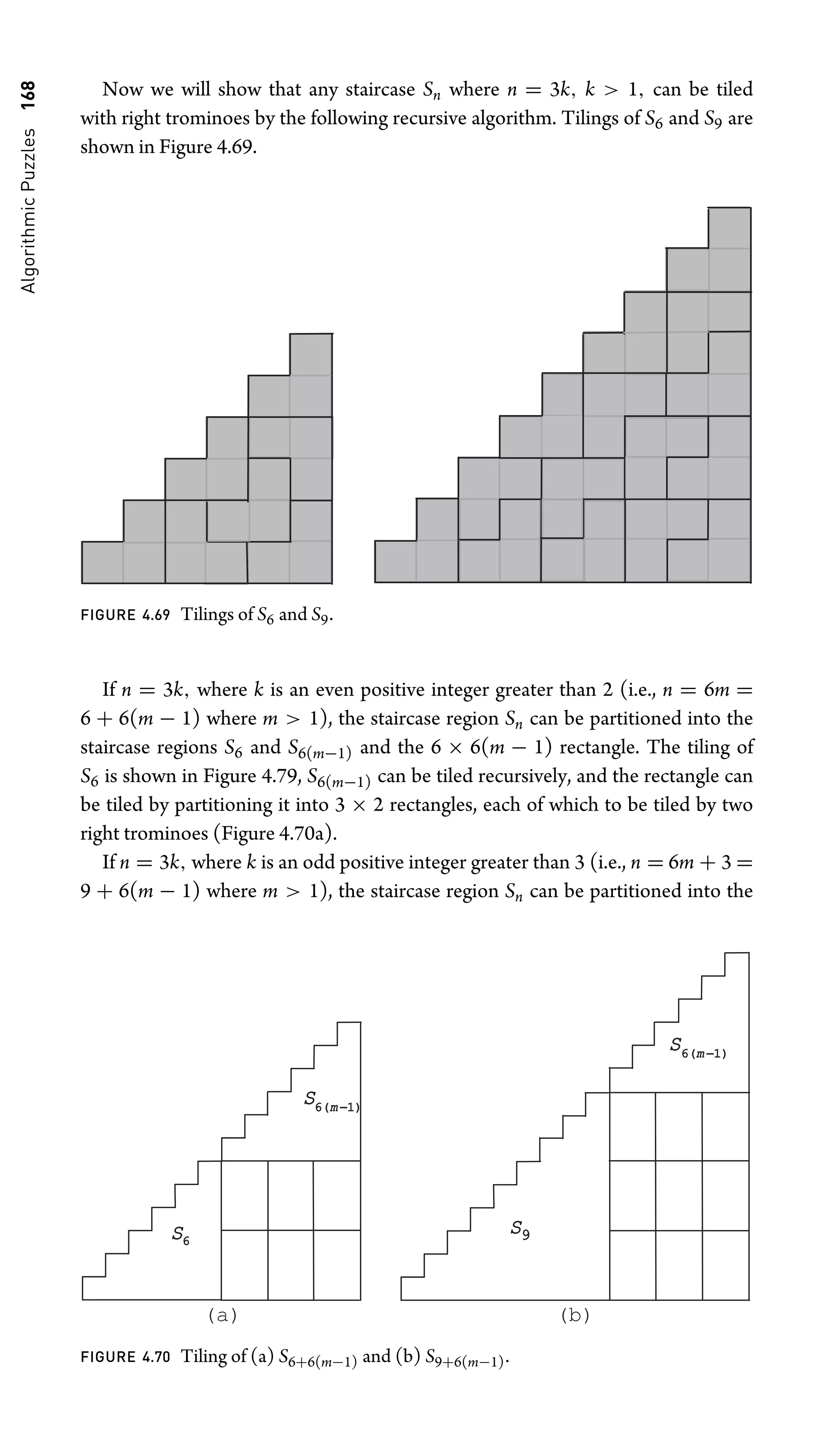 Algorithmic
Puzzles
168 Now we will show that any staircase Sn where n = 3k, k  1, can be tiled
with right trominoes by the following recursive algorithm. Tilings of S6 and S9 are
shown in Figure 4.69.
FIGURE 4.69 Tilings of S6 and S9.
If n = 3k, where k is an even positive integer greater than 2 (i.e., n = 6m =
6 + 6(m − 1) where m  1), the staircase region Sn can be partitioned into the
staircase regions S6 and S6(m−1) and the 6 × 6(m − 1) rectangle. The tiling of
S6 is shown in Figure 4.79, S6(m−1) can be tiled recursively, and the rectangle can
be tiled by partitioning it into 3 × 2 rectangles, each of which to be tiled by two
right trominoes (Figure 4.70a).
If n = 3k, where k is an odd positive integer greater than 3 (i.e., n = 6m + 3 =
9 + 6(m − 1) where m  1), the staircase region Sn can be partitioned into the
S6
S6(
6(m −1)
1)
S6(
6(m −1)
1)
S9
(a) (b)
FIGURE 4.70 Tiling of (a) S6+6(m−1) and (b) S9+6(m−1).
 