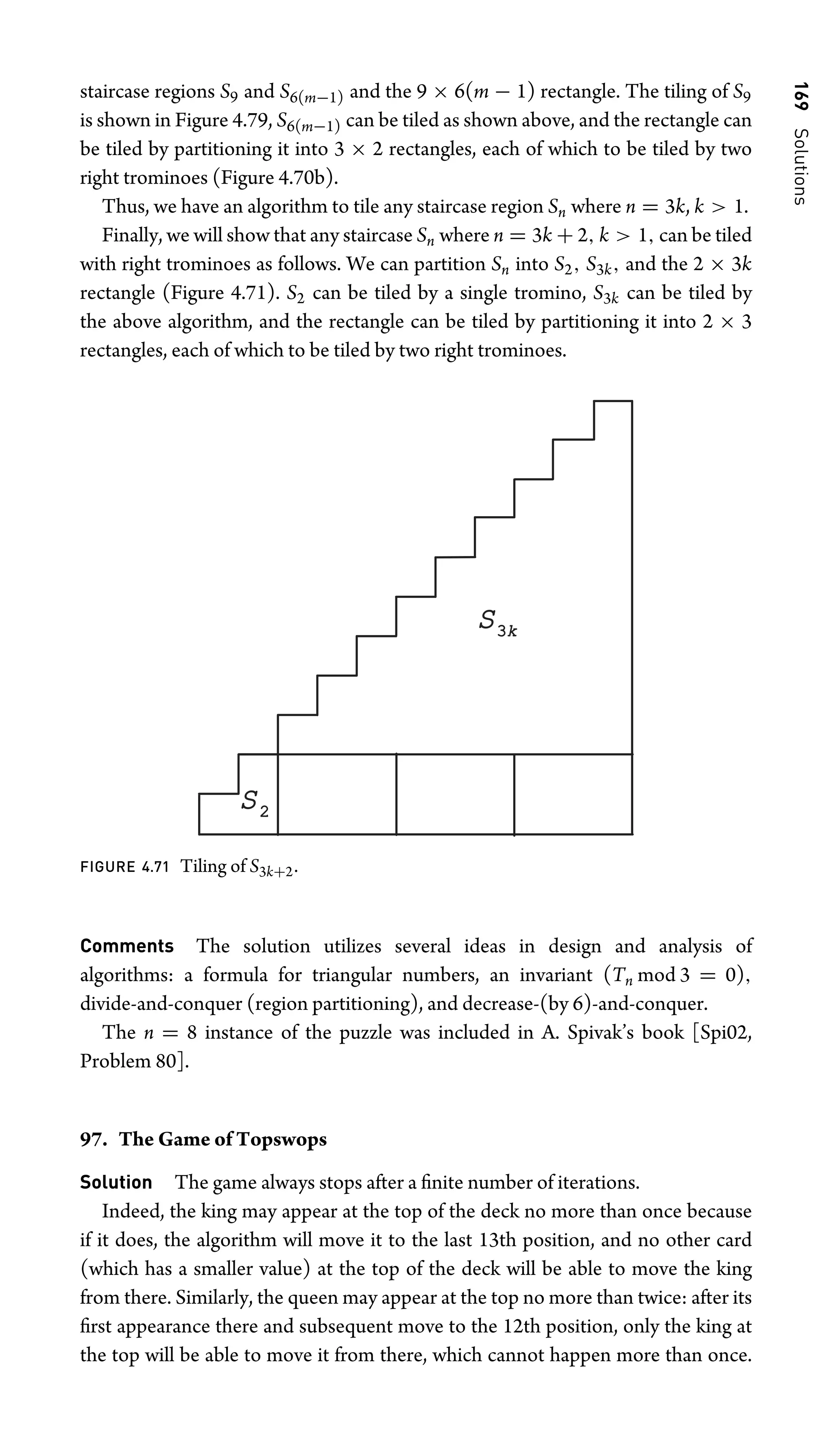 169
Solutions
staircase regions S9 and S6(m−1) and the 9 × 6(m − 1) rectangle. The tiling of S9
is shown in Figure 4.79, S6(m−1) can be tiled as shown above, and the rectangle can
be tiled by partitioning it into 3 × 2 rectangles, each of which to be tiled by two
right trominoes (Figure 4.70b).
Thus, we have an algorithm to tile any staircase region Sn where n = 3k, k  1.
Finally, we will show that any staircase Sn where n = 3k + 2, k  1, can be tiled
with right trominoes as follows. We can partition Sn into S2, S3k, and the 2 × 3k
rectangle (Figure 4.71). S2 can be tiled by a single tromino, S3k can be tiled by
the above algorithm, and the rectangle can be tiled by partitioning it into 2 × 3
rectangles, each of which to be tiled by two right trominoes.
S3k
S2
FIGURE 4.71 Tiling of S3k+2.
Comments The solution utilizes several ideas in design and analysis of
algorithms: a formula for triangular numbers, an invariant (Tn mod 3 = 0),
divide-and-conquer (region partitioning), and decrease-(by 6)-and-conquer.
The n = 8 instance of the puzzle was included in A. Spivak’s book [Spi02,
Problem 80].
97. The Game of Topswops
Solution The game always stops after a ﬁnite number of iterations.
Indeed, the king may appear at the top of the deck no more than once because
if it does, the algorithm will move it to the last 13th position, and no other card
(which has a smaller value) at the top of the deck will be able to move the king
from there. Similarly, the queen may appear at the top no more than twice: after its
ﬁrst appearance there and subsequent move to the 12th position, only the king at
the top will be able to move it from there, which cannot happen more than once.
 