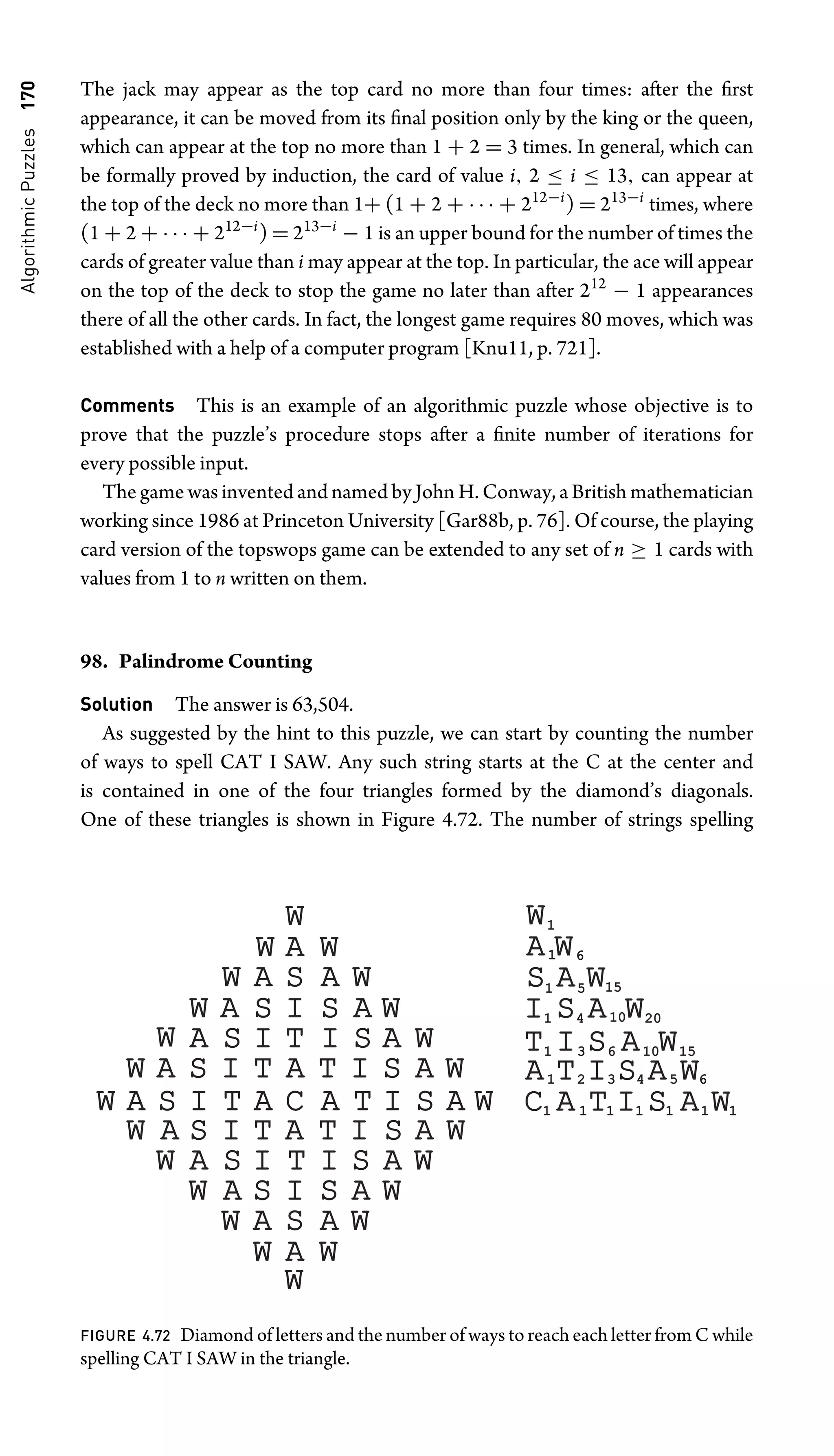 Algorithmic
Puzzles
170 The jack may appear as the top card no more than four times: after the ﬁrst
appearance, it can be moved from its ﬁnal position only by the king or the queen,
which can appear at the top no more than 1 + 2 = 3 times. In general, which can
be formally proved by induction, the card of value i, 2 ≤ i ≤ 13, can appear at
the top of the deck no more than 1+ (1 + 2 + · · · + 212−i
) = 213−i
times, where
(1 + 2 + · · · + 212−i
) = 213−i
− 1 is an upper bound for the number of times the
cards of greater value than i may appear at the top. In particular, the ace will appear
on the top of the deck to stop the game no later than after 212
− 1 appearances
there of all the other cards. In fact, the longest game requires 80 moves, which was
established with a help of a computer program [Knu11, p. 721].
Comments This is an example of an algorithmic puzzle whose objective is to
prove that the puzzle’s procedure stops after a ﬁnite number of iterations for
every possible input.
The game was invented and named by John H. Conway, a British mathematician
working since 1986 at Princeton University [Gar88b, p. 76]. Of course, the playing
card version of the topswops game can be extended to any set of n ≥ 1 cards with
values from 1 to n written on them.
98. Palindrome Counting
Solution The answer is 63,504.
As suggested by the hint to this puzzle, we can start by counting the number
of ways to spell CAT I SAW. Any such string starts at the C at the center and
is contained in one of the four triangles formed by the diamond’s diagonals.
One of these triangles is shown in Figure 4.72. The number of strings spelling
W
W
A
S
I
T
A
C
A
T
I
S
A
W
W
A
S
I
T
A
T
I
S
A
W
W
A
S
I
T
A
T
I
S
A
W
W
A
S
I
T
W
A
S
I
T
I
S
A
W
I
S
A
W
W
A
S
W
A
S
I
S
A
W
I
A
W
W
A
S
W
A
S
A
W
W
A
W
W W
W
A
W
S A
W
W
A
S
I
T
A
C T I S A W
T I S A
A
W
I S A W
S A W
A W
W
1
1 6
1 5 15
15
1 4 10
10 20
20
1 3 6 10
10 15
15
1 2 3 4 5 6
1 1 1 1 1 1 1
FIGURE 4.72 Diamond of letters and the number of ways to reach each letter from C while
spelling CAT I SAW in the triangle.
 