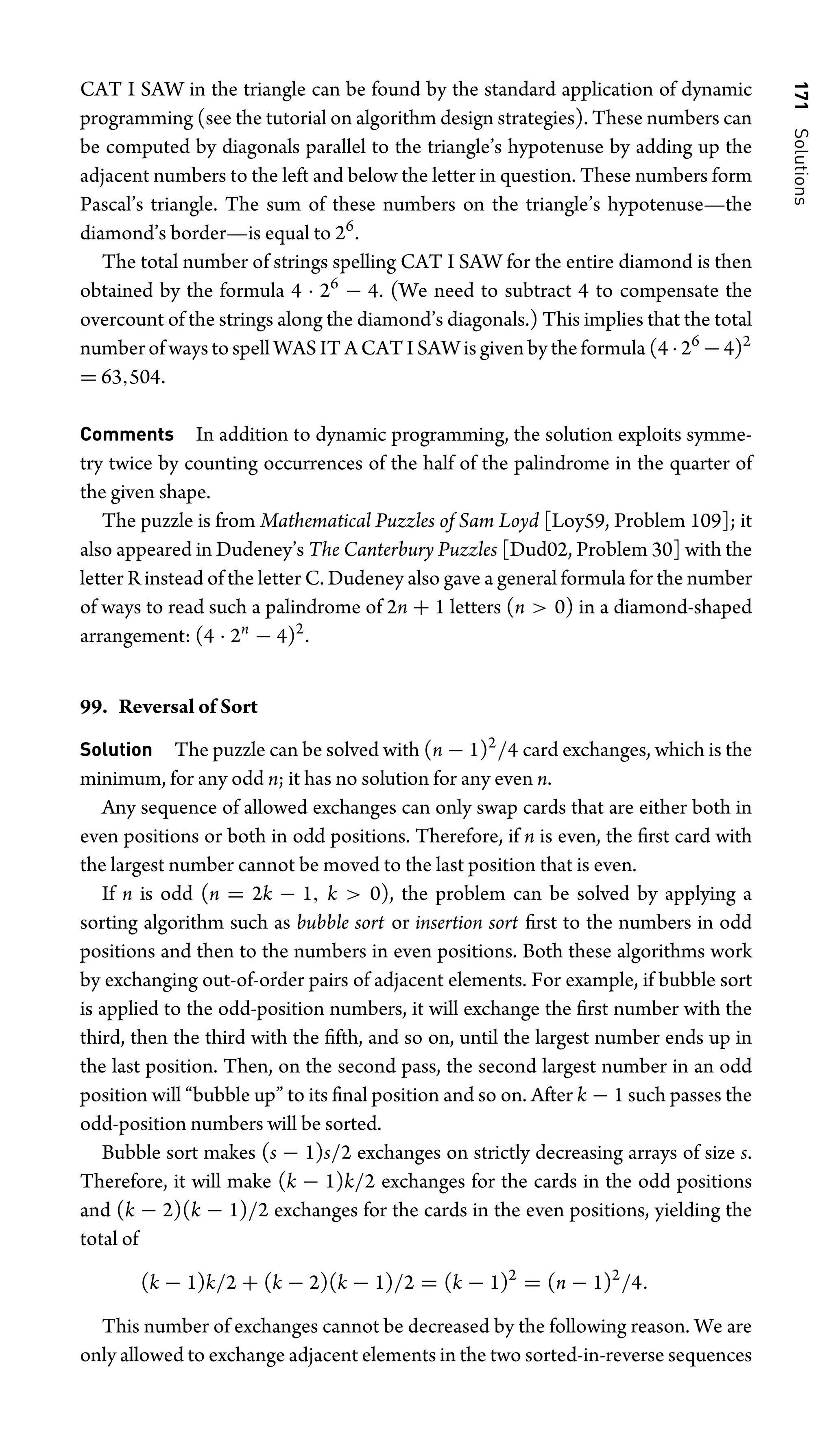 171
Solutions
CAT I SAW in the triangle can be found by the standard application of dynamic
programming (see the tutorial on algorithm design strategies). These numbers can
be computed by diagonals parallel to the triangle’s hypotenuse by adding up the
adjacent numbers to the left and below the letter in question. These numbers form
Pascal’s triangle. The sum of these numbers on the triangle’s hypotenuse—the
diamond’s border—is equal to 26
.
The total number of strings spelling CAT I SAW for the entire diamond is then
obtained by the formula 4 · 26
− 4. (We need to subtract 4 to compensate the
overcount of the strings along the diamond’s diagonals.) This implies that the total
number of ways to spell WAS IT A CAT I SAW is given by the formula (4 ·26
−4)2
= 63,504.
Comments In addition to dynamic programming, the solution exploits symme-
try twice by counting occurrences of the half of the palindrome in the quarter of
the given shape.
The puzzle is from Mathematical Puzzles of Sam Loyd [Loy59, Problem 109]; it
also appeared in Dudeney’s The Canterbury Puzzles [Dud02, Problem 30] with the
letter R instead of the letter C. Dudeney also gave a general formula for the number
of ways to read such a palindrome of 2n + 1 letters (n  0) in a diamond-shaped
arrangement: (4 · 2n
− 4)2
.
99. Reversal of Sort
Solution The puzzle can be solved with (n − 1)2
/4 card exchanges, which is the
minimum, for any odd n; it has no solution for any even n.
Any sequence of allowed exchanges can only swap cards that are either both in
even positions or both in odd positions. Therefore, if n is even, the ﬁrst card with
the largest number cannot be moved to the last position that is even.
If n is odd (n = 2k − 1, k  0), the problem can be solved by applying a
sorting algorithm such as bubble sort or insertion sort ﬁrst to the numbers in odd
positions and then to the numbers in even positions. Both these algorithms work
by exchanging out-of-order pairs of adjacent elements. For example, if bubble sort
is applied to the odd-position numbers, it will exchange the ﬁrst number with the
third, then the third with the ﬁfth, and so on, until the largest number ends up in
the last position. Then, on the second pass, the second largest number in an odd
position will “bubble up” to its ﬁnal position and so on. After k − 1 such passes the
odd-position numbers will be sorted.
Bubble sort makes (s − 1)s/2 exchanges on strictly decreasing arrays of size s.
Therefore, it will make (k − 1)k/2 exchanges for the cards in the odd positions
and (k − 2)(k − 1)/2 exchanges for the cards in the even positions, yielding the
total of
(k − 1)k/2 + (k − 2)(k − 1)/2 = (k − 1)2
= (n − 1)2
/4.
This number of exchanges cannot be decreased by the following reason. We are
only allowed to exchange adjacent elements in the two sorted-in-reverse sequences
 