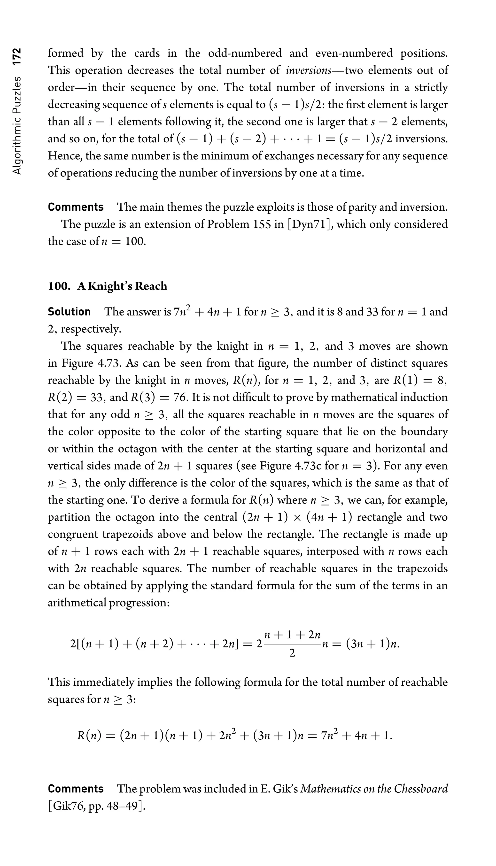 Algorithmic
Puzzles
172 formed by the cards in the odd-numbered and even-numbered positions.
This operation decreases the total number of inversions—two elements out of
order—in their sequence by one. The total number of inversions in a strictly
decreasing sequence of s elements is equal to (s − 1)s/2: the ﬁrst element is larger
than all s − 1 elements following it, the second one is larger that s − 2 elements,
and so on, for the total of (s − 1) + (s − 2) + · · · + 1 = (s − 1)s/2 inversions.
Hence, the same number is the minimum of exchanges necessary for any sequence
of operations reducing the number of inversions by one at a time.
Comments The main themes the puzzle exploits is those of parity and inversion.
The puzzle is an extension of Problem 155 in [Dyn71], which only considered
the case of n = 100.
100. A Knight’s Reach
Solution The answer is 7n2
+ 4n + 1 for n ≥ 3, and it is 8 and 33 for n = 1 and
2, respectively.
The squares reachable by the knight in n = 1, 2, and 3 moves are shown
in Figure 4.73. As can be seen from that ﬁgure, the number of distinct squares
reachable by the knight in n moves, R(n), for n = 1, 2, and 3, are R(1) = 8,
R(2) = 33, and R(3) = 76. It is not difﬁcult to prove by mathematical induction
that for any odd n ≥ 3, all the squares reachable in n moves are the squares of
the color opposite to the color of the starting square that lie on the boundary
or within the octagon with the center at the starting square and horizontal and
vertical sides made of 2n + 1 squares (see Figure 4.73c for n = 3). For any even
n ≥ 3, the only difference is the color of the squares, which is the same as that of
the starting one. To derive a formula for R(n) where n ≥ 3, we can, for example,
partition the octagon into the central (2n + 1) × (4n + 1) rectangle and two
congruent trapezoids above and below the rectangle. The rectangle is made up
of n + 1 rows each with 2n + 1 reachable squares, interposed with n rows each
with 2n reachable squares. The number of reachable squares in the trapezoids
can be obtained by applying the standard formula for the sum of the terms in an
arithmetical progression:
2[(n + 1) + (n + 2) + · · · + 2n] = 2
n + 1 + 2n
2
n = (3n + 1)n.
This immediately implies the following formula for the total number of reachable
squares for n ≥ 3:
R(n) = (2n + 1)(n + 1) + 2n2
+ (3n + 1)n = 7n2
+ 4n + 1.
Comments The problem was included in E. Gik’s Mathematics on the Chessboard
[Gik76, pp. 48–49].
 