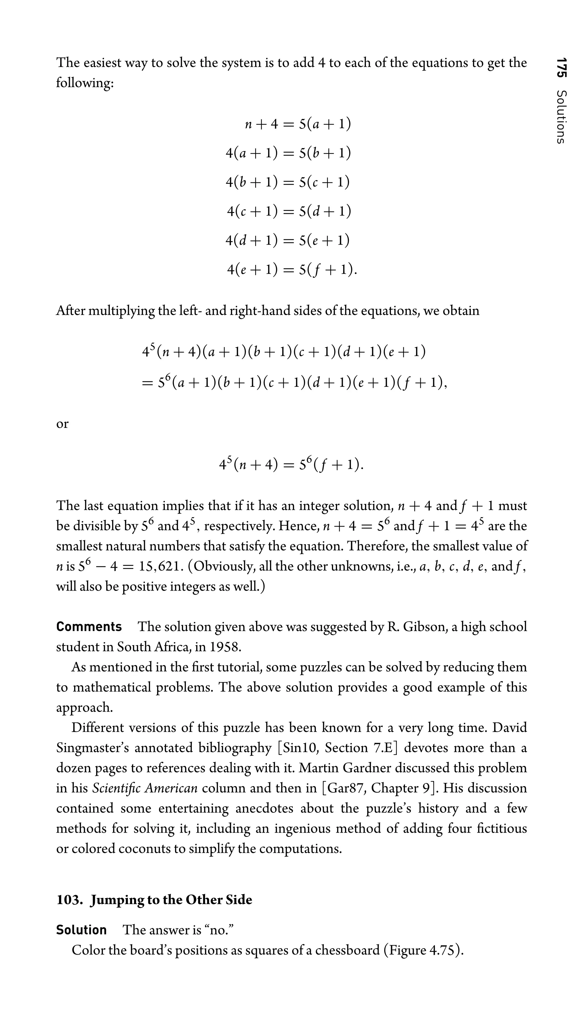 175
Solutions
The easiest way to solve the system is to add 4 to each of the equations to get the
following:
n + 4 = 5(a + 1)
4(a + 1) = 5(b + 1)
4(b + 1) = 5(c + 1)
4(c + 1) = 5(d + 1)
4(d + 1) = 5(e + 1)
4(e + 1) = 5( f + 1).
After multiplying the left- and right-hand sides of the equations, we obtain
45
(n + 4)(a + 1)(b + 1)(c + 1)(d + 1)(e + 1)
= 56
(a + 1)(b + 1)(c + 1)(d + 1)(e + 1)( f + 1),
or
45
(n + 4) = 56
( f + 1).
The last equation implies that if it has an integer solution, n + 4 and f + 1 must
be divisible by 56
and 45
, respectively. Hence, n + 4 = 56
and f + 1 = 45
are the
smallest natural numbers that satisfy the equation. Therefore, the smallest value of
n is 56
− 4 = 15,621. (Obviously, all the other unknowns, i.e., a, b, c, d, e, and f ,
will also be positive integers as well.)
Comments The solution given above was suggested by R. Gibson, a high school
student in South Africa, in 1958.
As mentioned in the ﬁrst tutorial, some puzzles can be solved by reducing them
to mathematical problems. The above solution provides a good example of this
approach.
Different versions of this puzzle has been known for a very long time. David
Singmaster’s annotated bibliography [Sin10, Section 7.E] devotes more than a
dozen pages to references dealing with it. Martin Gardner discussed this problem
in his Scientiﬁc American column and then in [Gar87, Chapter 9]. His discussion
contained some entertaining anecdotes about the puzzle’s history and a few
methods for solving it, including an ingenious method of adding four ﬁctitious
or colored coconuts to simplify the computations.
103. Jumping to the Other Side
Solution The answer is “no.”
Color the board’s positions as squares of a chessboard (Figure 4.75).
 