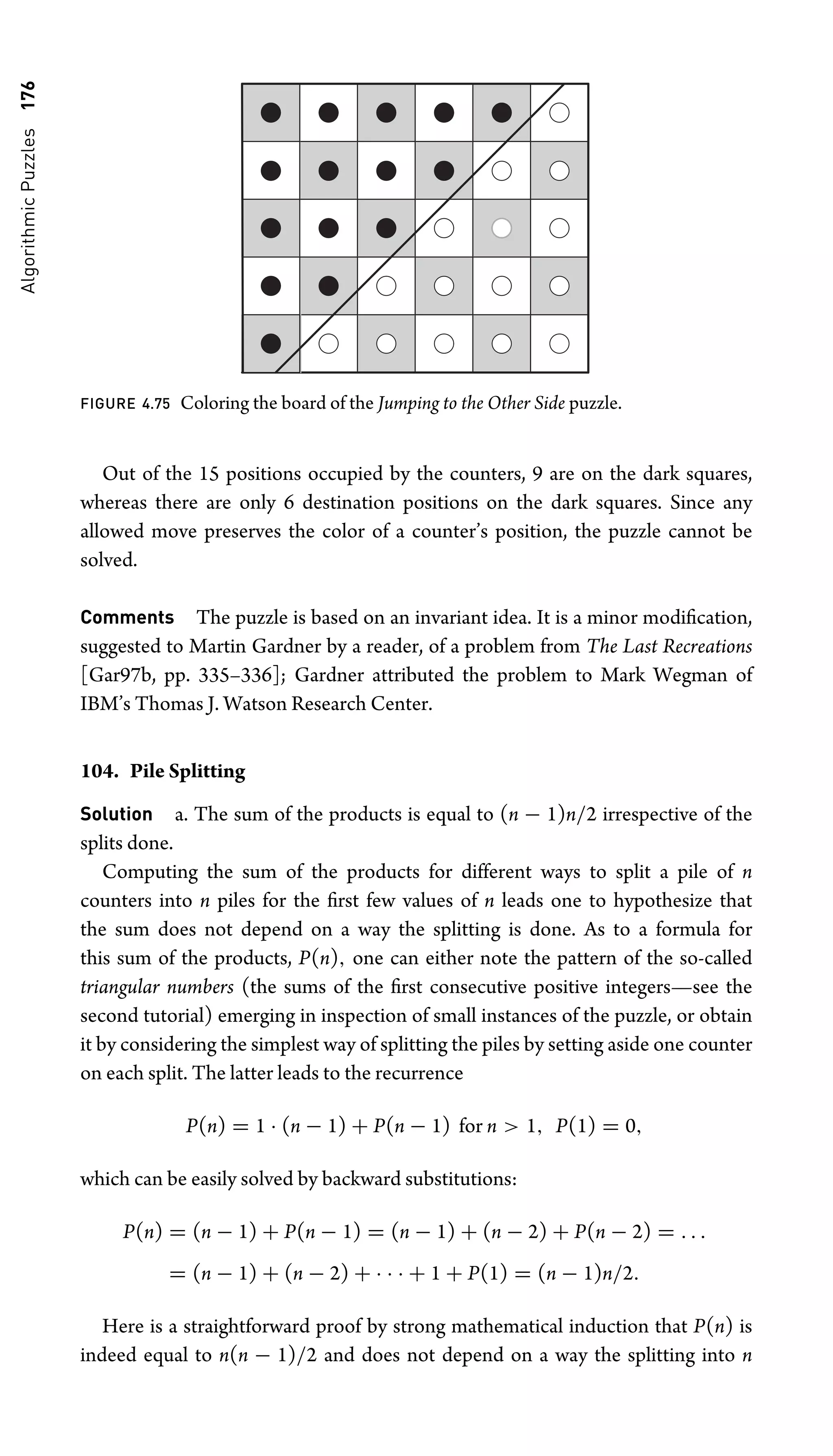 Algorithmic
Puzzles
176
FIGURE 4.75 Coloring the board of the Jumping to the Other Side puzzle.
Out of the 15 positions occupied by the counters, 9 are on the dark squares,
whereas there are only 6 destination positions on the dark squares. Since any
allowed move preserves the color of a counter’s position, the puzzle cannot be
solved.
Comments The puzzle is based on an invariant idea. It is a minor modiﬁcation,
suggested to Martin Gardner by a reader, of a problem from The Last Recreations
[Gar97b, pp. 335–336]; Gardner attributed the problem to Mark Wegman of
IBM’s Thomas J. Watson Research Center.
104. Pile Splitting
Solution a. The sum of the products is equal to (n − 1)n/2 irrespective of the
splits done.
Computing the sum of the products for different ways to split a pile of n
counters into n piles for the ﬁrst few values of n leads one to hypothesize that
the sum does not depend on a way the splitting is done. As to a formula for
this sum of the products, P(n), one can either note the pattern of the so-called
triangular numbers (the sums of the ﬁrst consecutive positive integers—see the
second tutorial) emerging in inspection of small instances of the puzzle, or obtain
it by considering the simplest way of splitting the piles by setting aside one counter
on each split. The latter leads to the recurrence
P(n) = 1 · (n − 1) + P(n − 1) for n  1, P(1) = 0,
which can be easily solved by backward substitutions:
P(n) = (n − 1) + P(n − 1) = (n − 1) + (n − 2) + P(n − 2) = . . .
= (n − 1) + (n − 2) + · · · + 1 + P(1) = (n − 1)n/2.
Here is a straightforward proof by strong mathematical induction that P(n) is
indeed equal to n(n − 1)/2 and does not depend on a way the splitting into n
 