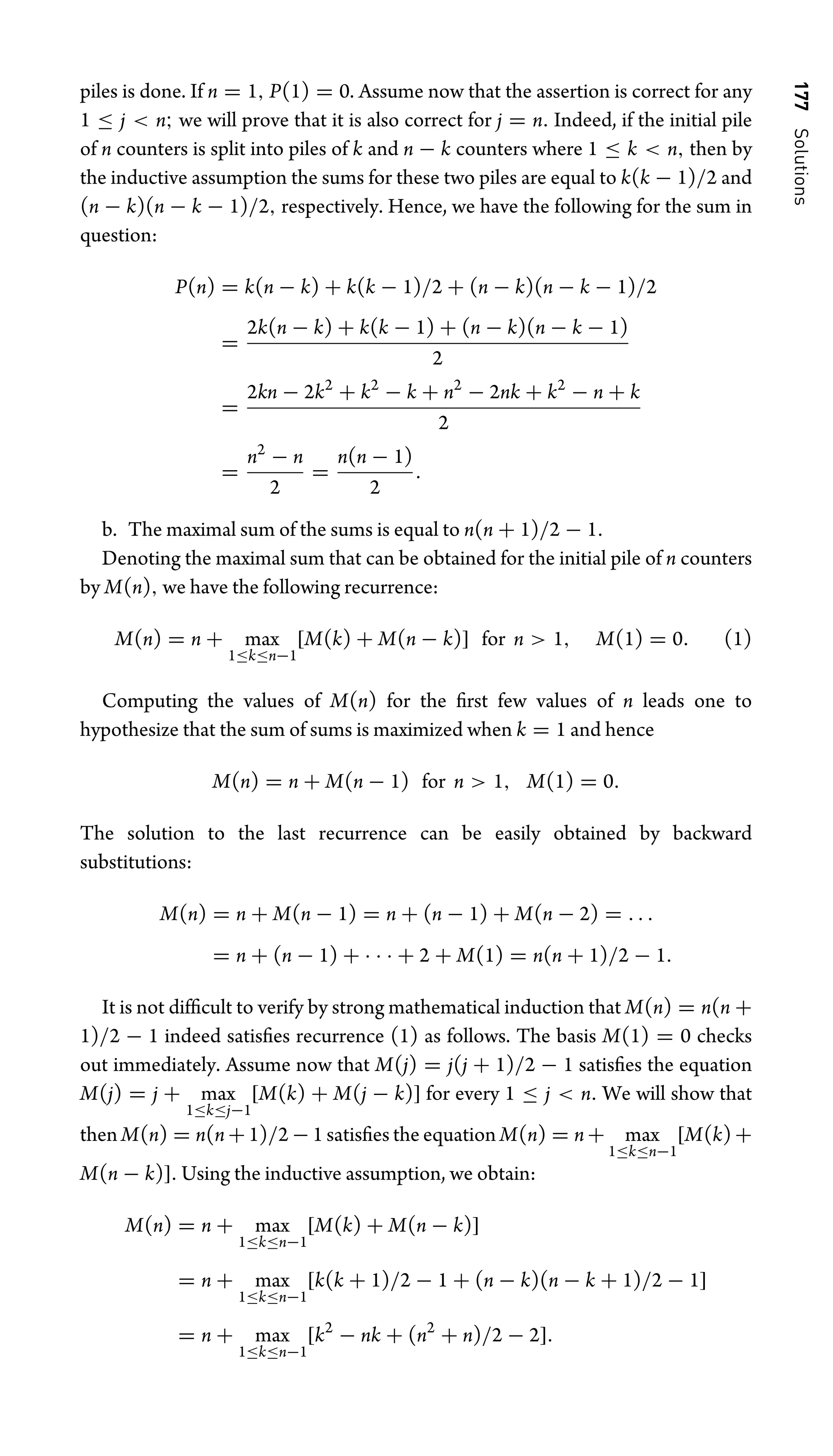 177
Solutions
piles is done. If n = 1, P(1) = 0. Assume now that the assertion is correct for any
1 ≤ j  n; we will prove that it is also correct for j = n. Indeed, if the initial pile
of n counters is split into piles of k and n − k counters where 1 ≤ k  n, then by
the inductive assumption the sums for these two piles are equal to k(k − 1)/2 and
(n − k)(n − k − 1)/2, respectively. Hence, we have the following for the sum in
question:
P(n) = k(n − k) + k(k − 1)/2 + (n − k)(n − k − 1)/2
=
2k(n − k) + k(k − 1) + (n − k)(n − k − 1)
2
=
2kn − 2k2
+ k2
− k + n2
− 2nk + k2
− n + k
2
=
n2
− n
2
=
n(n − 1)
2
.
b. The maximal sum of the sums is equal to n(n + 1)/2 − 1.
Denoting the maximal sum that can be obtained for the initial pile of n counters
by M(n), we have the following recurrence:
M(n) = n + max
1≤k≤n−1
[M(k) + M(n − k)] for n  1, M(1) = 0. (1)
Computing the values of M(n) for the ﬁrst few values of n leads one to
hypothesize that the sum of sums is maximized when k = 1 and hence
M(n) = n + M(n − 1) for n  1, M(1) = 0.
The solution to the last recurrence can be easily obtained by backward
substitutions:
M(n) = n + M(n − 1) = n + (n − 1) + M(n − 2) = . . .
= n + (n − 1) + · · · + 2 + M(1) = n(n + 1)/2 − 1.
It is not difﬁcult to verify by strong mathematical induction that M(n) = n(n +
1)/2 − 1 indeed satisﬁes recurrence (1) as follows. The basis M(1) = 0 checks
out immediately. Assume now that M(j) = j(j + 1)/2 − 1 satisﬁes the equation
M(j) = j + max
1≤k≤j−1
[M(k) + M(j − k)] for every 1 ≤ j  n. We will show that
then M(n) = n(n + 1)/2 − 1 satisﬁes the equation M(n) = n + max
1≤k≤n−1
[M(k) +
M(n − k)]. Using the inductive assumption, we obtain:
M(n) = n + max
1≤k≤n−1
[M(k) + M(n − k)]
= n + max
1≤k≤n−1
[k(k + 1)/2 − 1 + (n − k)(n − k + 1)/2 − 1]
= n + max
1≤k≤n−1
[k2
− nk + (n2
+ n)/2 − 2].
 