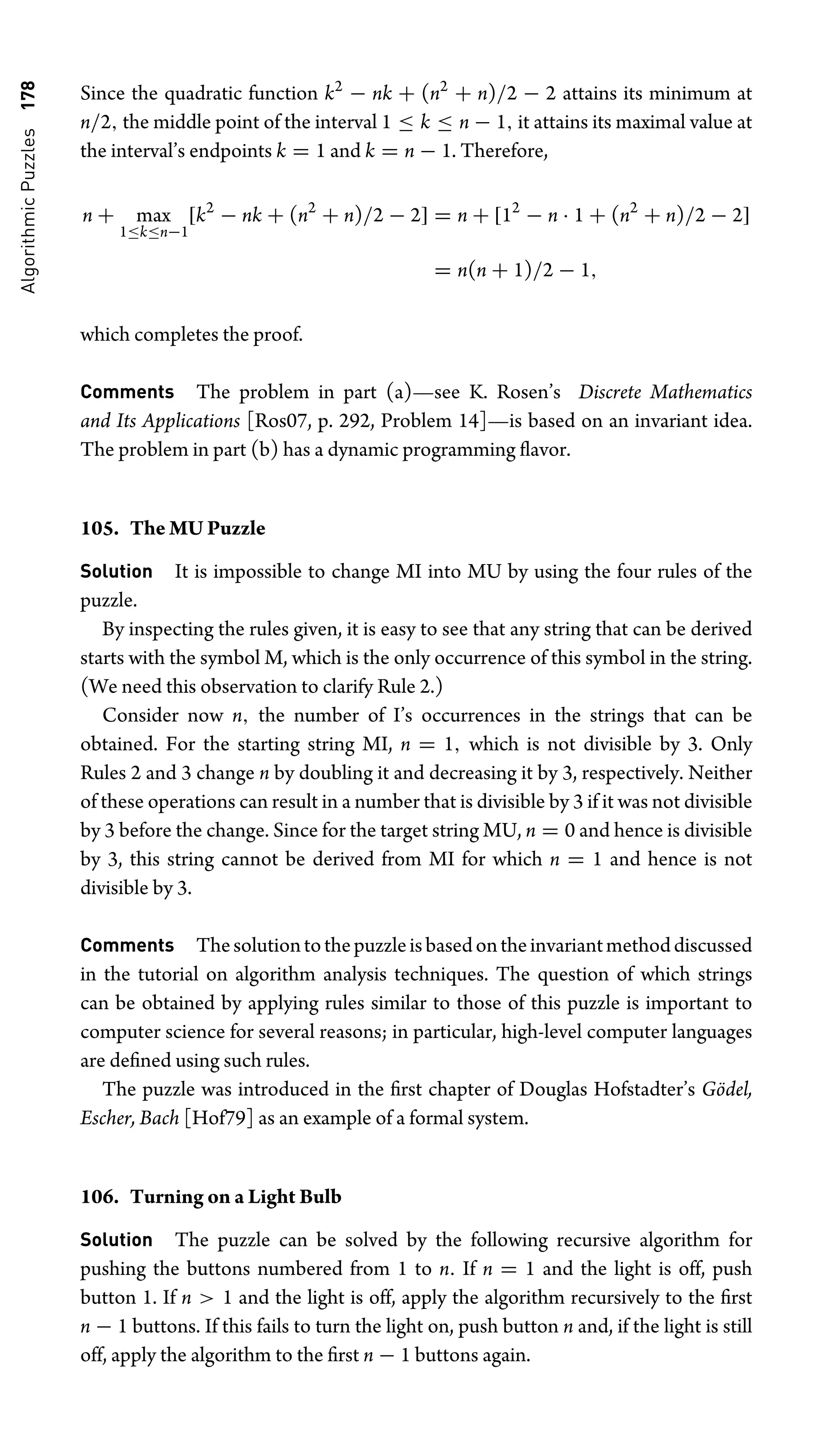 Algorithmic
Puzzles
178 Since the quadratic function k2
− nk + (n2
+ n)/2 − 2 attains its minimum at
n/2, the middle point of the interval 1 ≤ k ≤ n − 1, it attains its maximal value at
the interval’s endpoints k = 1 and k = n − 1. Therefore,
n + max
1≤k≤n−1
[k2
− nk + (n2
+ n)/2 − 2] = n + [12
− n · 1 + (n2
+ n)/2 − 2]
= n(n + 1)/2 − 1,
which completes the proof.
Comments The problem in part (a)—see K. Rosen’s Discrete Mathematics
and Its Applications [Ros07, p. 292, Problem 14]—is based on an invariant idea.
The problem in part (b) has a dynamic programming ﬂavor.
105. The MU Puzzle
Solution It is impossible to change MI into MU by using the four rules of the
puzzle.
By inspecting the rules given, it is easy to see that any string that can be derived
starts with the symbol M, which is the only occurrence of this symbol in the string.
(We need this observation to clarify Rule 2.)
Consider now n, the number of I’s occurrences in the strings that can be
obtained. For the starting string MI, n = 1, which is not divisible by 3. Only
Rules 2 and 3 change n by doubling it and decreasing it by 3, respectively. Neither
of these operations can result in a number that is divisible by 3 if it was not divisible
by 3 before the change. Since for the target string MU, n = 0 and hence is divisible
by 3, this string cannot be derived from MI for which n = 1 and hence is not
divisible by 3.
Comments Thesolutiontothepuzzleisbasedontheinvariantmethoddiscussed
in the tutorial on algorithm analysis techniques. The question of which strings
can be obtained by applying rules similar to those of this puzzle is important to
computer science for several reasons; in particular, high-level computer languages
are deﬁned using such rules.
The puzzle was introduced in the ﬁrst chapter of Douglas Hofstadter’s Gödel,
Escher, Bach [Hof79] as an example of a formal system.
106. Turning on a Light Bulb
Solution The puzzle can be solved by the following recursive algorithm for
pushing the buttons numbered from 1 to n. If n = 1 and the light is off, push
button 1. If n  1 and the light is off, apply the algorithm recursively to the ﬁrst
n − 1 buttons. If this fails to turn the light on, push button n and, if the light is still
off, apply the algorithm to the ﬁrst n − 1 buttons again.
 