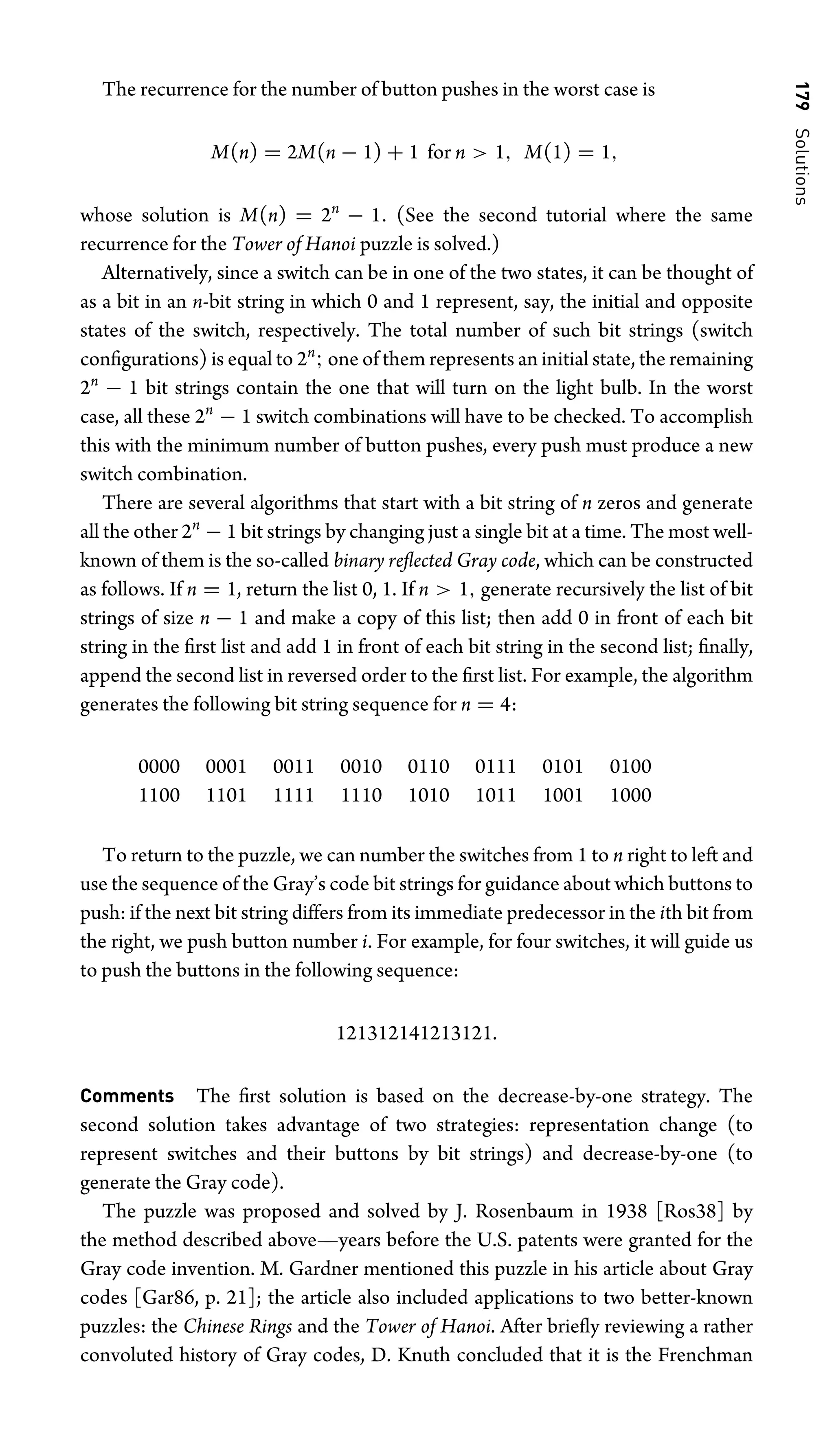 179
Solutions
The recurrence for the number of button pushes in the worst case is
M(n) = 2M(n − 1) + 1 for n  1, M(1) = 1,
whose solution is M(n) = 2n
− 1. (See the second tutorial where the same
recurrence for the Tower of Hanoi puzzle is solved.)
Alternatively, since a switch can be in one of the two states, it can be thought of
as a bit in an n-bit string in which 0 and 1 represent, say, the initial and opposite
states of the switch, respectively. The total number of such bit strings (switch
conﬁgurations) is equal to 2n
; one of them represents an initial state, the remaining
2n
− 1 bit strings contain the one that will turn on the light bulb. In the worst
case, all these 2n
− 1 switch combinations will have to be checked. To accomplish
this with the minimum number of button pushes, every push must produce a new
switch combination.
There are several algorithms that start with a bit string of n zeros and generate
all the other 2n
− 1 bit strings by changing just a single bit at a time. The most well-
known of them is the so-called binary reﬂected Gray code, which can be constructed
as follows. If n = 1, return the list 0, 1. If n  1, generate recursively the list of bit
strings of size n − 1 and make a copy of this list; then add 0 in front of each bit
string in the ﬁrst list and add 1 in front of each bit string in the second list; ﬁnally,
append the second list in reversed order to the ﬁrst list. For example, the algorithm
generates the following bit string sequence for n = 4:
0000 0001 0011 0010 0110 0111 0101 0100
1100 1101 1111 1110 1010 1011 1001 1000
To return to the puzzle, we can number the switches from 1 to n right to left and
use the sequence of the Gray’s code bit strings for guidance about which buttons to
push: if the next bit string differs from its immediate predecessor in the ith bit from
the right, we push button number i. For example, for four switches, it will guide us
to push the buttons in the following sequence:
121312141213121.
Comments The ﬁrst solution is based on the decrease-by-one strategy. The
second solution takes advantage of two strategies: representation change (to
represent switches and their buttons by bit strings) and decrease-by-one (to
generate the Gray code).
The puzzle was proposed and solved by J. Rosenbaum in 1938 [Ros38] by
the method described above—years before the U.S. patents were granted for the
Gray code invention. M. Gardner mentioned this puzzle in his article about Gray
codes [Gar86, p. 21]; the article also included applications to two better-known
puzzles: the Chinese Rings and the Tower of Hanoi. After brieﬂy reviewing a rather
convoluted history of Gray codes, D. Knuth concluded that it is the Frenchman
 