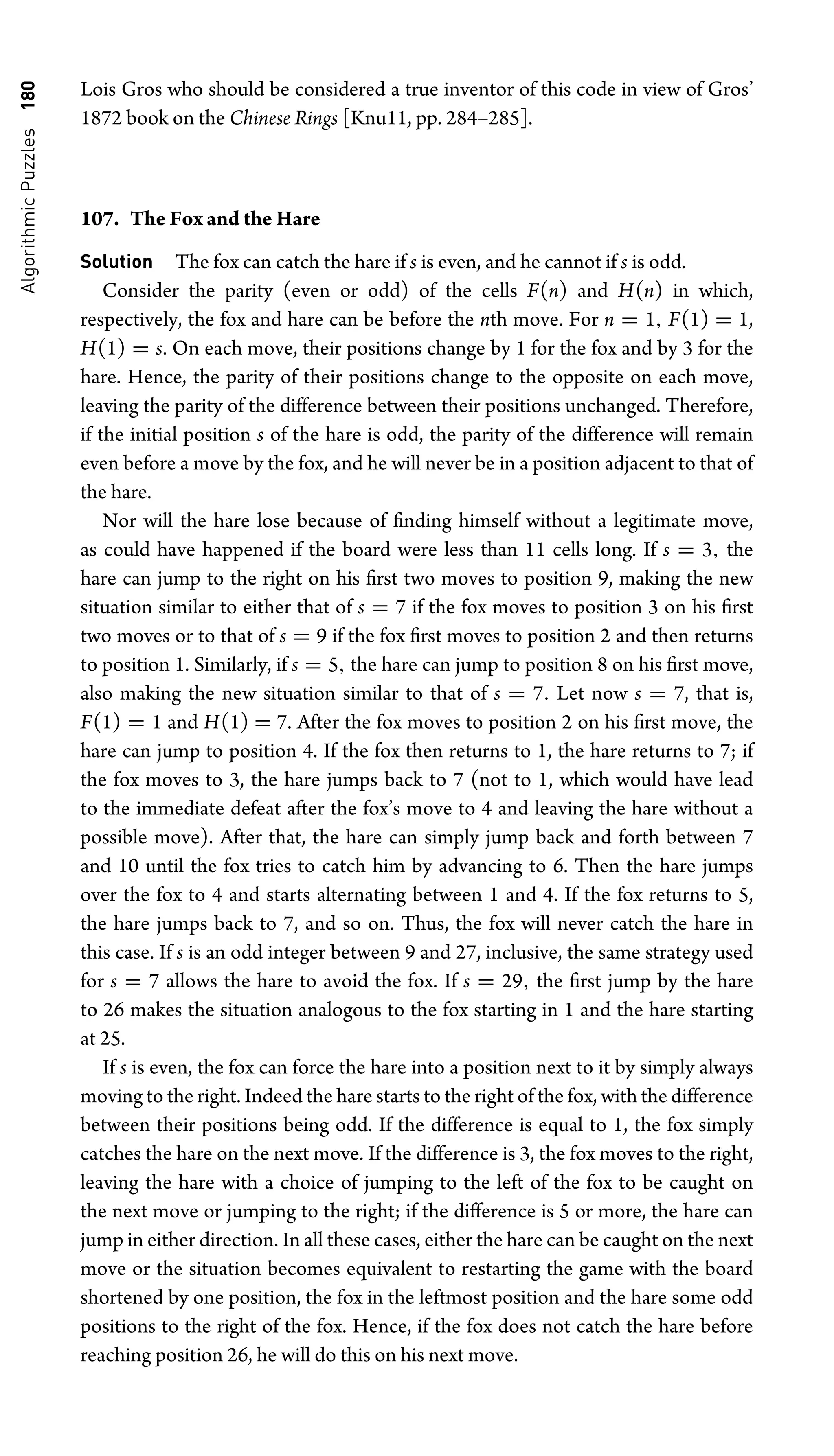 Algorithmic
Puzzles
180 Lois Gros who should be considered a true inventor of this code in view of Gros’
1872 book on the Chinese Rings [Knu11, pp. 284–285].
107. The Fox and the Hare
Solution The fox can catch the hare if s is even, and he cannot if s is odd.
Consider the parity (even or odd) of the cells F(n) and H(n) in which,
respectively, the fox and hare can be before the nth move. For n = 1, F(1) = 1,
H(1) = s. On each move, their positions change by 1 for the fox and by 3 for the
hare. Hence, the parity of their positions change to the opposite on each move,
leaving the parity of the difference between their positions unchanged. Therefore,
if the initial position s of the hare is odd, the parity of the difference will remain
even before a move by the fox, and he will never be in a position adjacent to that of
the hare.
Nor will the hare lose because of ﬁnding himself without a legitimate move,
as could have happened if the board were less than 11 cells long. If s = 3, the
hare can jump to the right on his ﬁrst two moves to position 9, making the new
situation similar to either that of s = 7 if the fox moves to position 3 on his ﬁrst
two moves or to that of s = 9 if the fox ﬁrst moves to position 2 and then returns
to position 1. Similarly, if s = 5, the hare can jump to position 8 on his ﬁrst move,
also making the new situation similar to that of s = 7. Let now s = 7, that is,
F(1) = 1 and H(1) = 7. After the fox moves to position 2 on his ﬁrst move, the
hare can jump to position 4. If the fox then returns to 1, the hare returns to 7; if
the fox moves to 3, the hare jumps back to 7 (not to 1, which would have lead
to the immediate defeat after the fox’s move to 4 and leaving the hare without a
possible move). After that, the hare can simply jump back and forth between 7
and 10 until the fox tries to catch him by advancing to 6. Then the hare jumps
over the fox to 4 and starts alternating between 1 and 4. If the fox returns to 5,
the hare jumps back to 7, and so on. Thus, the fox will never catch the hare in
this case. If s is an odd integer between 9 and 27, inclusive, the same strategy used
for s = 7 allows the hare to avoid the fox. If s = 29, the ﬁrst jump by the hare
to 26 makes the situation analogous to the fox starting in 1 and the hare starting
at 25.
If s is even, the fox can force the hare into a position next to it by simply always
moving to the right. Indeed the hare starts to the right of the fox, with the difference
between their positions being odd. If the difference is equal to 1, the fox simply
catches the hare on the next move. If the difference is 3, the fox moves to the right,
leaving the hare with a choice of jumping to the left of the fox to be caught on
the next move or jumping to the right; if the difference is 5 or more, the hare can
jump in either direction. In all these cases, either the hare can be caught on the next
move or the situation becomes equivalent to restarting the game with the board
shortened by one position, the fox in the leftmost position and the hare some odd
positions to the right of the fox. Hence, if the fox does not catch the hare before
reaching position 26, he will do this on his next move.
 