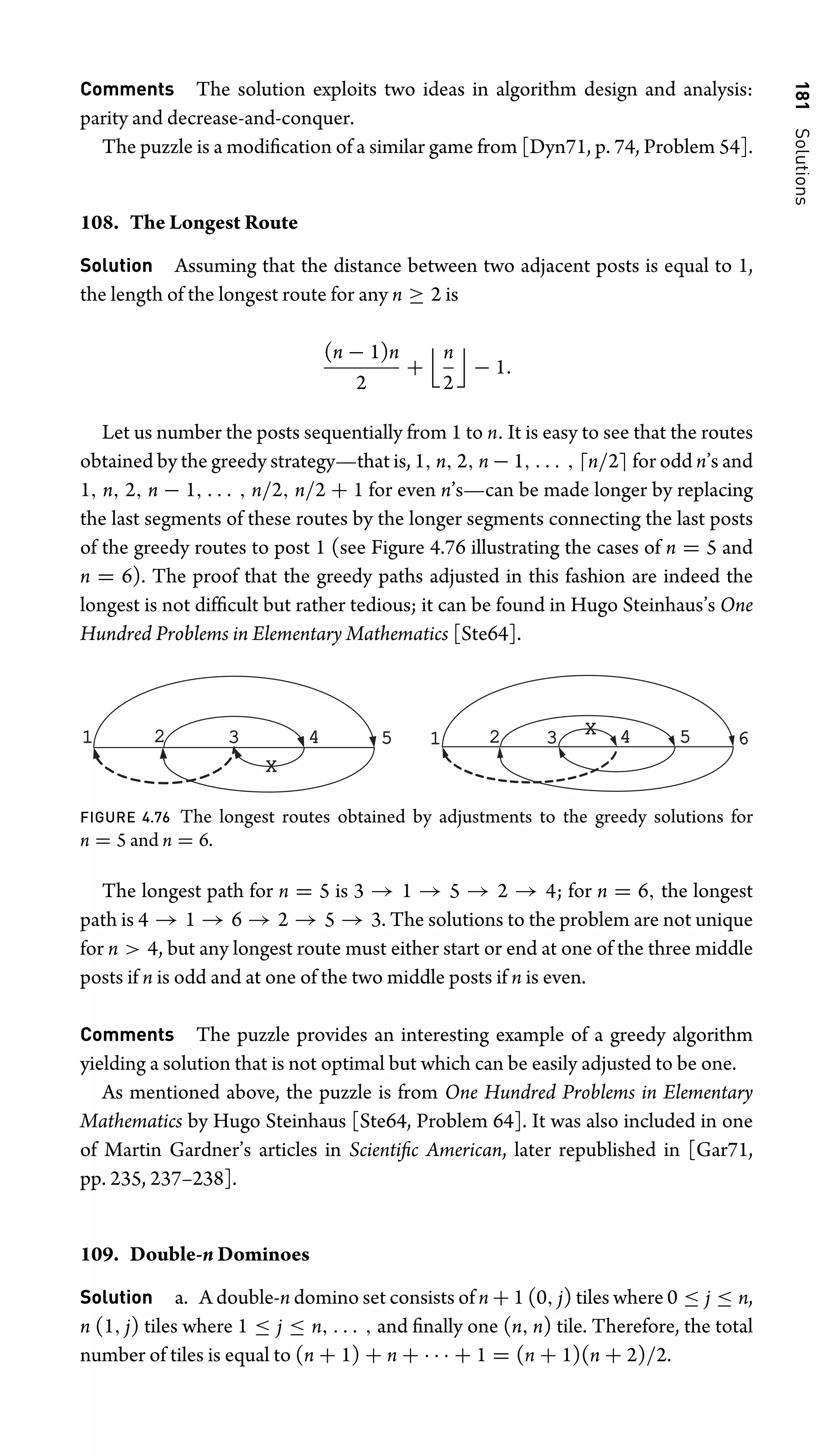 181
Solutions
Comments The solution exploits two ideas in algorithm design and analysis:
parity and decrease-and-conquer.
The puzzle is a modiﬁcation of a similar game from [Dyn71, p. 74, Problem 54].
108. The Longest Route
Solution Assuming that the distance between two adjacent posts is equal to 1,
the length of the longest route for any n ≥ 2 is
(n − 1)n
2
+
n
2

− 1.
Let us number the posts sequentially from 1 to n. It is easy to see that the routes
obtained by the greedy strategy—that is, 1, n, 2, n − 1, . . . , n/2 for odd n’s and
1, n, 2, n − 1, . . . , n/2, n/2 + 1 for even n’s—can be made longer by replacing
the last segments of these routes by the longer segments connecting the last posts
of the greedy routes to post 1 (see Figure 4.76 illustrating the cases of n = 5 and
n = 6). The proof that the greedy paths adjusted in this fashion are indeed the
longest is not difﬁcult but rather tedious; it can be found in Hugo Steinhaus’s One
Hundred Problems in Elementary Mathematics [Ste64].
1 2 3 4 5
X
1 2 3 4 5 6
X
FIGURE 4.76 The longest routes obtained by adjustments to the greedy solutions for
n = 5 and n = 6.
The longest path for n = 5 is 3 → 1 → 5 → 2 → 4; for n = 6, the longest
path is 4 → 1 → 6 → 2 → 5 → 3. The solutions to the problem are not unique
for n  4, but any longest route must either start or end at one of the three middle
posts if n is odd and at one of the two middle posts if n is even.
Comments The puzzle provides an interesting example of a greedy algorithm
yielding a solution that is not optimal but which can be easily adjusted to be one.
As mentioned above, the puzzle is from One Hundred Problems in Elementary
Mathematics by Hugo Steinhaus [Ste64, Problem 64]. It was also included in one
of Martin Gardner’s articles in Scientiﬁc American, later republished in [Gar71,
pp. 235, 237–238].
109. Double-n Dominoes
Solution a. A double-n domino set consists of n + 1 (0, j) tiles where 0 ≤ j ≤ n,
n (1, j) tiles where 1 ≤ j ≤ n, . . . , and ﬁnally one (n, n) tile. Therefore, the total
number of tiles is equal to (n + 1) + n + · · · + 1 = (n + 1)(n + 2)/2.
 