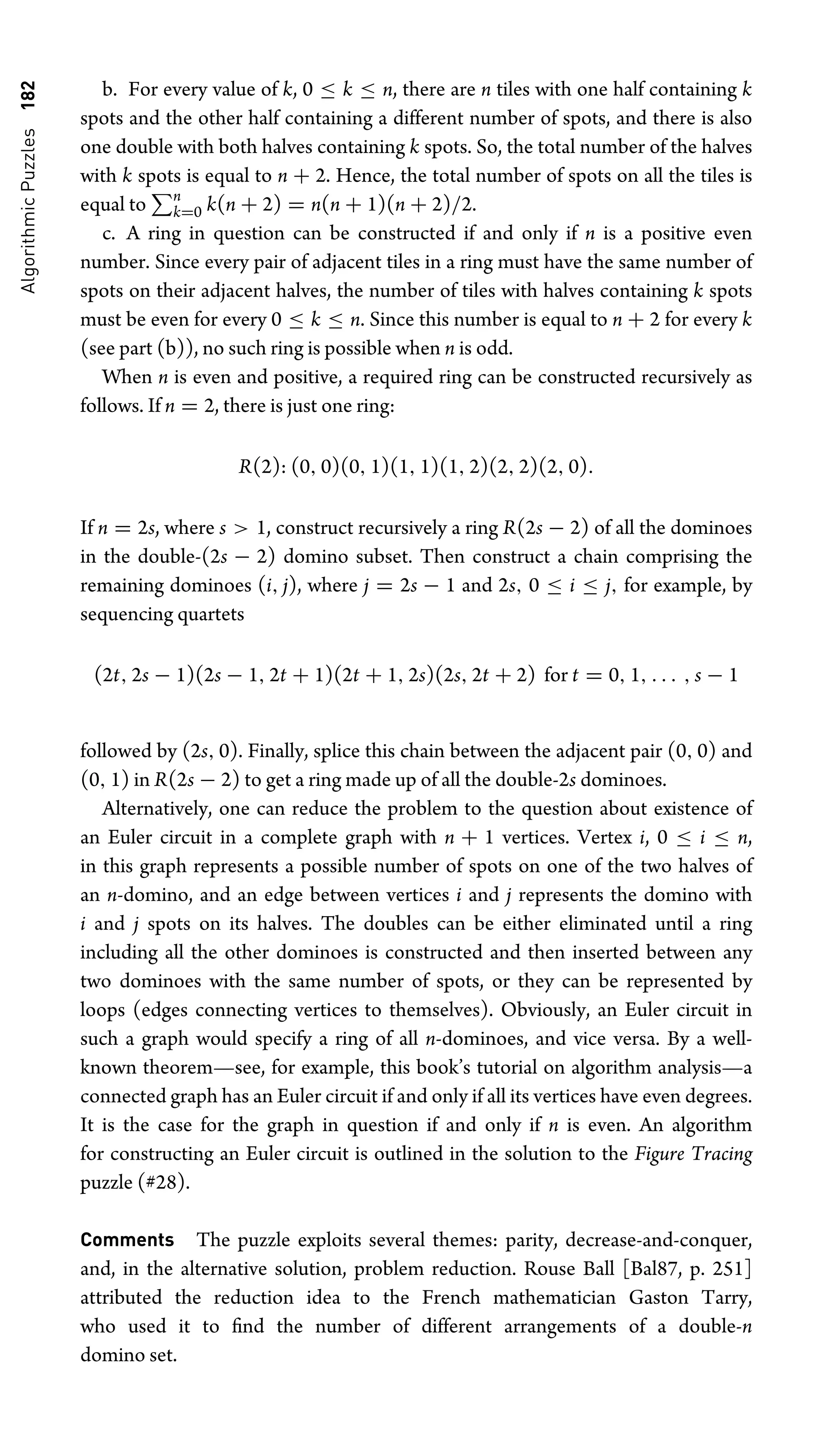 Algorithmic
Puzzles
182 b. For every value of k, 0 ≤ k ≤ n, there are n tiles with one half containing k
spots and the other half containing a different number of spots, and there is also
one double with both halves containing k spots. So, the total number of the halves
with k spots is equal to n + 2. Hence, the total number of spots on all the tiles is
equal to n
k=0 k(n + 2) = n(n + 1)(n + 2)/2.
c. A ring in question can be constructed if and only if n is a positive even
number. Since every pair of adjacent tiles in a ring must have the same number of
spots on their adjacent halves, the number of tiles with halves containing k spots
must be even for every 0 ≤ k ≤ n. Since this number is equal to n + 2 for every k
(see part (b)), no such ring is possible when n is odd.
When n is even and positive, a required ring can be constructed recursively as
follows. If n = 2, there is just one ring:
R(2): (0, 0)(0, 1)(1, 1)(1, 2)(2, 2)(2, 0).
If n = 2s, where s  1, construct recursively a ring R(2s − 2) of all the dominoes
in the double-(2s − 2) domino subset. Then construct a chain comprising the
remaining dominoes (i, j), where j = 2s − 1 and 2s, 0 ≤ i ≤ j, for example, by
sequencing quartets
(2t, 2s − 1)(2s − 1, 2t + 1)(2t + 1, 2s)(2s, 2t + 2) for t = 0, 1, . . . , s − 1
followed by (2s, 0). Finally, splice this chain between the adjacent pair (0, 0) and
(0, 1) in R(2s − 2) to get a ring made up of all the double-2s dominoes.
Alternatively, one can reduce the problem to the question about existence of
an Euler circuit in a complete graph with n + 1 vertices. Vertex i, 0 ≤ i ≤ n,
in this graph represents a possible number of spots on one of the two halves of
an n-domino, and an edge between vertices i and j represents the domino with
i and j spots on its halves. The doubles can be either eliminated until a ring
including all the other dominoes is constructed and then inserted between any
two dominoes with the same number of spots, or they can be represented by
loops (edges connecting vertices to themselves). Obviously, an Euler circuit in
such a graph would specify a ring of all n-dominoes, and vice versa. By a well-
known theorem—see, for example, this book’s tutorial on algorithm analysis—a
connected graph has an Euler circuit if and only if all its vertices have even degrees.
It is the case for the graph in question if and only if n is even. An algorithm
for constructing an Euler circuit is outlined in the solution to the Figure Tracing
puzzle (#28).
Comments The puzzle exploits several themes: parity, decrease-and-conquer,
and, in the alternative solution, problem reduction. Rouse Ball [Bal87, p. 251]
attributed the reduction idea to the French mathematician Gaston Tarry,
who used it to ﬁnd the number of different arrangements of a double-n
domino set.
 