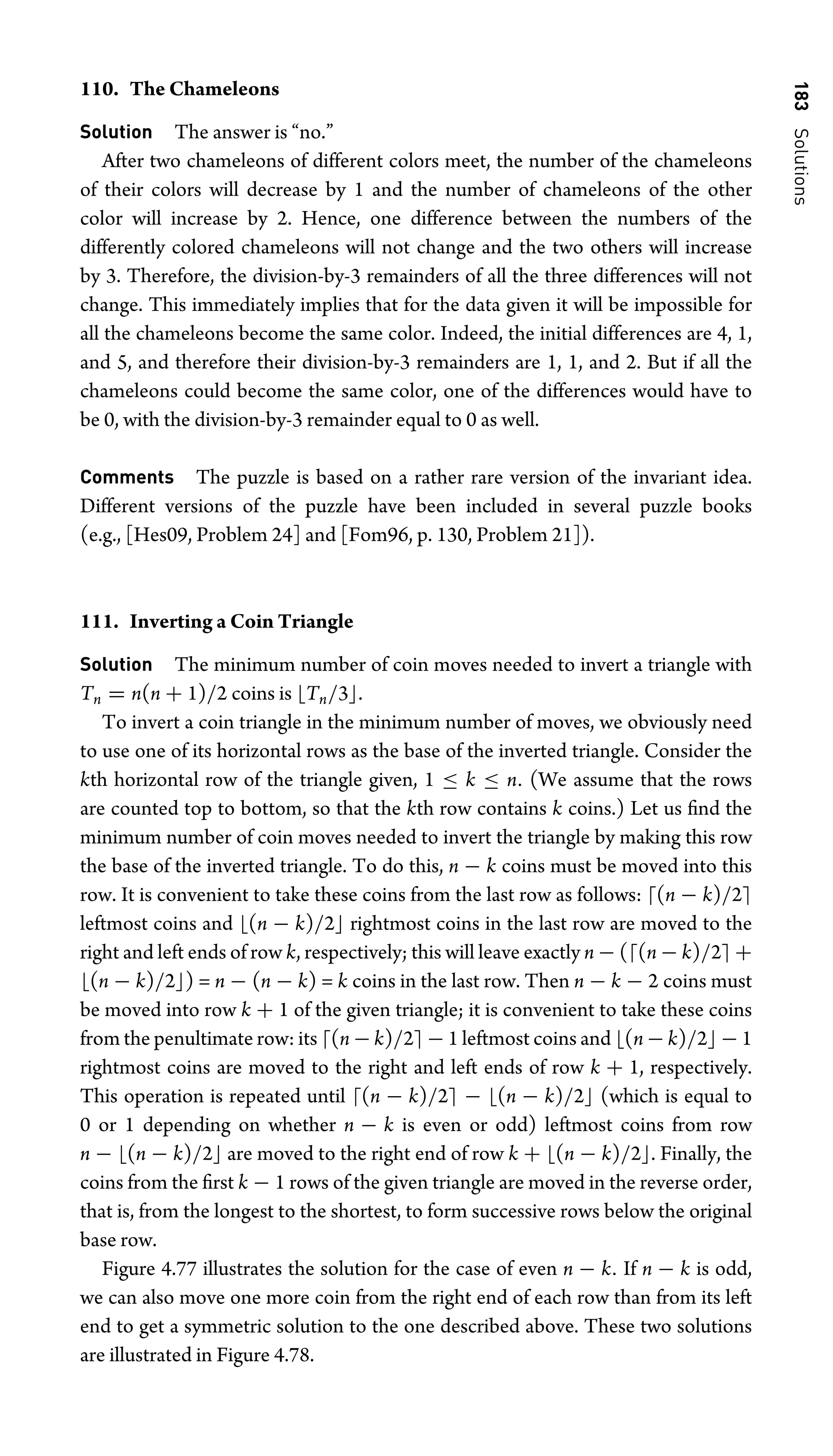 183
Solutions
110. The Chameleons
Solution The answer is “no.”
After two chameleons of different colors meet, the number of the chameleons
of their colors will decrease by 1 and the number of chameleons of the other
color will increase by 2. Hence, one difference between the numbers of the
differently colored chameleons will not change and the two others will increase
by 3. Therefore, the division-by-3 remainders of all the three differences will not
change. This immediately implies that for the data given it will be impossible for
all the chameleons become the same color. Indeed, the initial differences are 4, 1,
and 5, and therefore their division-by-3 remainders are 1, 1, and 2. But if all the
chameleons could become the same color, one of the differences would have to
be 0, with the division-by-3 remainder equal to 0 as well.
Comments The puzzle is based on a rather rare version of the invariant idea.
Different versions of the puzzle have been included in several puzzle books
(e.g., [Hes09, Problem 24] and [Fom96, p. 130, Problem 21]).
111. Inverting a Coin Triangle
Solution The minimum number of coin moves needed to invert a triangle with
Tn = n(n + 1)/2 coins is Tn/3.
To invert a coin triangle in the minimum number of moves, we obviously need
to use one of its horizontal rows as the base of the inverted triangle. Consider the
kth horizontal row of the triangle given, 1 ≤ k ≤ n. (We assume that the rows
are counted top to bottom, so that the kth row contains k coins.) Let us ﬁnd the
minimum number of coin moves needed to invert the triangle by making this row
the base of the inverted triangle. To do this, n − k coins must be moved into this
row. It is convenient to take these coins from the last row as follows: (n − k)/2
leftmost coins and (n − k)/2 rightmost coins in the last row are moved to the
right and left ends of row k, respectively; this will leave exactly n − ((n − k)/2 +
(n − k)/2) = n − (n − k) = k coins in the last row. Then n − k − 2 coins must
be moved into row k + 1 of the given triangle; it is convenient to take these coins
from the penultimate row: its (n − k)/2 − 1 leftmost coins and (n − k)/2 − 1
rightmost coins are moved to the right and left ends of row k + 1, respectively.
This operation is repeated until (n − k)/2 − (n − k)/2 (which is equal to
0 or 1 depending on whether n − k is even or odd) leftmost coins from row
n − (n − k)/2 are moved to the right end of row k + (n − k)/2. Finally, the
coins from the ﬁrst k − 1 rows of the given triangle are moved in the reverse order,
that is, from the longest to the shortest, to form successive rows below the original
base row.
Figure 4.77 illustrates the solution for the case of even n − k. If n − k is odd,
we can also move one more coin from the right end of each row than from its left
end to get a symmetric solution to the one described above. These two solutions
are illustrated in Figure 4.78.
 