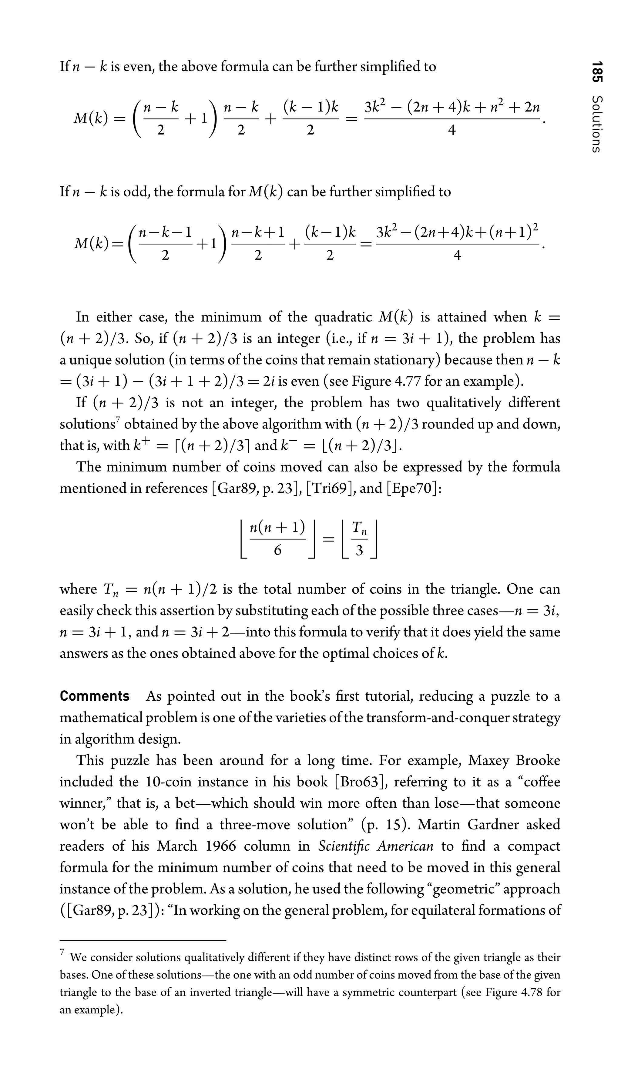 185
Solutions
If n − k is even, the above formula can be further simpliﬁed to
M(k) =

n − k
2
+ 1

n − k
2
+
(k − 1)k
2
=
3k2
− (2n + 4)k + n2
+ 2n
4
.
If n − k is odd, the formula for M(k) can be further simpliﬁed to
M(k)=

n−k−1
2
+1

n−k+1
2
+
(k−1)k
2
=
3k2
−(2n+4)k+(n+1)2
4
.
In either case, the minimum of the quadratic M(k) is attained when k =
(n + 2)/3. So, if (n + 2)/3 is an integer (i.e., if n = 3i + 1), the problem has
a unique solution (in terms of the coins that remain stationary) because then n − k
= (3i + 1) − (3i + 1 + 2)/3 = 2i is even (see Figure 4.77 for an example).
If (n + 2)/3 is not an integer, the problem has two qualitatively different
solutions7
obtained by the above algorithm with (n + 2)/3 rounded up and down,
that is, with k+
= (n + 2)/3 and k−
= (n + 2)/3.
The minimum number of coins moved can also be expressed by the formula
mentioned in references [Gar89, p. 23], [Tri69], and [Epe70]:

n(n + 1)
6

=

Tn
3

where Tn = n(n + 1)/2 is the total number of coins in the triangle. One can
easily check this assertion by substituting each of the possible three cases—n = 3i,
n = 3i + 1, and n = 3i + 2—into this formula to verify that it does yield the same
answers as the ones obtained above for the optimal choices of k.
Comments As pointed out in the book’s ﬁrst tutorial, reducing a puzzle to a
mathematical problem is one of the varieties of the transform-and-conquer strategy
in algorithm design.
This puzzle has been around for a long time. For example, Maxey Brooke
included the 10-coin instance in his book [Bro63], referring to it as a “coffee
winner,” that is, a bet—which should win more often than lose—that someone
won’t be able to ﬁnd a three-move solution” (p. 15). Martin Gardner asked
readers of his March 1966 column in Scientiﬁc American to ﬁnd a compact
formula for the minimum number of coins that need to be moved in this general
instance of the problem. As a solution, he used the following “geometric” approach
([Gar89, p. 23]): “In working on the general problem, for equilateral formations of
7
We consider solutions qualitatively different if they have distinct rows of the given triangle as their
bases. One of these solutions—the one with an odd number of coins moved from the base of the given
triangle to the base of an inverted triangle—will have a symmetric counterpart (see Figure 4.78 for
an example).
 