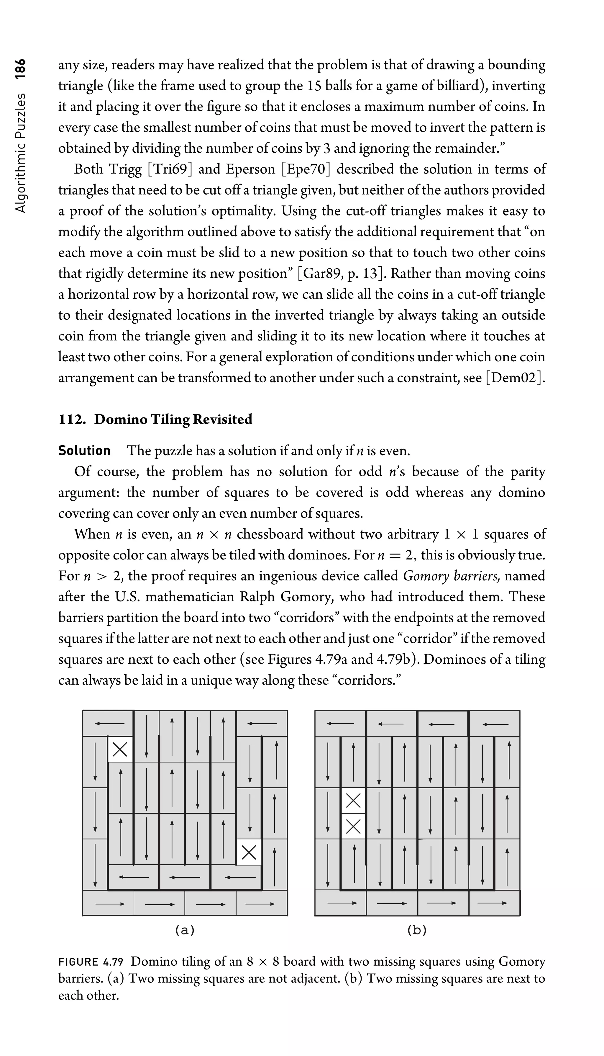 Algorithmic
Puzzles
186 any size, readers may have realized that the problem is that of drawing a bounding
triangle (like the frame used to group the 15 balls for a game of billiard), inverting
it and placing it over the ﬁgure so that it encloses a maximum number of coins. In
every case the smallest number of coins that must be moved to invert the pattern is
obtained by dividing the number of coins by 3 and ignoring the remainder.”
Both Trigg [Tri69] and Eperson [Epe70] described the solution in terms of
triangles that need to be cut off a triangle given, but neither of the authors provided
a proof of the solution’s optimality. Using the cut-off triangles makes it easy to
modify the algorithm outlined above to satisfy the additional requirement that “on
each move a coin must be slid to a new position so that to touch two other coins
that rigidly determine its new position” [Gar89, p. 13]. Rather than moving coins
a horizontal row by a horizontal row, we can slide all the coins in a cut-off triangle
to their designated locations in the inverted triangle by always taking an outside
coin from the triangle given and sliding it to its new location where it touches at
least two other coins. For a general exploration of conditions under which one coin
arrangement can be transformed to another under such a constraint, see [Dem02].
112. Domino Tiling Revisited
Solution The puzzle has a solution if and only if n is even.
Of course, the problem has no solution for odd n’s because of the parity
argument: the number of squares to be covered is odd whereas any domino
covering can cover only an even number of squares.
When n is even, an n × n chessboard without two arbitrary 1 × 1 squares of
opposite color can always be tiled with dominoes. For n = 2, this is obviously true.
For n  2, the proof requires an ingenious device called Gomory barriers, named
after the U.S. mathematician Ralph Gomory, who had introduced them. These
barriers partition the board into two “corridors” with the endpoints at the removed
squares if the latter are not next to each other and just one “corridor” if the removed
squares are next to each other (see Figures 4.79a and 4.79b). Dominoes of a tiling
can always be laid in a unique way along these “corridors.”
(a)
(a) (b)
(b)
FIGURE 4.79 Domino tiling of an 8 × 8 board with two missing squares using Gomory
barriers. (a) Two missing squares are not adjacent. (b) Two missing squares are next to
each other.
 