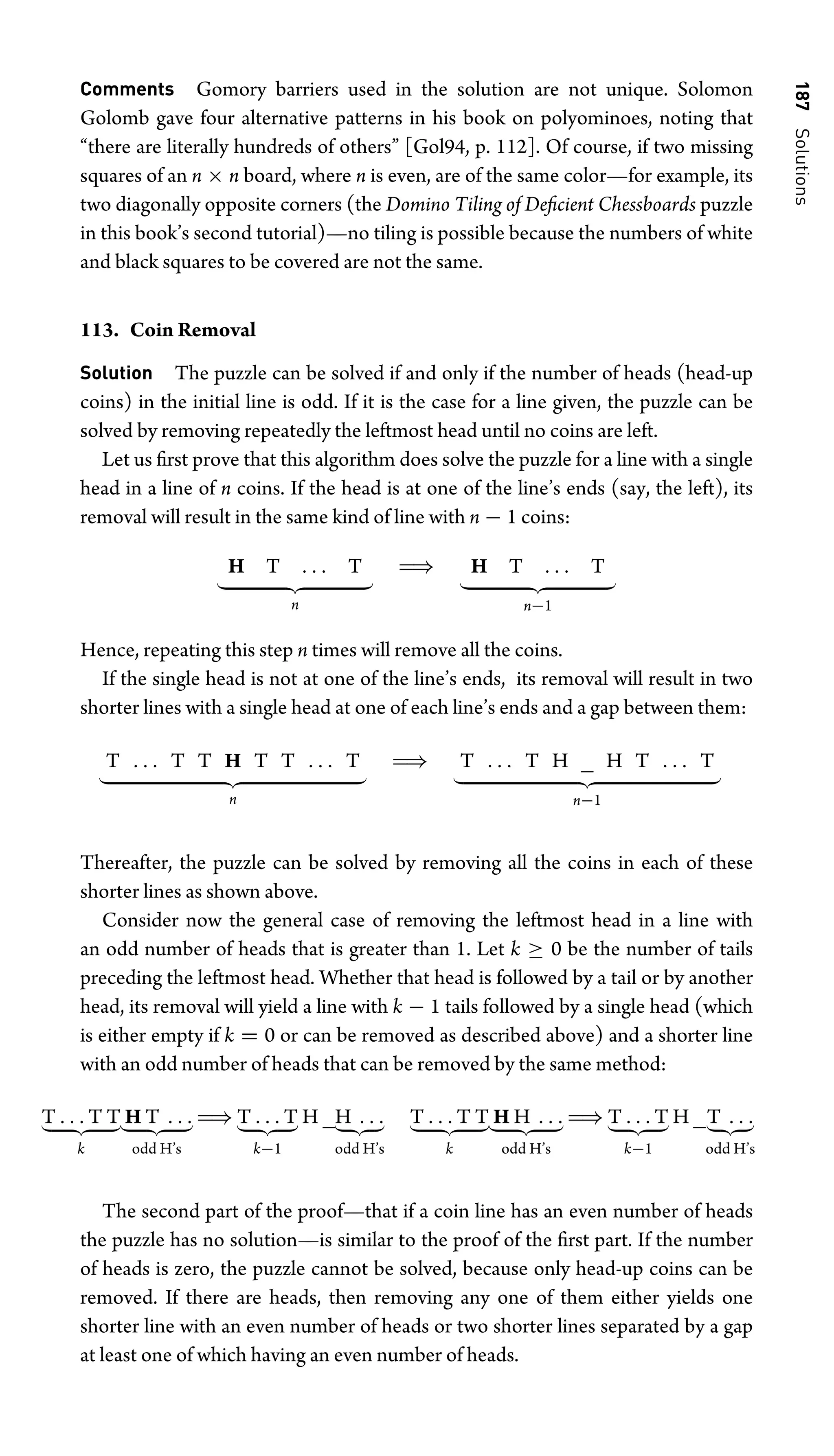 187
Solutions
Comments Gomory barriers used in the solution are not unique. Solomon
Golomb gave four alternative patterns in his book on polyominoes, noting that
“there are literally hundreds of others” [Gol94, p. 112]. Of course, if two missing
squares of an n × n board, where n is even, are of the same color—for example, its
two diagonally opposite corners (the Domino Tiling of Deﬁcient Chessboards puzzle
in this book’s second tutorial)—no tiling is possible because the numbers of white
and black squares to be covered are not the same.
113. Coin Removal
Solution The puzzle can be solved if and only if the number of heads (head-up
coins) in the initial line is odd. If it is the case for a line given, the puzzle can be
solved by removing repeatedly the leftmost head until no coins are left.
Let us ﬁrst prove that this algorithm does solve the puzzle for a line with a single
head in a line of n coins. If the head is at one of the line’s ends (say, the left), its
removal will result in the same kind of line with n − 1 coins:
H T . . . T
 
n
⇒ H T . . . T
 
n−1
Hence, repeating this step n times will remove all the coins.
If the single head is not at one of the line’s ends, its removal will result in two
shorter lines with a single head at one of each line’s ends and a gap between them:
T . . . T T H T T . . . T
 
n
⇒ T . . . T H _ H T . . . T
 
n−1
Thereafter, the puzzle can be solved by removing all the coins in each of these
shorter lines as shown above.
Consider now the general case of removing the leftmost head in a line with
an odd number of heads that is greater than 1. Let k ≥ 0 be the number of tails
preceding the leftmost head. Whether that head is followed by a tail or by another
head, its removal will yield a line with k − 1 tails followed by a single head (which
is either empty if k = 0 or can be removed as described above) and a shorter line
with an odd number of heads that can be removed by the same method:
T . . . T T
 
k
H T . . .
 
odd H’s
⇒ T . . . T
 
k−1
H _H . . .
 
odd H’s
T . . . T T
 
k
H H . . .
 
odd H’s
⇒ T . . . T
 
k−1
H _T . . .
 
odd H’s
The second part of the proof—that if a coin line has an even number of heads
the puzzle has no solution—is similar to the proof of the ﬁrst part. If the number
of heads is zero, the puzzle cannot be solved, because only head-up coins can be
removed. If there are heads, then removing any one of them either yields one
shorter line with an even number of heads or two shorter lines separated by a gap
at least one of which having an even number of heads.
 