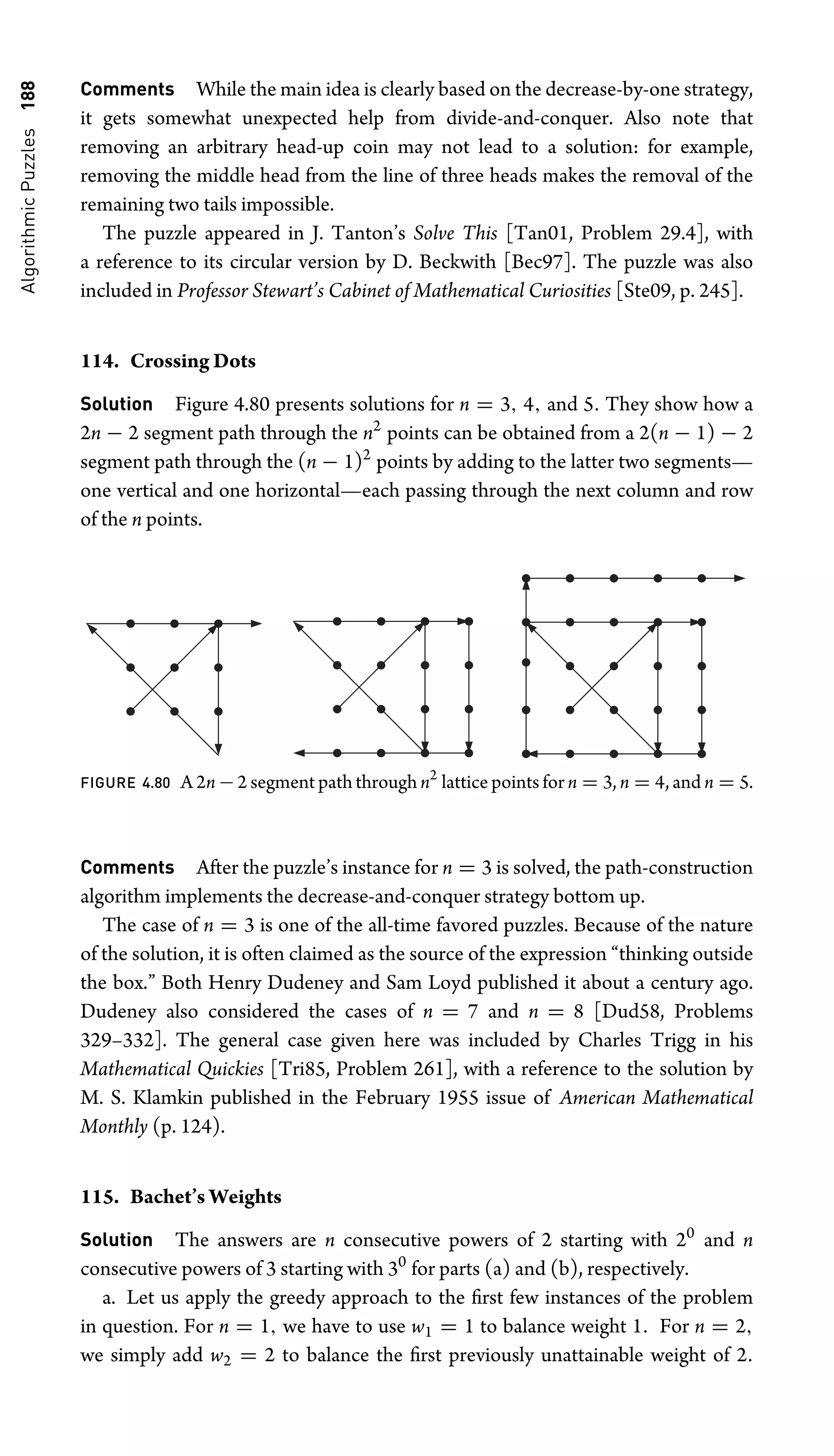 Algorithmic
Puzzles
188 Comments While the main idea is clearly based on the decrease-by-one strategy,
it gets somewhat unexpected help from divide-and-conquer. Also note that
removing an arbitrary head-up coin may not lead to a solution: for example,
removing the middle head from the line of three heads makes the removal of the
remaining two tails impossible.
The puzzle appeared in J. Tanton’s Solve This [Tan01, Problem 29.4], with
a reference to its circular version by D. Beckwith [Bec97]. The puzzle was also
included in Professor Stewart’s Cabinet of Mathematical Curiosities [Ste09, p. 245].
114. Crossing Dots
Solution Figure 4.80 presents solutions for n = 3, 4, and 5. They show how a
2n − 2 segment path through the n2
points can be obtained from a 2(n − 1) − 2
segment path through the (n − 1)2
points by adding to the latter two segments—
one vertical and one horizontal—each passing through the next column and row
of the n points.
FIGURE 4.80 A 2n − 2 segment path through n2
lattice points for n = 3, n = 4, and n = 5.
Comments After the puzzle’s instance for n = 3 is solved, the path-construction
algorithm implements the decrease-and-conquer strategy bottom up.
The case of n = 3 is one of the all-time favored puzzles. Because of the nature
of the solution, it is often claimed as the source of the expression “thinking outside
the box.” Both Henry Dudeney and Sam Loyd published it about a century ago.
Dudeney also considered the cases of n = 7 and n = 8 [Dud58, Problems
329–332]. The general case given here was included by Charles Trigg in his
Mathematical Quickies [Tri85, Problem 261], with a reference to the solution by
M. S. Klamkin published in the February 1955 issue of American Mathematical
Monthly (p. 124).
115. Bachet’s Weights
Solution The answers are n consecutive powers of 2 starting with 20
and n
consecutive powers of 3 starting with 30
for parts (a) and (b), respectively.
a. Let us apply the greedy approach to the ﬁrst few instances of the problem
in question. For n = 1, we have to use w1 = 1 to balance weight 1. For n = 2,
we simply add w2 = 2 to balance the ﬁrst previously unattainable weight of 2.
 
