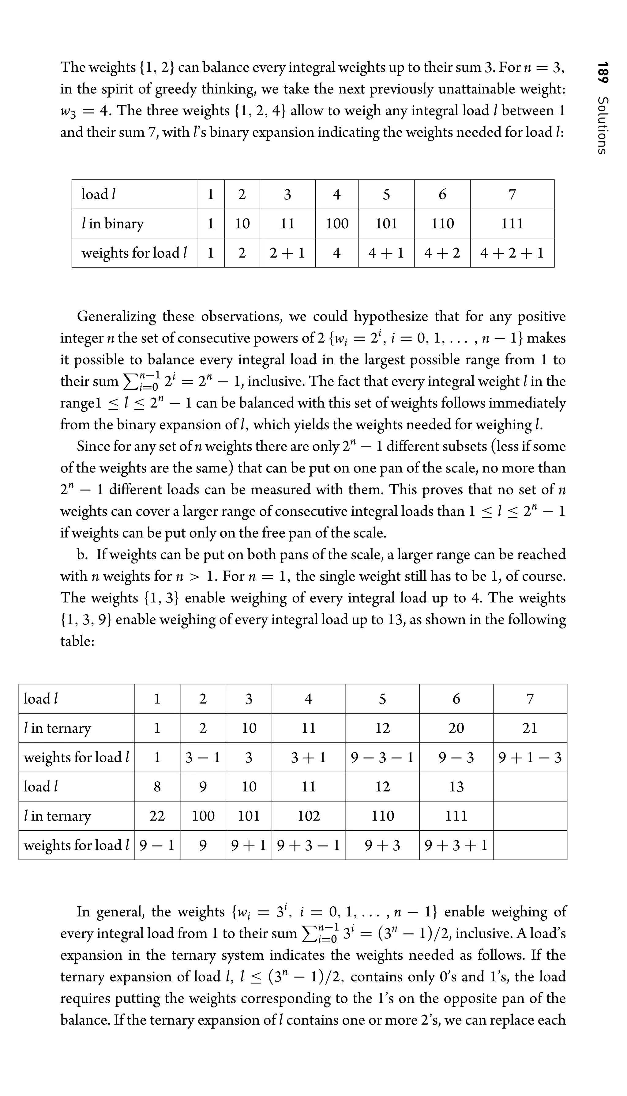 189
Solutions
The weights {1, 2} can balance every integral weights up to their sum 3. For n = 3,
in the spirit of greedy thinking, we take the next previously unattainable weight:
w3 = 4. The three weights {1, 2, 4} allow to weigh any integral load l between 1
and their sum 7, with l’s binary expansion indicating the weights needed for load l:
load l 1 2 3 4 5 6 7
l in binary 1 10 11 100 101 110 111
weights for load l 1 2 2 + 1 4 4 + 1 4 + 2 4 + 2 + 1
Generalizing these observations, we could hypothesize that for any positive
integer n the set of consecutive powers of 2 {wi = 2i
, i = 0, 1, . . . , n − 1} makes
it possible to balance every integral load in the largest possible range from 1 to
their sum n−1
i=0 2i
= 2n
− 1, inclusive. The fact that every integral weight l in the
range1 ≤ l ≤ 2n
− 1 can be balanced with this set of weights follows immediately
from the binary expansion of l, which yields the weights needed for weighing l.
Since for any set of n weights there are only 2n
− 1 different subsets (less if some
of the weights are the same) that can be put on one pan of the scale, no more than
2n
− 1 different loads can be measured with them. This proves that no set of n
weights can cover a larger range of consecutive integral loads than 1 ≤ l ≤ 2n
− 1
if weights can be put only on the free pan of the scale.
b. If weights can be put on both pans of the scale, a larger range can be reached
with n weights for n  1. For n = 1, the single weight still has to be 1, of course.
The weights {1, 3} enable weighing of every integral load up to 4. The weights
{1, 3, 9} enable weighing of every integral load up to 13, as shown in the following
table:
load l 1 2 3 4 5 6 7
l in ternary 1 2 10 11 12 20 21
weights for load l 1 3 − 1 3 3 + 1 9 − 3 − 1 9 − 3 9 + 1 − 3
load l 8 9 10 11 12 13
l in ternary 22 100 101 102 110 111
weights for load l 9 − 1 9 9 + 1 9 + 3 − 1 9 + 3 9 + 3 + 1
In general, the weights {wi = 3i
, i = 0, 1, . . . , n − 1} enable weighing of
every integral load from 1 to their sum n−1
i=0 3i
= (3n
− 1)/2, inclusive. A load’s
expansion in the ternary system indicates the weights needed as follows. If the
ternary expansion of load l, l ≤ (3n
− 1)/2, contains only 0’s and 1’s, the load
requires putting the weights corresponding to the 1’s on the opposite pan of the
balance. If the ternary expansion of l contains one or more 2’s, we can replace each
 