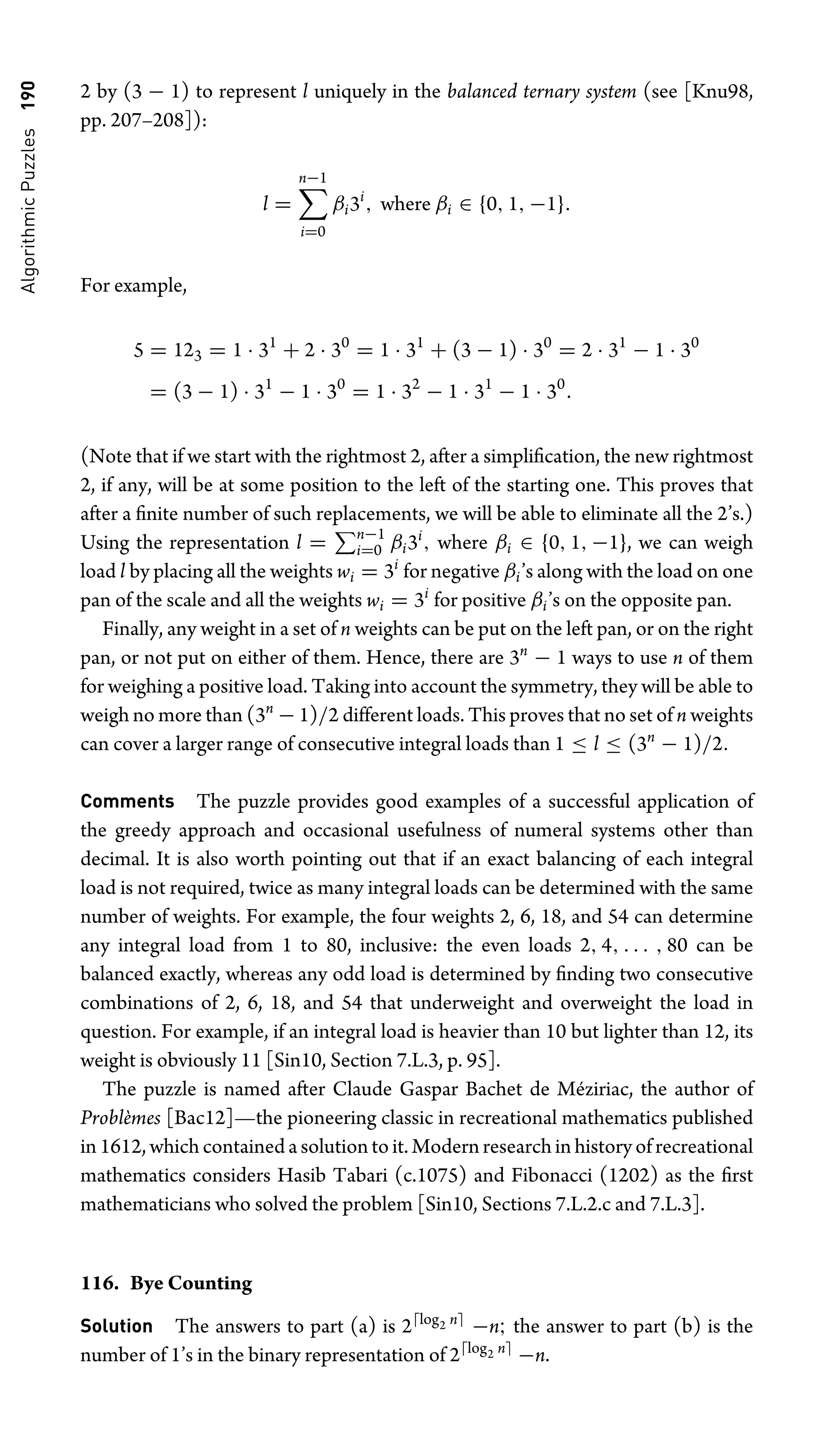 Algorithmic
Puzzles
190 2 by (3 − 1) to represent l uniquely in the balanced ternary system (see [Knu98,
pp. 207–208]):
l =
n−1
i=0
βi3i
, where βi ∈ {0, 1, −1}.
For example,
5 = 123 = 1 · 31
+ 2 · 30
= 1 · 31
+ (3 − 1) · 30
= 2 · 31
− 1 · 30
= (3 − 1) · 31
− 1 · 30
= 1 · 32
− 1 · 31
− 1 · 30
.
(Note that if we start with the rightmost 2, after a simpliﬁcation, the new rightmost
2, if any, will be at some position to the left of the starting one. This proves that
after a ﬁnite number of such replacements, we will be able to eliminate all the 2’s.)
Using the representation l = n−1
i=0 βi3i
, where βi ∈ {0, 1, −1}, we can weigh
load l by placing all the weights wi = 3i
for negative βi’s along with the load on one
pan of the scale and all the weights wi = 3i
for positive βi’s on the opposite pan.
Finally, any weight in a set of n weights can be put on the left pan, or on the right
pan, or not put on either of them. Hence, there are 3n
− 1 ways to use n of them
for weighing a positive load. Taking into account the symmetry, they will be able to
weigh no more than (3n
− 1)/2 different loads. This proves that no set of n weights
can cover a larger range of consecutive integral loads than 1 ≤ l ≤ (3n
− 1)/2.
Comments The puzzle provides good examples of a successful application of
the greedy approach and occasional usefulness of numeral systems other than
decimal. It is also worth pointing out that if an exact balancing of each integral
load is not required, twice as many integral loads can be determined with the same
number of weights. For example, the four weights 2, 6, 18, and 54 can determine
any integral load from 1 to 80, inclusive: the even loads 2, 4, . . . , 80 can be
balanced exactly, whereas any odd load is determined by ﬁnding two consecutive
combinations of 2, 6, 18, and 54 that underweight and overweight the load in
question. For example, if an integral load is heavier than 10 but lighter than 12, its
weight is obviously 11 [Sin10, Section 7.L.3, p. 95].
The puzzle is named after Claude Gaspar Bachet de Méziriac, the author of
Problèmes [Bac12]—the pioneering classic in recreational mathematics published
in 1612, which contained a solution to it. Modern research in history of recreational
mathematics considers Hasib Tabari (c.1075) and Fibonacci (1202) as the ﬁrst
mathematicians who solved the problem [Sin10, Sections 7.L.2.c and 7.L.3].
116. Bye Counting
Solution The answers to part (a) is 2log2 n
−n; the answer to part (b) is the
number of 1’s in the binary representation of 2log2 n
−n.
 