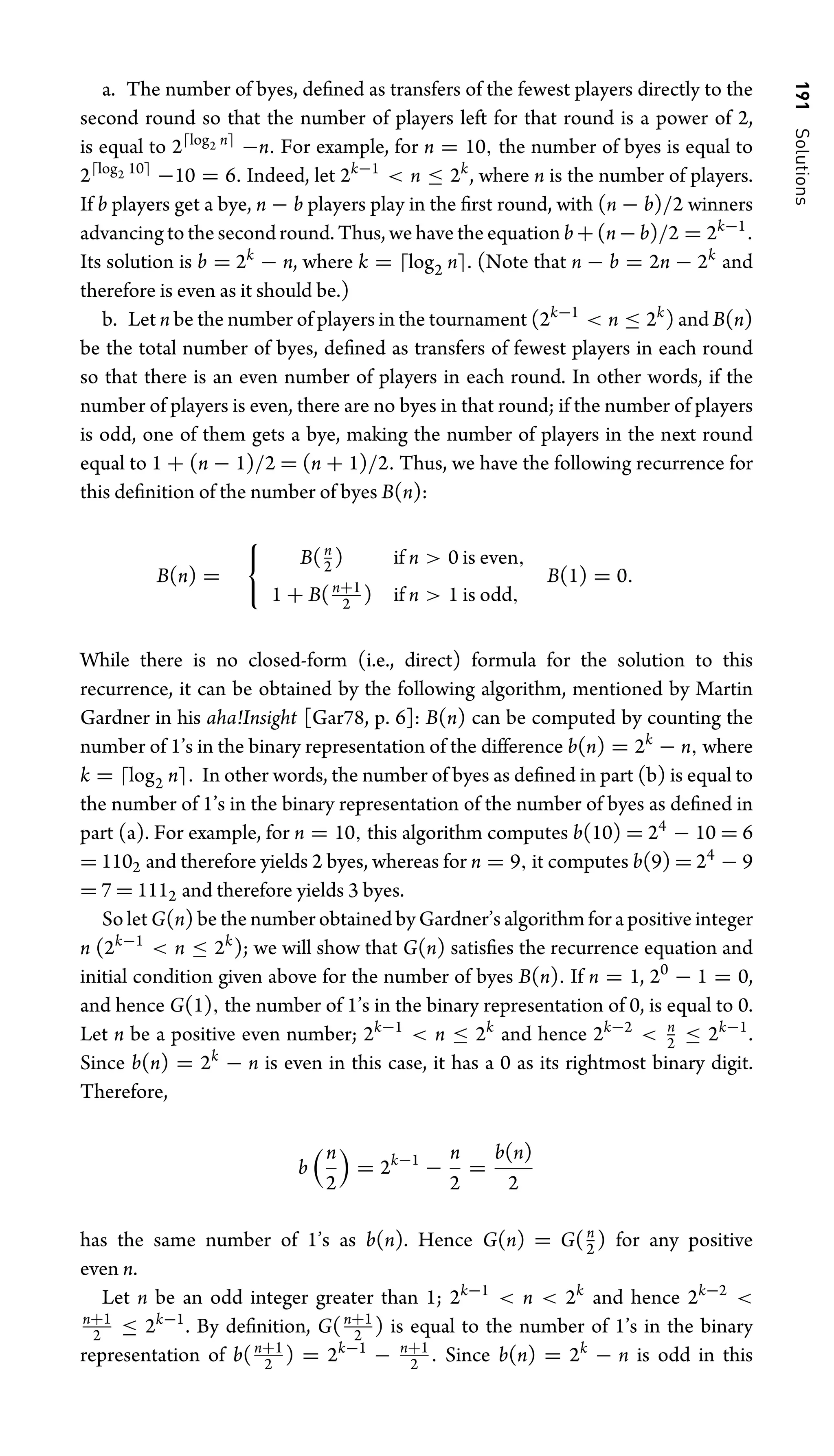 191
Solutions
a. The number of byes, deﬁned as transfers of the fewest players directly to the
second round so that the number of players left for that round is a power of 2,
is equal to 2log2 n
−n. For example, for n = 10, the number of byes is equal to
2log2 10
−10 = 6. Indeed, let 2k−1
 n ≤ 2k
, where n is the number of players.
If b players get a bye, n − b players play in the ﬁrst round, with (n − b)/2 winners
advancing to the second round. Thus, we have the equation b+(n−b)/2 = 2k−1
.
Its solution is b = 2k
− n, where k = log2 n. (Note that n − b = 2n − 2k
and
therefore is even as it should be.)
b. Let n be the number of players in the tournament (2k−1
 n ≤ 2k
) and B(n)
be the total number of byes, deﬁned as transfers of fewest players in each round
so that there is an even number of players in each round. In other words, if the
number of players is even, there are no byes in that round; if the number of players
is odd, one of them gets a bye, making the number of players in the next round
equal to 1 + (n − 1)/2 = (n + 1)/2. Thus, we have the following recurrence for
this deﬁnition of the number of byes B(n):
B(n) =

B(n
2 ) if n  0 is even,
1 + B(n+1
2 ) if n  1 is odd,
B(1) = 0.
While there is no closed-form (i.e., direct) formula for the solution to this
recurrence, it can be obtained by the following algorithm, mentioned by Martin
Gardner in his aha!Insight [Gar78, p. 6]: B(n) can be computed by counting the
number of 1’s in the binary representation of the difference b(n) = 2k
− n, where
k = log2 n. In other words, the number of byes as deﬁned in part (b) is equal to
the number of 1’s in the binary representation of the number of byes as deﬁned in
part (a). For example, for n = 10, this algorithm computes b(10) = 24
− 10 = 6
= 1102 and therefore yields 2 byes, whereas for n = 9, it computes b(9) = 24
− 9
= 7 = 1112 and therefore yields 3 byes.
So let G(n) be the number obtained by Gardner’s algorithm for a positive integer
n (2k−1
 n ≤ 2k
); we will show that G(n) satisﬁes the recurrence equation and
initial condition given above for the number of byes B(n). If n = 1, 20
− 1 = 0,
and hence G(1), the number of 1’s in the binary representation of 0, is equal to 0.
Let n be a positive even number; 2k−1
 n ≤ 2k
and hence 2k−2
 n
2 ≤ 2k−1
.
Since b(n) = 2k
− n is even in this case, it has a 0 as its rightmost binary digit.
Therefore,
b
n
2

= 2k−1
−
n
2
=
b(n)
2
has the same number of 1’s as b(n). Hence G(n) = G(n
2 ) for any positive
even n.
Let n be an odd integer greater than 1; 2k−1
 n  2k
and hence 2k−2

n+1
2 ≤ 2k−1
. By deﬁnition, G(n+1
2 ) is equal to the number of 1’s in the binary
representation of b(n+1
2 ) = 2k−1
− n+1
2 . Since b(n) = 2k
− n is odd in this
 