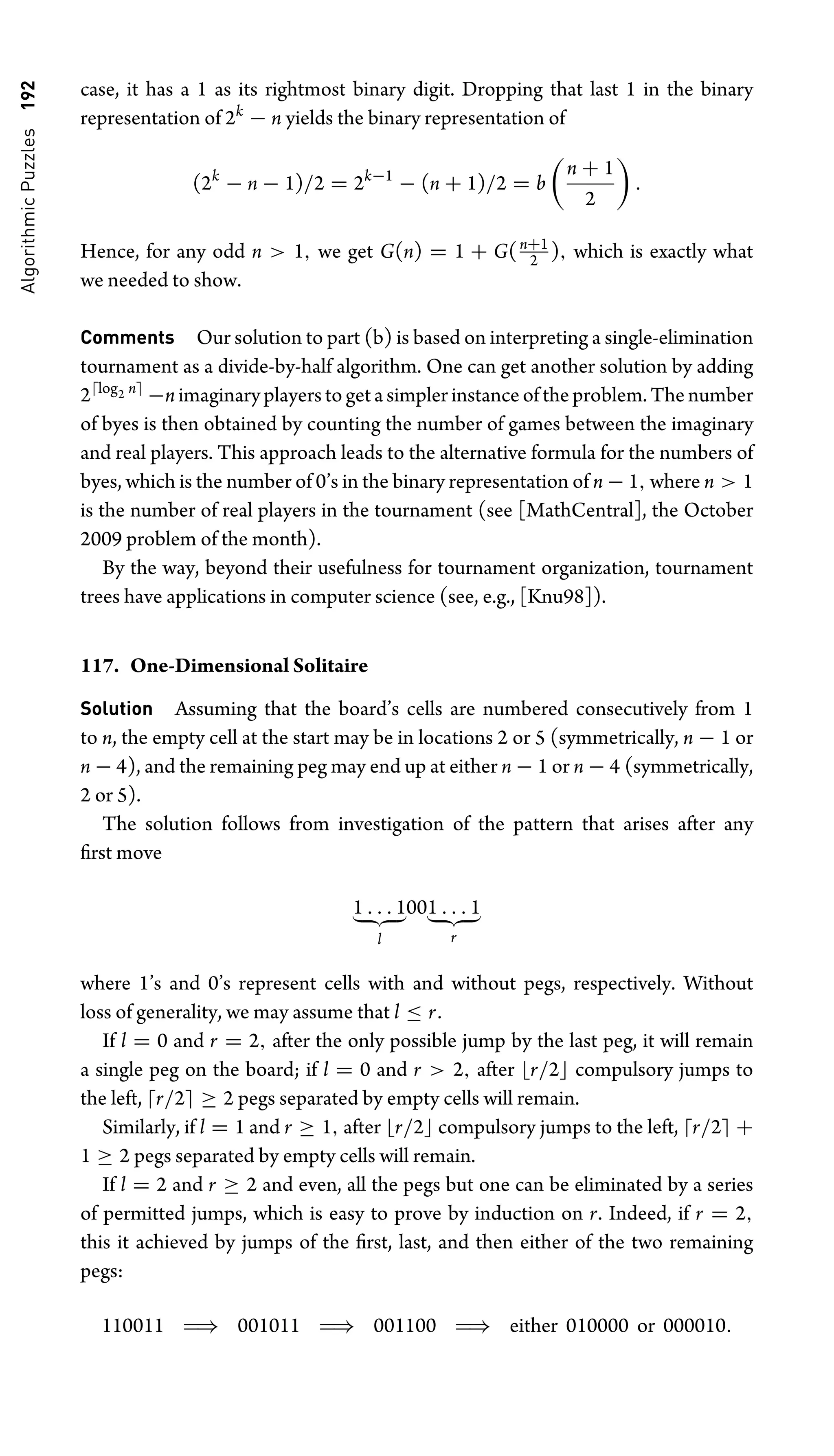 Algorithmic
Puzzles
192 case, it has a 1 as its rightmost binary digit. Dropping that last 1 in the binary
representation of 2k
− n yields the binary representation of
(2k
− n − 1)/2 = 2k−1
− (n + 1)/2 = b

n + 1
2

.
Hence, for any odd n  1, we get G(n) = 1 + G(n+1
2 ), which is exactly what
we needed to show.
Comments Our solution to part (b) is based on interpreting a single-elimination
tournament as a divide-by-half algorithm. One can get another solution by adding
2log2 n
−n imaginary players to get a simpler instance of the problem. The number
of byes is then obtained by counting the number of games between the imaginary
and real players. This approach leads to the alternative formula for the numbers of
byes, which is the number of 0’s in the binary representation of n − 1, where n  1
is the number of real players in the tournament (see [MathCentral], the October
2009 problem of the month).
By the way, beyond their usefulness for tournament organization, tournament
trees have applications in computer science (see, e.g., [Knu98]).
117. One-Dimensional Solitaire
Solution Assuming that the board’s cells are numbered consecutively from 1
to n, the empty cell at the start may be in locations 2 or 5 (symmetrically, n − 1 or
n − 4), and the remaining peg may end up at either n − 1 or n − 4 (symmetrically,
2 or 5).
The solution follows from investigation of the pattern that arises after any
ﬁrst move
1 . . . 1
 
l
001 . . . 1
 
r
where 1’s and 0’s represent cells with and without pegs, respectively. Without
loss of generality, we may assume that l ≤ r.
If l = 0 and r = 2, after the only possible jump by the last peg, it will remain
a single peg on the board; if l = 0 and r  2, after r/2 compulsory jumps to
the left, r/2 ≥ 2 pegs separated by empty cells will remain.
Similarly, if l = 1 and r ≥ 1, after r/2 compulsory jumps to the left, r/2 +
1 ≥ 2 pegs separated by empty cells will remain.
If l = 2 and r ≥ 2 and even, all the pegs but one can be eliminated by a series
of permitted jumps, which is easy to prove by induction on r. Indeed, if r = 2,
this it achieved by jumps of the ﬁrst, last, and then either of the two remaining
pegs:
110011 ⇒ 001011 ⇒ 001100 ⇒ either 010000 or 000010.
 
