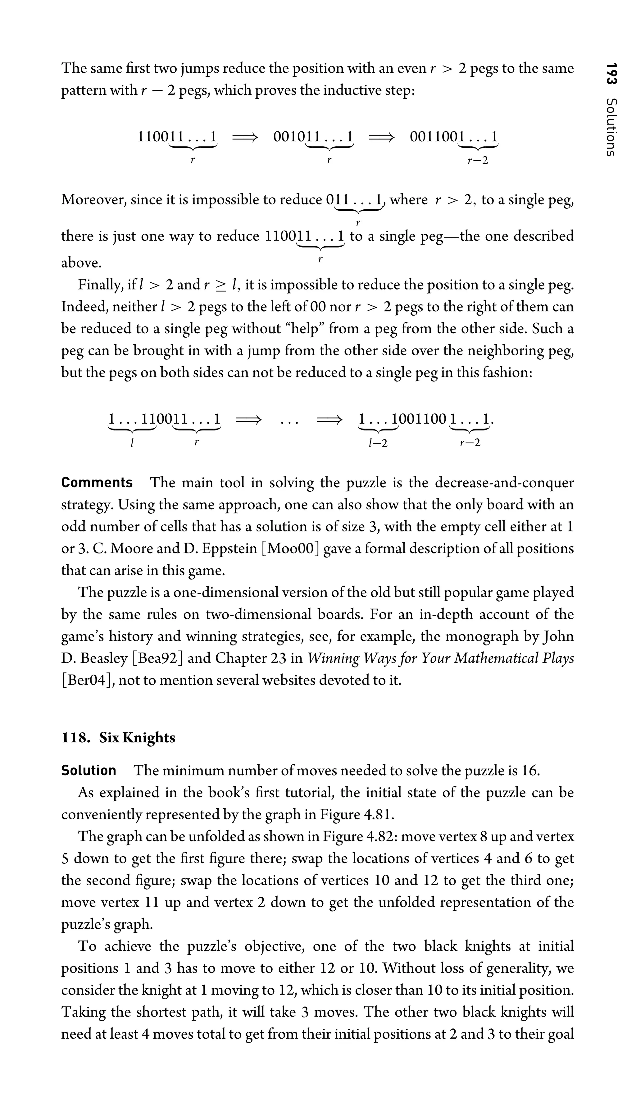 193
Solutions
The same ﬁrst two jumps reduce the position with an even r  2 pegs to the same
pattern with r − 2 pegs, which proves the inductive step:
110011 . . . 1
 
r
⇒ 001011 . . . 1
 
r
⇒ 0011001 . . . 1
 
r−2
Moreover, since it is impossible to reduce 011 . . . 1
 
r
, where r  2, to a single peg,
there is just one way to reduce 110011 . . . 1
 
r
to a single peg—the one described
above.
Finally, if l  2 and r ≥ l, it is impossible to reduce the position to a single peg.
Indeed, neither l  2 pegs to the left of 00 nor r  2 pegs to the right of them can
be reduced to a single peg without “help” from a peg from the other side. Such a
peg can be brought in with a jump from the other side over the neighboring peg,
but the pegs on both sides can not be reduced to a single peg in this fashion:
1 . . . 11
 
l
0011 . . . 1
 
r
⇒ . . . ⇒ 1 . . . 1
 
l−2
001100 1 . . . 1
 
r−2
.
Comments The main tool in solving the puzzle is the decrease-and-conquer
strategy. Using the same approach, one can also show that the only board with an
odd number of cells that has a solution is of size 3, with the empty cell either at 1
or 3. C. Moore and D. Eppstein [Moo00] gave a formal description of all positions
that can arise in this game.
The puzzle is a one-dimensional version of the old but still popular game played
by the same rules on two-dimensional boards. For an in-depth account of the
game’s history and winning strategies, see, for example, the monograph by John
D. Beasley [Bea92] and Chapter 23 in Winning Ways for Your Mathematical Plays
[Ber04], not to mention several websites devoted to it.
118. Six Knights
Solution The minimum number of moves needed to solve the puzzle is 16.
As explained in the book’s ﬁrst tutorial, the initial state of the puzzle can be
conveniently represented by the graph in Figure 4.81.
The graph can be unfolded as shown in Figure 4.82: move vertex 8 up and vertex
5 down to get the ﬁrst ﬁgure there; swap the locations of vertices 4 and 6 to get
the second ﬁgure; swap the locations of vertices 10 and 12 to get the third one;
move vertex 11 up and vertex 2 down to get the unfolded representation of the
puzzle’s graph.
To achieve the puzzle’s objective, one of the two black knights at initial
positions 1 and 3 has to move to either 12 or 10. Without loss of generality, we
consider the knight at 1 moving to 12, which is closer than 10 to its initial position.
Taking the shortest path, it will take 3 moves. The other two black knights will
need at least 4 moves total to get from their initial positions at 2 and 3 to their goal
 
